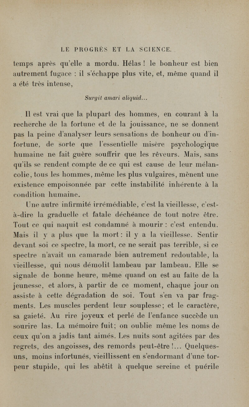 LE PROGRÈS ET LA SCIENCE. temps après qu'elle a mordu. Hélas ! le bonheur est bien autrement fugace : il s'échappe plus vite, et, même quand il a été très intense, Surgit amari aliquid... Il est vrai que la plupart des hommes, en courant à la recherche de la fortune et de la jouissance, ne se donnent pas la peine d'analyser leurs sensations de bonheur ou d'in¬ fortune, de sorte que l'essentielle misère psychologique humaine ne fait guère souffrir que les rêveurs. Mais, sans qu'ils se rendent compte de ce qui est cause de leur mélan¬ colie, tous les hommes, même les plus vulgaires, mènent une existence empoisonnée par cette instabilité inhérente à la condition humaine. Une autre infirmité irrémédiable, c'est la vieillesse, c'est- à-dire la graduelle et fatale déchéance de tout notre être. Tout ce qui naquit est condamné à mourir : c'est entendu. Mais il y a plus que la mort : il y a la vieillesse. Sentir devant soi ce spectre, la mort, ce ne serait pas terrible, si ce spectre n'avait un camarade bien autrement redoutable, la vieillesse, qui nous démolit lambeau par lambeau. Elle se signale de bonne heure, même quand on est au faîte de la jeunesse, et alors, à partir de ce moment, chaque jour on assiste à cette dégradation de soi. Tout s'en va par frag¬ ments. Les muscles perdent leur souplesse; et le caractère, sa gaieté. Au rire joyeux et perlé de l'enfance succède un sourire las. La mémoire fuit; on oublie même les noms de ceux qu'on a jadis tant aimés. Les nuits sont agitées par des regrets, des angoisses, des remords peut-être!... Quelques- uns, moins infortunés, vieillissent en s'endormant d'une tor¬ peur stupide, qui les abêtit à quelque sereine et puérile