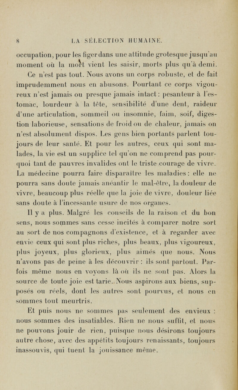 8 LA SÉLECTION HUMAINE. occupation, pour les figer dans une attitude grotesque jusqu'au moment où la mort vient les saisir, morts plus qu'à demi. Ce n'est pas tout. Nous avons un corps robuste, et de fait imprudemment nous en abusons. Pourtant ce corps vigou¬ reux n'est jamais ou presque jamais intact: pesanteur à l'es¬ tomac, lourdeur à la tête, sensibilité d'une dent, raideur d'une articulation, sommeil ou insomnie, faim, soif, diges¬ tion laborieuse, sensations de froid ou de chaleur, jamais on n'est absolument dispos. Les gens bien portants parlent tou¬ jours de leur santé. Et pour les autres, ceux qui sont ma¬ lades, la vie est un supplice tel qu'on ne comprend pas poui- (|uoi tant de pauvres invalides ont le triste courage de vivre. La médecine pourra faire disparaître les maladies : elle п(; pourra sans doute januiis anéantii- le mal-ètre, la douleur de vivre, beaucoup plus réelle que la joie de vivre, douleur liée sans doute à l'incessante usure de nos organes. Il y a plus. Malgré les conseils de la raison et du bon sens, nous sommes sans cesse incités à comparer notre sort au sort de nos compagnons d'existence, et à regarder avec envie ceux qui sont plus riches, plus beaux, plus vigoureux, plus joyeux, plus glorieux, plus aimés que nous. Nous n'avons pas de peine à les découvrir : ils sont partout. Par¬ fois même nous en л'оуопз là où ils ne sont pas. Alors la source de toute joie est tarie. Nous aspirons aux biens, sup¬ posés ou réels, dont les autres sont pourvus, et nous en sommes tout meurtris. Et puis nous ne sommes pas seulement des envieux ; nous sommes des insatiables. Rien ne nous suffit, et nous ne pouvons jouir de rien, puisque nous désirons toujours autre chose, avec des appétits toujours renaissants, toujours inassouvis, qui tuent la jouissance même.