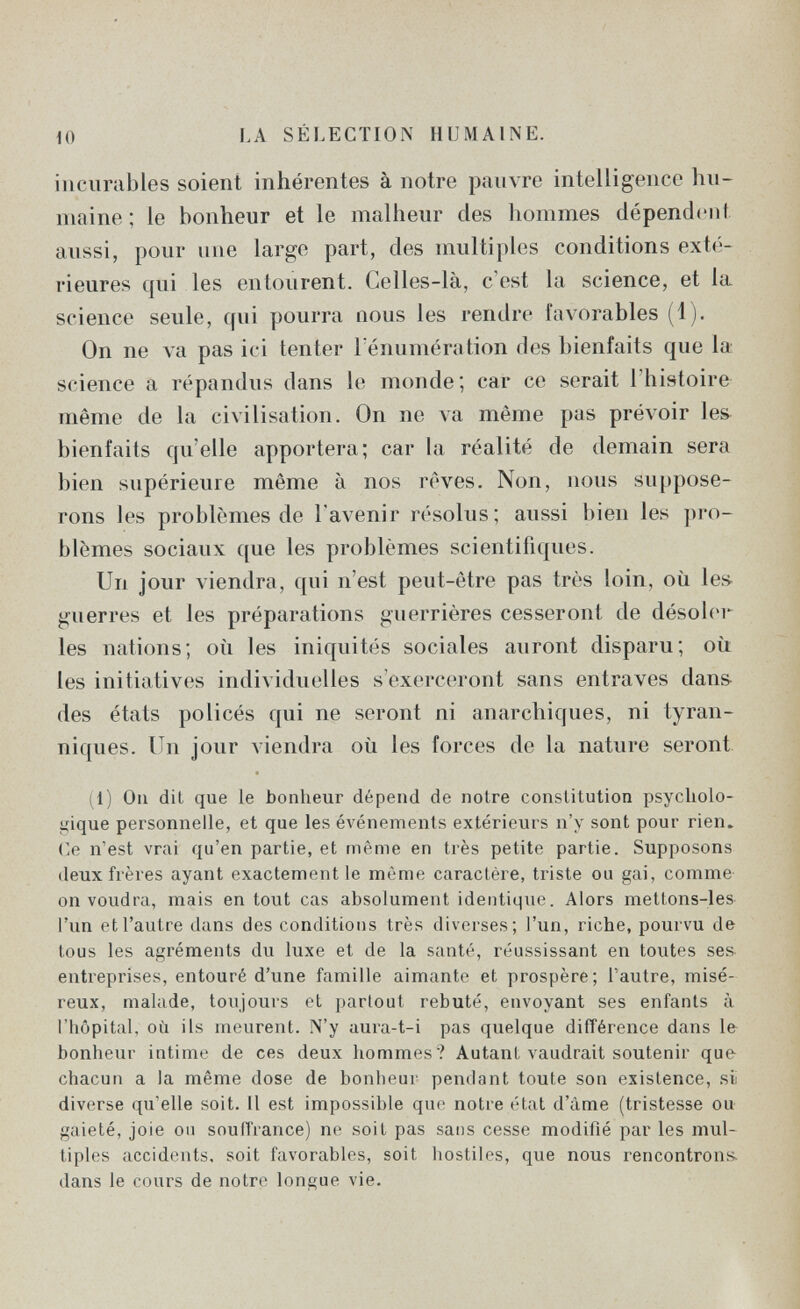 10 LA SÉÍ.ECTION HUMAINE. incurables soient inhérentes à notre pauvre intelligence hu¬ maine ; le bonheur et le malheur des hommes dépendent aussi, pour une large part, des multiples conditions exté¬ rieures qui les entourent. Celles-là, c'est la science, et la science seule, qui pourra nous les rendre favorables (1). On ne va pas ici tenter l énumération des bienfaits que la science a répandus dans le monde; car ce serait l'histoire même de la civilisation. On ne va même pas prévoir les^ bienfaits qu'elle apportera; car la réalité de demain sera bien supérieure même à nos rêves. Non, nous suppose¬ rons les problèmes de l'avenir résolus; aussi bien les pro¬ blèmes sociaux que les problèmes scientifiques. Un jour viendra, qui n'est peut-être pas très loin, où les^ guerres et les préparations guerrières cesseront de désoler les nations; où les iniquités sociales auront disparu; où les initiatives individuelles s'exerceront sans entraves dans- des états policés qui ne seront ni anarchiques, ni tyran- niques. Un jour viendra où les forces do la nature seront (1) On dit que le bonheur dépend de notre constitution psycliolo- ííique personnelle, et que les éA'énements extérieurs n'y sont pour rien» (le n'est vrai qu'en partie, et même en très petite partie. Supposons deux frères ayant exactement le même caractère, triste ou gai, comme on voudra, mais en tout cas absolument identique. Alors mettons-les l'un et l'autre dans des conditions très diverses; l'un, riche, pourvu de tous les agréments du luxe et de la santé, réussissant en toutes ses- entreprises, entouré d'une famille aimante et prospère; l'autre, misé¬ reux, malade, tonjouis et partout rebuté, envoyant ses enfants à l'hôpital, où ils meurent. N'y aura-t-i pas quelque diiTérence dans le bonheur intime de ces deux hommes? Autant vaudrait soutenir que chacun a la même dose de bonheur pendant toute son existence, si diverse qu'elle soit. Il est impossible que notre état d'âme (tristesse ou- gaieté, joie on souffrance) ne soit pas sans cesse modifié par les mul¬ tiples accidents, soit favorables, soit hostiles, que nous rencontrons, dans le cours de notre longue vie.