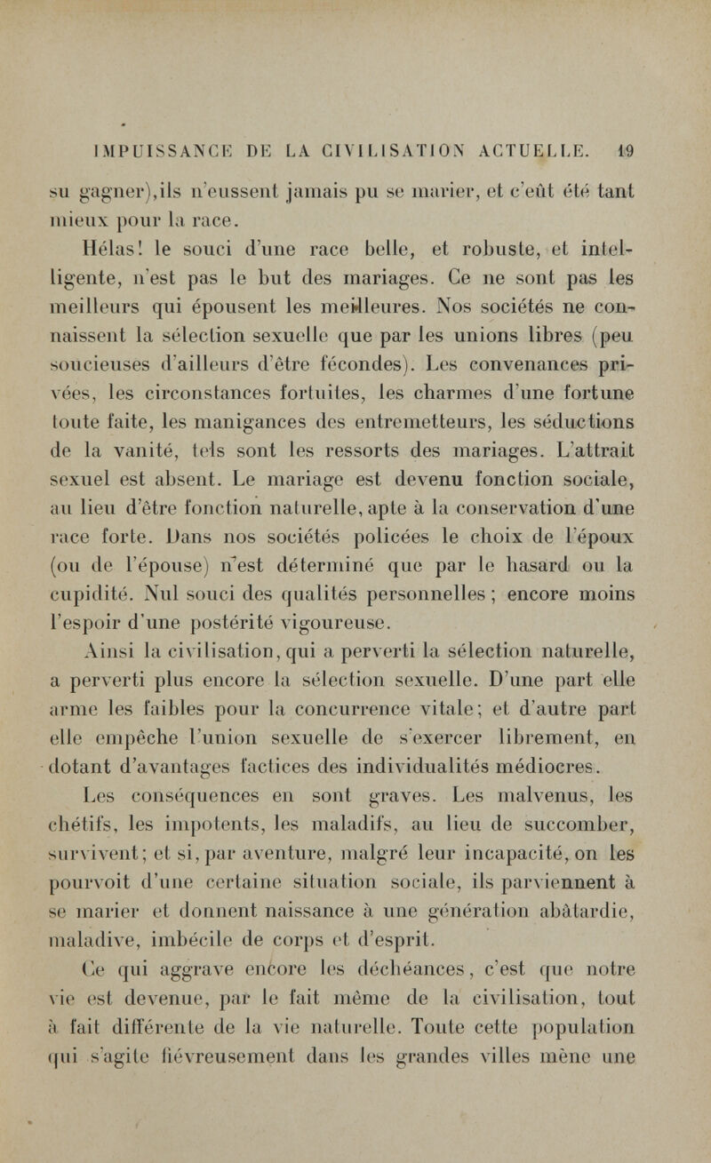 IMPUISSANGK DE LA CIVILISATION ACTUELLE. 19 su gagner),ils ii'oussent jamais pu se marier, et c'eût été tant mieux pour la race. Hélas! le souci d'une race belle, et robuste, et intel¬ ligente, n'est pas le but des mariages. Ce ne sont pas les meilleurs qui épousent les meilleures. Nos sociétés ne con¬ naissent la sélection sexuelle que par les unions libres (peu soucieuses d'ailleurs d'être fécondes). Les convenances pri¬ vées, les circonstances fortuites, les charmes d'une fortune toute faite, les manigances des entremetteurs, les séductions de la vanité, tels sont les ressorts des mariages. L'attrait sexuel est absent. Le mariage est devenu fonction sociale, au lieu d'être fonction naturelle, apte à la conservation d'une race forte. Dans nos sociétés policées le choix de l'époux (ou de l'épouse) n^est déterminé que par le hasard ou la cupidité. Nul souci des qualités personnelles ; encore moins l'espoir d'une postérité vigoureuse. Ainsi la civilisation, qui a perverti la sélection naturelle, a perverti plus encore la sélection sexuelle. D'une part elle arme les faibles pour la concurrence vitale; et d'autre part elle empêche l'union sexuelle de s'exercer librement, en dotant d'avantages factices des individualités médiocres. Les conséquences en sont graves. Les malvenus, les chétifs, les impotents, les maladifs, au lieu de succomber, sur\ ivent; et si, par aventure, malgré leur incapacité, on les pour\oit d'une certaine situation sociale, ils parviennent à se marier et donnent naissance à une génération abâtardie, maladive, imbécile de corps et d'esprit. Ce qui aggrave encore les déchéances, c'est que notre vie est devenue, par le fait même de la civilisation, tout à fait différente de la vie naturelle. Toute cette population qui s'agite ilévreusement dans les grandes Ailles mène une