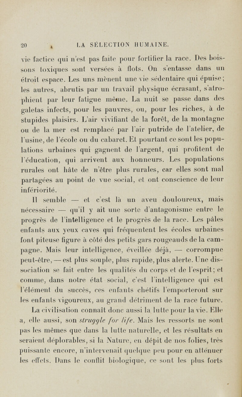 20 4 LA SÉLECTION HUMAINE. vie factice qui n'est pas faite pour fortifier la race. Des bois¬ sons loxiques sont versées à îlots. On s'entasse dans un étroit espace. Les uns mènent une vie sédentaire qui épuise; les autres, abrutis par un travail physique écrasant, s'atro¬ phient par leur fatigue mètne. La nuit se passe dans des galetas infects, pour les pauvres, ou, pour les riches, à de stupides plaisirs. L'air vivifiant de la foret, de la montagne ou de la mer est remplace; par l'air putride de l'atelier, de l'usine, de l'école ou du cabaret. El pourtant ce sont les popu- laticms urbaines qui gagnent de l'argent, qui profitent de l'éducation, qui arrivent aux honneurs. Les populations rurales ont hâte de n'être plus rurales, car elles sont mal partagées au point de vue social, et ont conscience de leur infériorité. Il semble — et c'est là un aveu douloureux, mais nécessaire — (|u'il y ait une sorlo d'antagonisme entre le progrès de l'intelligence et le progrès de la race. Les pâles enfants aux yeux caves qui fréquentent les écoles urbaines font pileuse figure à côté des petits gars rougeauds de la cam¬ pagne. Mais leur intelligence, éveillée déjà, — corrompue peut-être, — est plus souple, plus rapide, plus alerte. Une dis¬ sociai ion se fait (ïutre les qualités du corps et de 1 esprit; et comme, dans notre état social, c'est 1 intelligence (|ui est l'élément du succès, ces enfants cliétifs remporteront sur les enfants vigoureux, au grand détriment de la race future. La civilisation connaît donc aussi la lutte pour la vie. Elle a, .'lie aussi, son struggle for life. Mais les ressorts ne sont pas les mêmes que dans la lutte naturelle, et les résultats en seraient (b'plorables, si la Nature, en dépit de nos folies, très puissante encore, n'intervenait (jucbjue peu pour en atténuer les eU'iits. Dans le contlit biologique, ce sont les plus forts