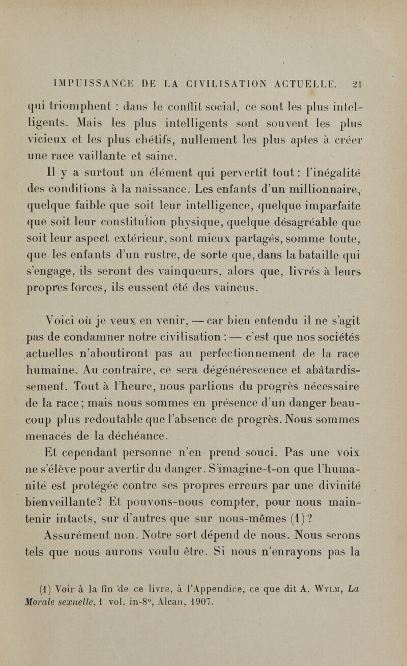 IMPUISSANCE DE LA CIVILISATION ACTUELLE. 21 qui triomphent : dans le conflit social, ce sont les plus intel¬ ligents. Mais les plus intelligents sont souvent les plus vicieux et les plus chétifs, nullement les plus aptes à créer une race vaillante et saine. Il y a surtout un élément qui pervertit tout : l'inégalité des conditions à la naissance. Les enfants d'un millionnaire, quelque faible que soit leur intelligence, quelque imparfaite que soit leur constitution physique, quelque désagréable que soit leur aspect extérieur, sont mieux partagés, somme toute, que les enfants d'un rustre, de sorte que, dans la bataille qui s'engage, ils seront des vainqueurs, alors que, livrés à leurs propres forces, ils eussent été des vaincus. Voici où je veux en venir, —car bien entendu il ne s'agit pas de condamner notre civilisation : — c'est que nos sociétés actuelles n'aboutiront pas aii perfectionnement de la race humaine. Au contraire, ce sera dégénérescence et abâtardis¬ sement. Tout à l'heure, nous parlions du progrès nécessaire de la race; mais nous sommes en présence d'un danger beau¬ coup plus redoutable que l'absence de progrès. Nous sommes menacés de la déchéance. lit cependant personne n'en prend souci. Pas une voix ne s'élève pour avertir du danger. S'imagine-t-on que l'huma¬ nité est protégée contre ses propres erreurs par une divinité bienveillante? Et pouvons-nous compter, pour nous main¬ tenir intacts, sur d'autres que sur nous-mêmes (1)? Assurément non. Notre sort dépend de nous. Nous serons tels que nous aurons л'оиЫ être. Si nous n'enrayons pas la (i) Voir à la fin 'de ce livre, à l'Appendice, ce que dit A. Wylm, La Morale sexuelle, i vol. in-8°, Alean, 1907.