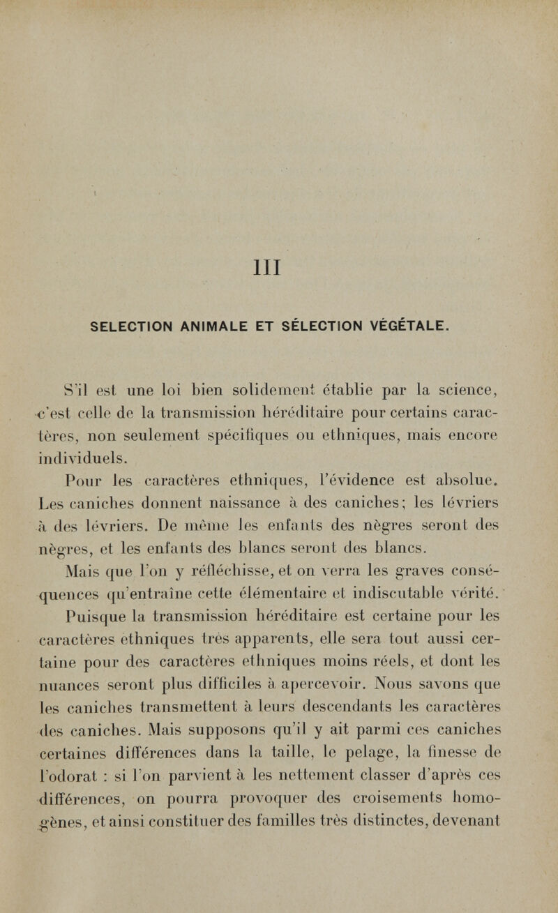 m SELECTION ANIMALE ET SÉLECTION VÉGÉTALE. S'il est une loi bien solidement établie par la science, <;'esl collo de la transmission héréditaire pour certains carac¬ tères, non seulement spécifiques ou ethniques, mais encore individuels. Pour les caractères ethniques, l'évidence est absolue. Les caniches donnent naissance à des caniches; les lévriers il des lévriers. De mènni les enfants des nègres seront des nègres, et les enfants des blancs seront des blancs. Mais que Ton y rélléchisse, et on verra les graves consé¬ quences qu'entraîne cette élémentaire et indiscutable vérité. Puisque la transmission héréditaire est certaine pour les caractères ethniques ti-es apparents, elle sera tout aussi cer¬ taine pour des caractères ethniques moins réels, et dont les nuances seront plus difficiles à apercevoir. Nous savons que les caniches transmettent à leurs descendants les caractères <les caniches. iMais supposons qu'il y ait parmi ces caniches certaines differences dans la taille, le pelage, la finesse de l'odorat : si l'on parvient à les nettement classer d'après ces différences, on pourra provoquer des croisements homo¬ gènes, et ainsi constituer des familles très distinctes, devenant