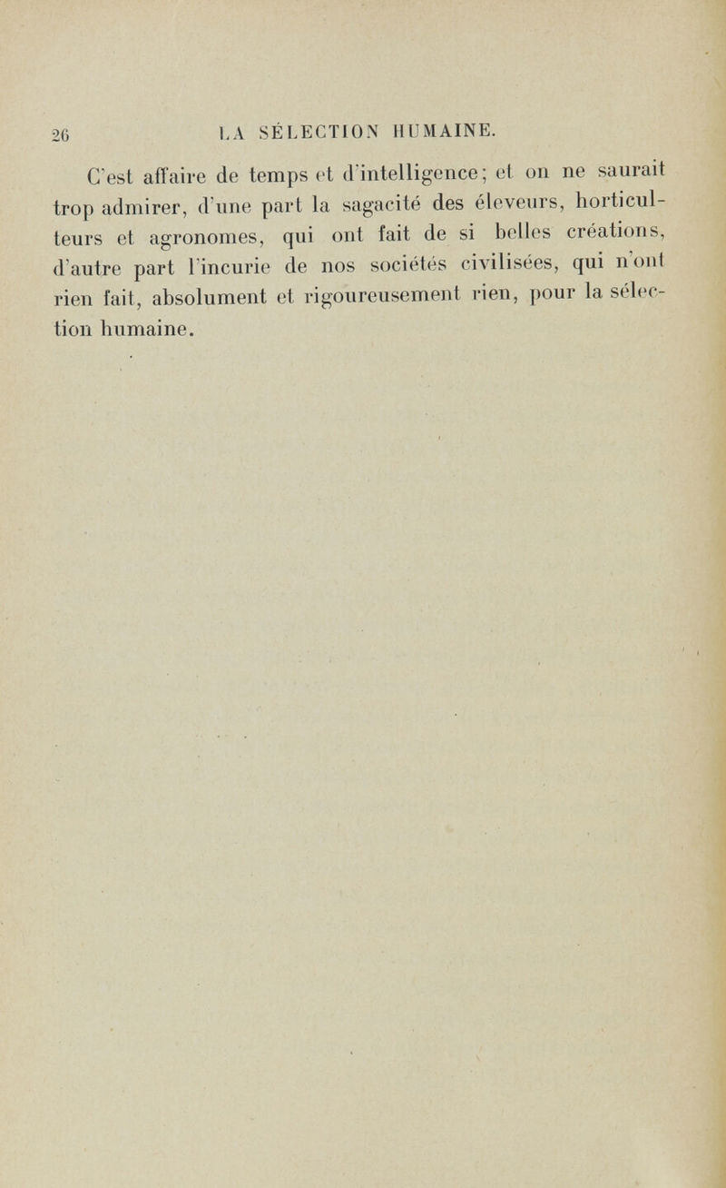 26 LA SÉLECTION HUMAINE. C'est affaire de temps et d'intelligence; et on ne saurait trop admirer, d'une part la sagacité des éleveurs, horticul¬ teurs et agronomes, qui ont fait de si belles créations, d'autre part l'incurie de nos sociétés civilisées, qui n'ont rien fait, absolument et rigoureusement rien, pour la sélec¬ tion humaine.