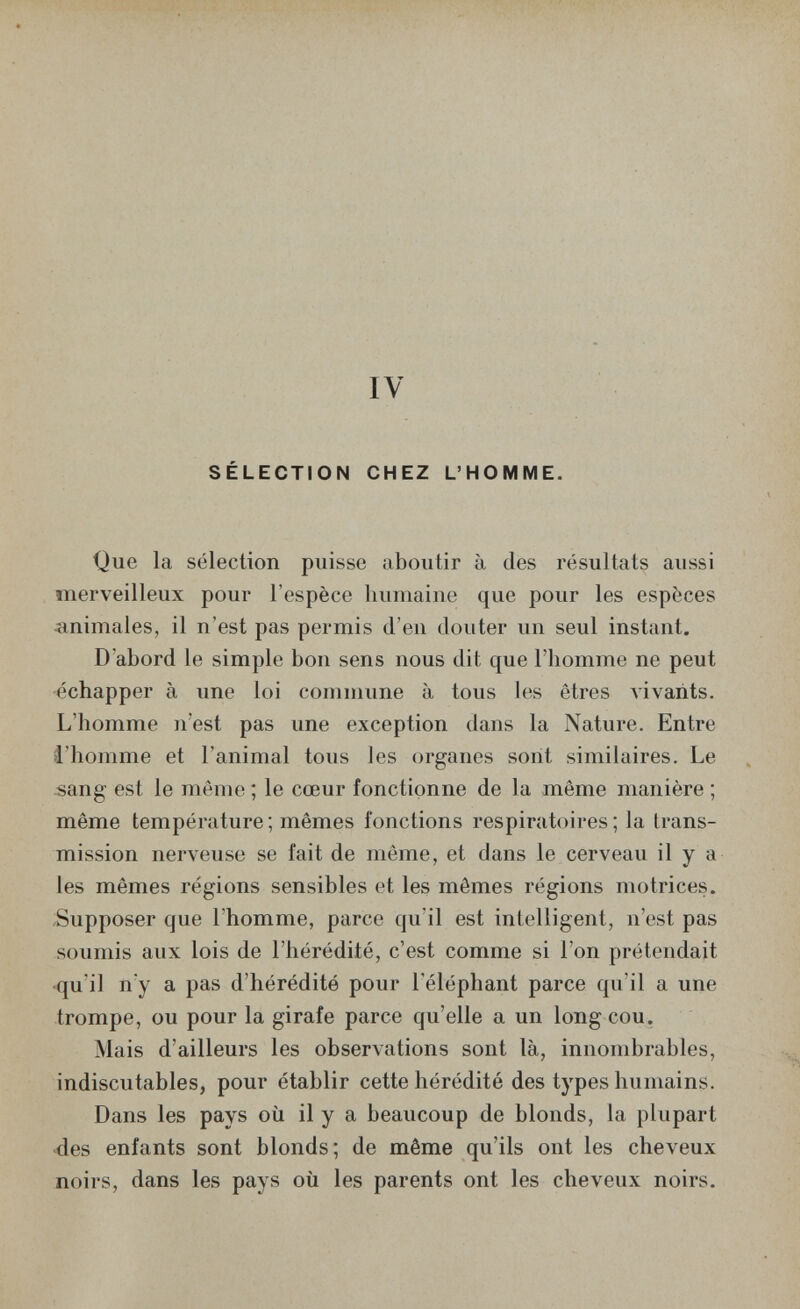 IV SÉLECTION CHEZ L'HOMME. Que la sélection puisse aboutir à des résultats aussi merveilleux pour l'espèce humaine que pour les espèces animales, il n'est pas permis d'en douter un seul instant. D'abord le simple bon sens nous dit que l'homme ne peut -échapper à une loi commune à tous les êtres A'ivarits. L'homme n'est pas une exception dans la Nature. Entre l'homme et l'animal tous les organes sont similaires. Le sang est le même ; le cœur fonctionne de la même manière ; même température; mêmes fonctions respiratoires; la trans¬ mission nerveuse se fait de même, et dans le cerveau il y a les mêmes régions sensibles et les mômes régions motrices. Supposer que l'homme, parce qu'il est intelligent, n'est pas soumis aux lois de l'hérédité, c'est comme si l'on prétendait •qu'il n'y a pas d'hérédité pour l'éléphant parce qu'il a une trompe, ou pour la girafe parce qu'elle a un long cou. Mais d'ailleurs les observations sont là, innombrables, indiscutables, pour établir cette hérédité des types humains. Dans les pays où il y a beaucoup de blonds, la plupart des enfants sont blonds; de même qu'ils ont les cheveux noirs, dans les pays où les parents ont les cheveux noirs.