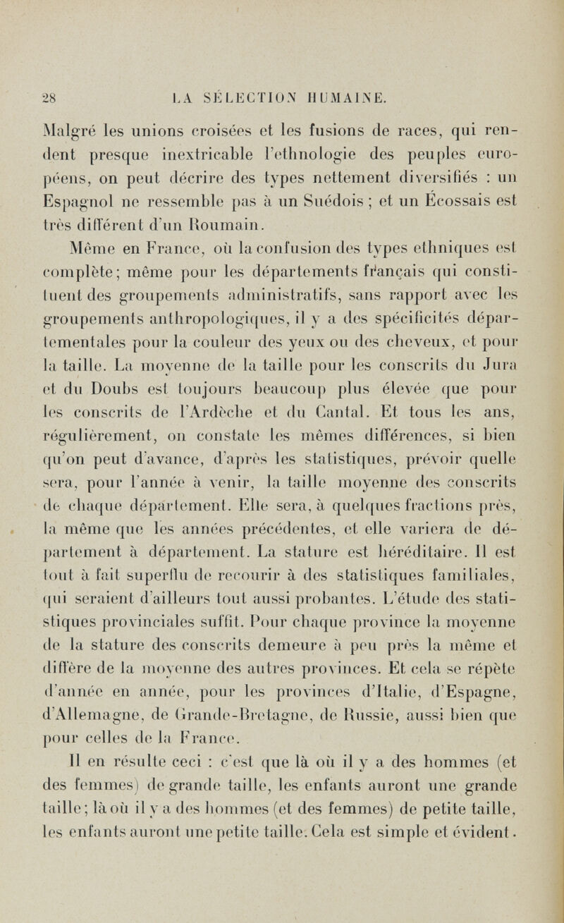 28 LA SÉLECTION HUMALNE. Malgré les unions croiséos et les fusions de races, qui ren¬ dent presque inextricable l'ethnologie des peuples euro¬ péens, on peut décrire des types nettement diversifiés : un Espagnol ne ressemble })as à un Suédois ; et un Ecossais est très diiïérent d'un Roumain. Même en France, où la confusion des types ethniques (;st complète; même pour les départements finançais qui consti- luent des groupements administratifs, sans rapport avec les groupements anthropologiques, il y a des spécificités dépar¬ tementales pour la couleur des yeux ou des cheveux, et poni¬ la taille. La moyenne de la taille pour les conscrits du Jura et du Doubs est toujours beaucouj) plus élevée que pour les conscrits de l'Ardèche et du Cantal. Et tous les ans, régulièrement, on constate les mêmes différences, si bien qu'on peut d'avance, d'après les statistiques, prévoir quelhi sera, pour l'année à venir, la taille moyenne des conscrits de chaque département. Elle sera, à quelques fractions près, la même que les années préc(Mlentes, et elle variera de dé¬ partement à département. La stature est héréditaire. 11 est tout à fait superili! d(í recourir à des statistiques familiales, (jui seraient d'ailleurs tout aussi probantes. L'étude des stati¬ stiques provinciales suffit. Pour chaque province la moyenne de la stature des conscrits demeure à peu près la même et diffère de la moyenne des autres provinces. Et cela se répète d'année en année, pour les provinces d'Italie, d'Espagne, d'Allemagne, de (ìrande-Bretague, de Hussie, aussi bien que pour celles de la France. 11 en résulte ceci : c'est que là où il y a des hommes (et des femmes) de grande taille, les enfants auront une grande taille; là où il y a des hommes (et des femmes) de petite taille, les enfants auront une petite taille. Cela est simple et évident •