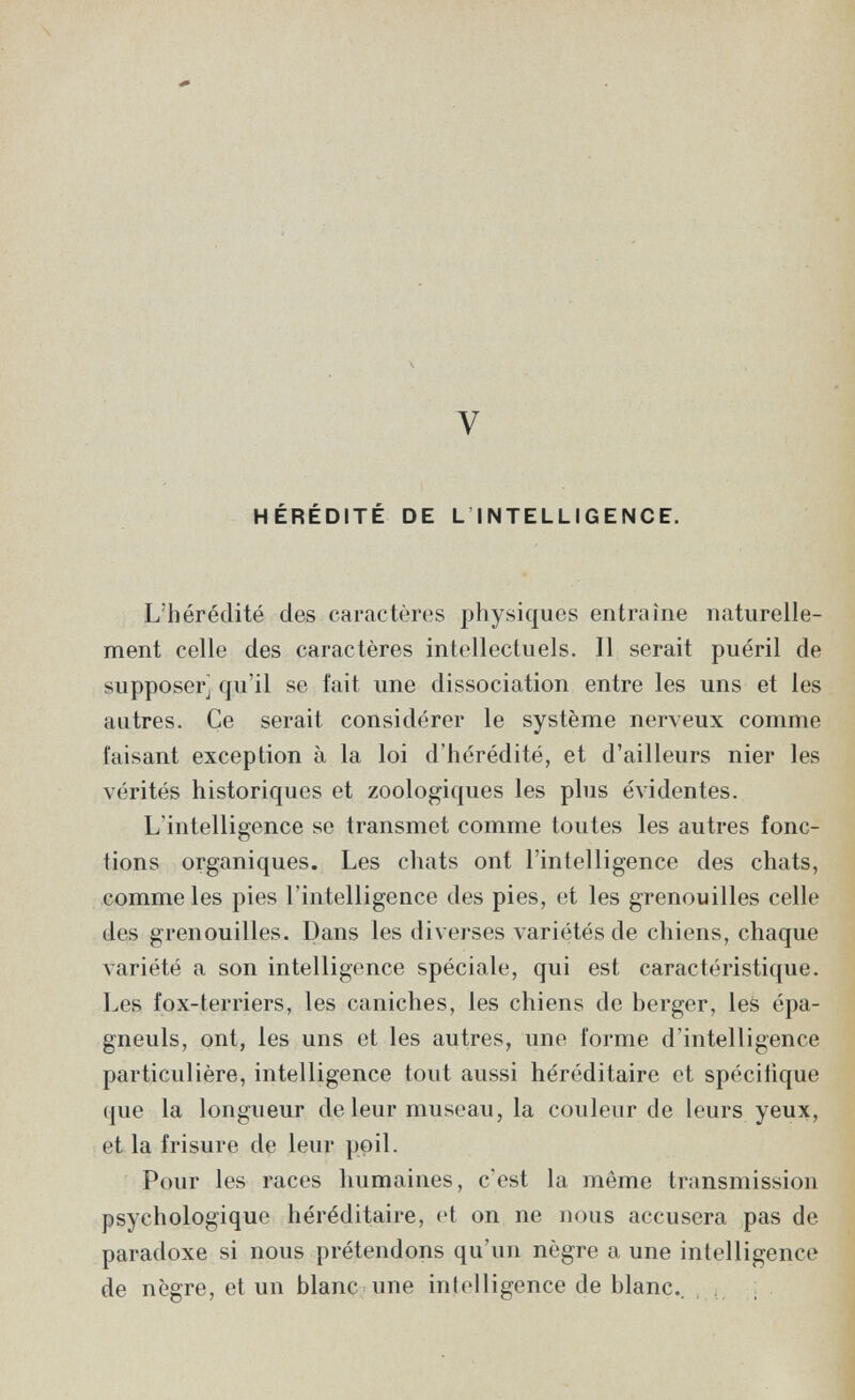 V HÉRÉDITÉ DE L INTELLIGENCE. L'hérédité des caractères physiques entraîne naturelle¬ ment celle des caractères intellectuels. Il serait puéril de supposer] qu'il se fait une dissociation entre les uns et les autres. Ce serait considérer le système nerveux comme faisant exception à la loi d'hérédité, et d'ailleurs nier les vérités historiques et zoologiques les plus évidentes. L'intelligence se transmet comme toutes les autres fonc¬ tions organiques. Les chats ont l'intelligence des chats, comme les pies l'intelligence des pies, et les grenouilles celle des grenouilles. Dans les diverses variétés de chiens, chaque variété a son intelligence spéciale, qui est caractéristique. Les fox-terriers, les caniches, les chiens de berger, les épa- gneuls, ont, les uns et les autres, une forme d'intelligence particulière, intelligence tout aussi héréditaire et spécifique que la longueur de leur museau, la couleur de leurs yeux, et la frisure de leur poil. Pour les races humaines, c'est la même transmission psychologique héréditaire, et on ne nous accusera pas de paradoxe si nous prétendons qu'un nègre a une intelligence de nègre, et un blanc une intelligence de blanc.. , . ;