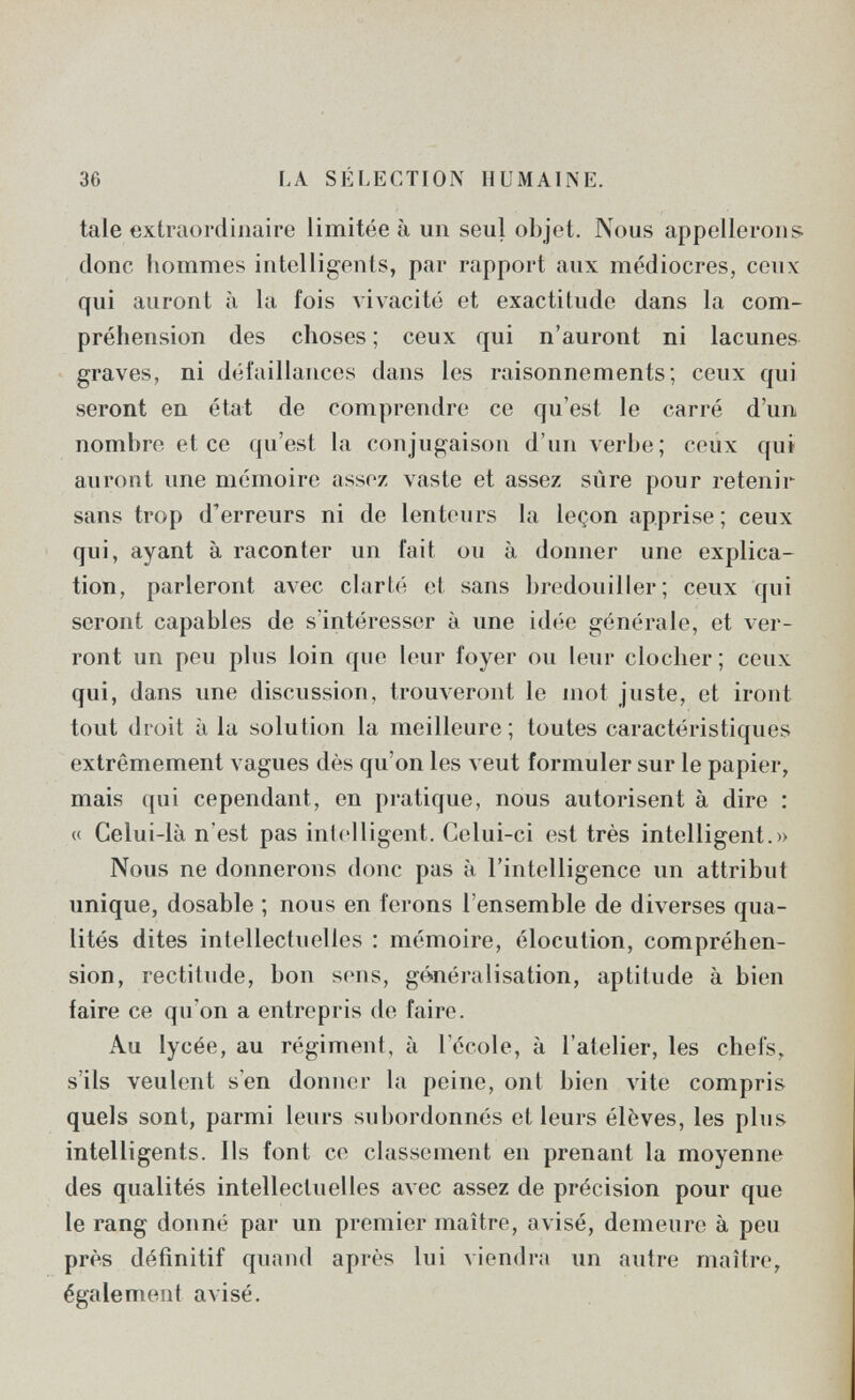 36 LA SÉLECTION HUMAINE. tale extraordinaire limitée à un seul objet. Nous appellerons donc hommes intelligents, par rapport aux médiocres, ceux qui auront à la fois vivacité et exactitude dans la com¬ préhension des choses ; ceux qui n'auront ni lacunes graves, ni défaillances dans les raisonnements; ceux qui seront en état de comprendre ce qu'est le carré d'un nombre et ce qu'est la conjugaison d'un verbe; ceux qui auront une mémoire assez vaste et assez sûre pour retenir sans trop d'erreurs ni de lenteurs la leçon apprise; ceux qui, ayant à raconter un fait ou à donner une explica¬ tion, parleront avec clarté et sans bredouiller; ceux qui seront capables de s'intéresser à une idt'ie générale, et ver¬ ront un peu plus loin que leur foyer ou leur clocher; ceux qui, dans une discussion, trouveront le mot juste, et iront tout droit à la solution la meilleure; toutes caractéristiques extrêmement vagues dès qu'on les veut formuler sur le papier, mais qui cependant, en pratique, nous autorisent à dire : « Celui-là n'est pas intelligent. Celui-ci est très intelligent.» Nous ne donnerons donc pas à l'intelligence un attribut unique, dosable ; nous en ferons l'ensemble de diverses qua¬ lités dites intellectuelles : mémoire, elocution, compréhen¬ sion, rectitude, bon sens, généralisation, aptitude à bien faire ce qu'on a entrepris de faire. Au lycée, au régiment, à l'école, à l'atelier, les chefs, s'ils veulent s'en donner la peine, ont bien vite compris quels sont, parmi leurs subordonnés et leurs élèves, les plus intelligents. Ils font ce classement en prenant la moyenne des qualités intellectuelles avec assez de précision pour que le rang donné par un premier maître, avisé, demeure à peu près définitif quand après lui viendra un autre maître, également avisé.