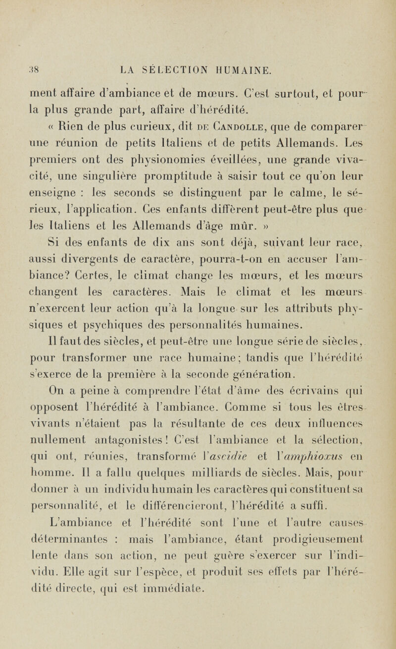 ;{8 LA SÉLECTION HUMAINE. ment affaire d'ambiance et de mœurs. C'est surtout, et pour la plus grande part, affaire d'hérédité. « Rien de plus curieux, dit de Candolle, que de comparer un« réunion de petits Italiens et de petits Allemands. Les premiers ont des physionomies éveillées, une grande viva¬ cité, une singulière promptitude à saisir tout ce qu'on leur enseigne : les seconds se distinguent par le calme, le sé¬ rieux, l'application. Ces enfants diffèrent peut-être plus que les Italiens et les Allemands d'âge mûr. » Si des enfants de dix ans sont déjà, suivant leur race, aussi divergents de caractère, pourra-t-on en accuser l'am¬ biance? Certes, le climat change les mœurs, et les mœurs changent les caractères. Mais le climat et les mœurs n'exercent leur action qu'à la longue sur les attributs phy¬ siques et psychiques des personnalités humaines. Il faut des siècles, et peut-être une longue série de siècles, pour transformer une race humaine; tandis que riu-réditii s'exerce de la première à la seconde génération. On a peine à comprendre l'état d'âme des écrivains qui opposent l'hérédité à l'ambiance. Comme si tous les êtres vivants n'étaient pas la résultante de ces deux iniluonces nullement antagonistes! C'est l'ambiance et la sélection, qui ont, réunies, transformé Vascidie et Vamphioxiis en homme. Il a fallu quelques milliards de siècles. Mais, pour donner à un individu humain les caractères qui constituent sa personnalité, et le diiTérencieront, l'hérédité a suffi. L'ambiance et l'hérédité sont l'une et l'autre causes déterminantes : mais l'ambiance, étant prodigieusement lente dans son action, ne peut guère s'exercer sur l'indi¬ vidu. Elle agit sur l'espèce, et produit ses effets par l'héré¬ dité directe, qui est immédiate.