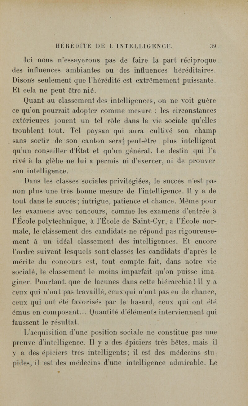 HÉRÉDITÉ DE l/L\ÏELLIGENGE. 39 Ici nous n'essayerons pas de faire la part réciproque des influences ambiantes ou des influences héréditaires. Disons seulement que l'hérédité est extrêmement puissante. Et cela ne peut être nié. Quant au classement des intelligences, on ne voit guère ce qu'on pourrait adopter comme mesure : les circonstances extérieures jouent un tel rôle dans la vie sociale qu'elles troublent tout. Tel paysan qui aura cultivé son champ sans sortir de son canton serai peut-être plus intelligent qu'un conseiller d'État et qu'un général. Le destin qui Га, rivé à la glèbe ne lui a permis ni d'exercer, ni de prouver son intelligence. Dans les classes sociales privilégiées, le succès n'est pas non plus une très bonne mesure de l'intelligence. Il y a de tout dans le succès; intrigue, patience et chance. Même pour les examens avec concours, comme les examens d'entrée à r _ ir r l'Ecole polytechnique, à l'Ecole de Saint-Cyr, à l'Ecole nor¬ male, le classement des candidats ne répond pas rigoureuse¬ ment à un idéal classement des intelligences. Et encore l'ordre suivant lesquels sont classés les candidats d'après le mérite du concours est, tout compte fait, dans notre vie socialé, le classement le moins imparfait qu'on puisse ima¬ giner. Pourtant, que de lacunes dans cette hiérarchie ! Il y a ceux qui n'ont pas travaillé, ceux qui n'ont pas eu de chance, ceux qui ont été favorisés par le hasard, ceux qui ont été émus en composant... Quantité d'éléments interviennent qui faussent le résultat. L'acquisition d'une position sociale ne constitue pas une preuve d'intelligence. Il y a des épiciers très bêtes, mais il y a des épiciers très intelligents; il est des médecins sUi- pides, il est des médecins d'une intelligence admirable. Le