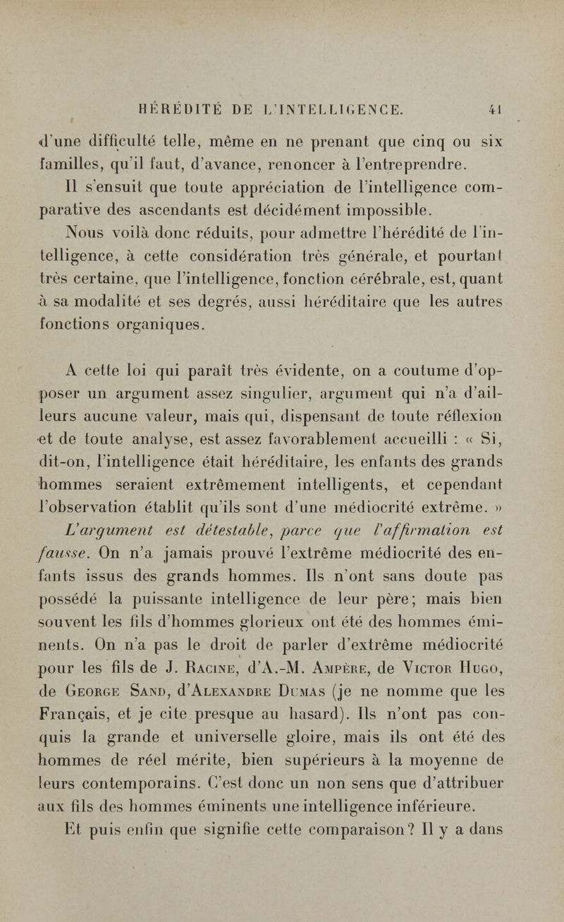 HÉRÉDITÉ DE L'INTELLir.ENCE. 41 <l'une difficulté telle, même en ne prenant que cinq ou six familles, qu'il faut, d'avance, renoncer à l'entreprendre. Il s'ensuit que toute appréciation de l'intelligence com¬ parative des ascendants est décidément impossible. Nous voilà donc réduits, pour admettre l'hérédité de lïn- telligence, à cette considération très générale, et pourtant très certaine, que l'intelligence, fonction cérébrale, est, quant à sa modalité et ses degrés, aussi héréditaire que les autres fonctions organiques. A cette loi qui paraît très évidente, on a coutume d'op¬ poser un argument assez singulier, argument qui n'a d'ail¬ leurs aucune valeur, mais qui, dispensant de toute réflexion •et de toute analyse, est assez favorablement accueilli : « Si, dit-on, l'intelligence était héréditaire, les enfants des grands hommes seraient extrêmement intelligents, et cependant l'observation établit qu'ils sont d'une médiocrité extrême. » Vargument est détestable^ parce que laffirmalion est fausse. On n'a jamais prouvé l'extrême médiocrité des en¬ fants issus des grands hommes. Ils n'ont sans doute pas possédé la puissante intelligence de leur père; mais bien souvent les fils d'hommes glorieux ont été des hommes émi- nents. On n'a pas le droit de parler d'extrême médiocrité pour les fils de J. Racine, d'A.-M. Ampère, de Victor IIugo, de George Sand, d'abexandre Dumas (je ne nomme que les Français, et je cite presque au hasard). Ils n'ont pas con¬ quis la grande et universelle gloire, mais ils ont été des hommes de réel mérite, bien supérieurs à la moyenne de leurs contemporains. C'est donc un non sens que d'attribuer aux fils des hommes éminents une intelligence inférieure. Et puis enfin que signifie cette comparaison? Il y a dans