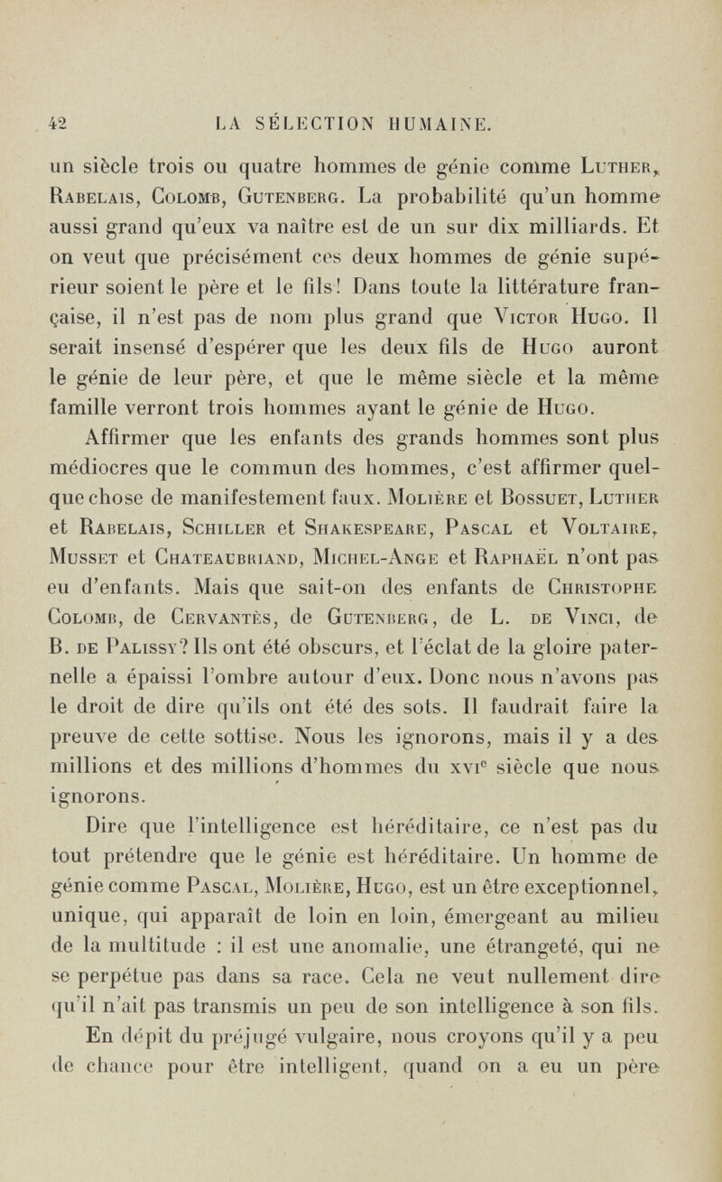 42 LA SÉLECTION HUMAINE. un siècle trois ou quatre hommes de génie comme Luther^ Rabelais, Colomb, Gutenberg. La probabilité qu'un homme aussi grand qu'eux va naître est de un sur dix milliards. Et on veut que précisément ces deux hommes de génie supé¬ rieur soient le père et le fils! Dans toute la littérature fran¬ çaise, il n'est pas de nom plus grand que Victor Hugo. Il serait insensé d'espérer que les deux fils de Hugo auront le génie de leur père, et que le même siècle et la même famille verront trois hommes ayant le génie de Hugo. Affirmer que les enfants des grands hommes sont plus médiocres que le commun des hommes, c'est affirmer quel¬ que chose de manifestement faux. Molière et Bossuet, Luther et Rabelais, Schiller et Shakespeare, Pascal et Voltaire,^ Musset et Chateaubriand, Michel-Ange et Raphael n'ont pas eu d'enfants. Mais que sait-on des enfants de Christophe Colomb, de Cervantès, de Gutenberg, de L. de Vinci, de B. de Palissy? Ils ont été obscurs, et l'éclat de la gloire pater¬ nelle a épaissi l'ombre autour d'eux. Donc nous n'avons pas le droit de dire qu'ils ont été des sots. Il faudrait faire la preuve de cette sottise. Nous les ignorons, mais il y a des millions et des millions d'hommes du xvi° siècle que nous ignorons. Dire que l'intelligence est héréditaire, ce n'est pas du tout prétendre que le génie est héréditaire. Un homme de génie comme Pascal, Molière, Hugo, est un être exceptionnel,, unique, qui apparaît de loin en loin, émergeant au milieu de la multitude : il est une anomalie, une étrangeté, qui ne se perpétue pas dans sa race. Cela ne veut nullement dire qu'il n'ait pas transmis un peu de son intelligence à son fils. En dépit du préjugé vulgaire, nous croyons qu'il y a peu de chance pour être intelligent, quand on a eu un père