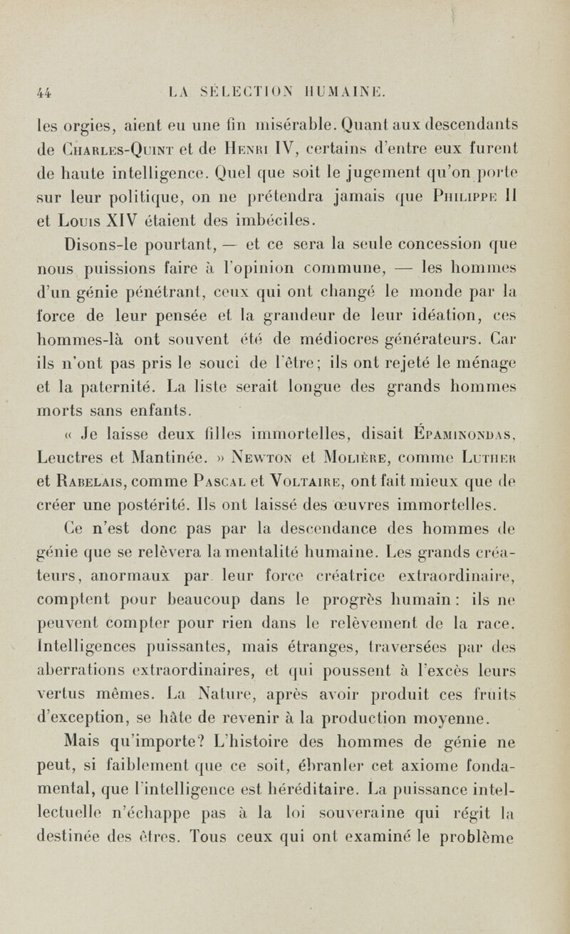 44 LA SÉLECTION HUMAINE. les orgies, aient eu une fin misérable. Quant aux descendants de Charles-Quint et de Henri IV, certains d'entre eux furent de haute intelligence. Quel que soit le jugement qu'on poi'te sur leur politique, on ne prétendra jamais que Philippe II et Louis XIV étaient des imbéciles. Disons-le pourtant, — et ce sera la seule concession que nous puissions faire à l'opinion commune, — les hommes d'un génie pénétrant, ceux qui ont changé le monde par la force de leur pensée et la grandeur de leur idéation, ces hommes-là ont souvent été de médiocres générateurs. Car ils n'ont pas pris le souci de l'être; ils ont rejeté le ménage et la paternité. La liste serait longue des grands hommes morts sans enfants. « Je laisse deux filles immortelles, disait Epaminondas, Leuctres et Mantinée. » Newton et Molière, comme Luther et Rabelais, comme Pascal et Voltaire, ont fait mieux que de créer une postérité. Ils ont laissé des œuvres immortelles. Ce n'est donc pas par la descendance des hommes de génie que se relèvera la mentalité humaine. Les grands créa¬ teurs, anormaux par leur force créatrice extraordinaire, comptent pour beaucoup dans le progrès humain : ils ne peuvent compter pour rien dans le relèvement de la race. Intelligences puissantes, mais étranges, traversées par des aberrations extraordinaires, et qui poussent à l'excès leurs vertus mêmes. La Nature, après avoir produit ces fruits d'exception, se hâte de revenir à la production moyenne. Mais qu'importe? L'histoire des hommes de génie ne peut, si faiblement que ce soit, ébranler cet axiome fonda¬ mental, que l'intelligence est héréditaire. La puissance intel¬ lectuelle n'échappe pas à la loi souveraine qui régit la destinée des êtres. Tous ceux qui ont examiné le problème