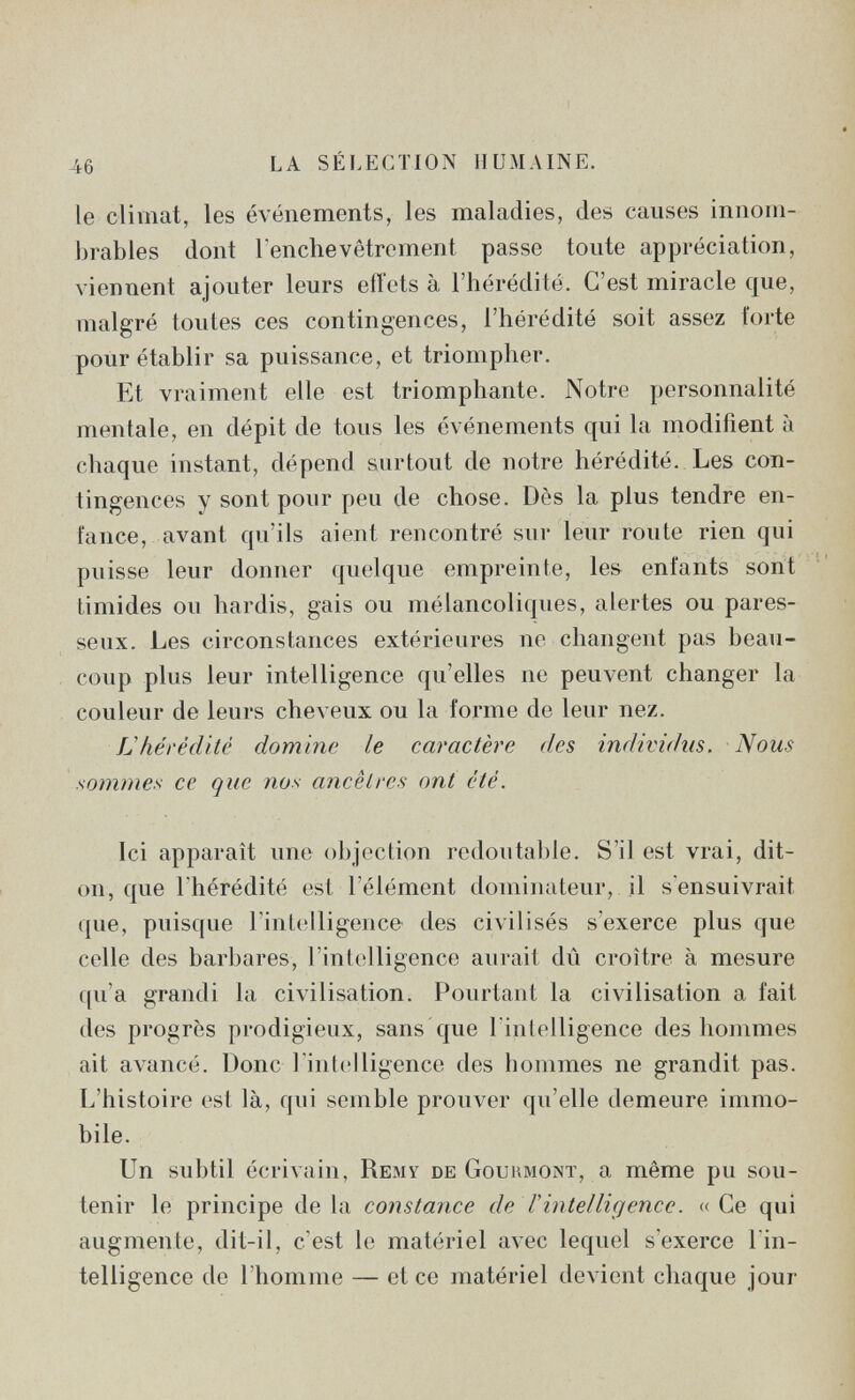 46 LA SÉLECTION HUMAINE. le climat, les événements, les maladies, des causes innom¬ brables dont Tenchavètrement passe toute appréciation, viennent ajouter leurs etiets à l'hérédité. C'est miracle que, malgré toutes ces contingences, l'hérédité soit assez forte pour établir sa puissance, et triompher. Et vraiment elle est triomphante. Notre personnalité mentale, en dépit de tous les événements qui la modifient à chaque instant, dépend surtout de notre hérédité. Les con¬ tingences y sont pour peu de chose. Dès la plus tendre en¬ fance, avant qu'ils aient rencontré sur leur route rien qui puisse leur donner quelque empreinte, les enfants sont timides ou hardis, gais ou mélancoliques, alertes ou pares¬ seux. Les circonstances extérieures ne changent pas beau¬ coup plus leur intelligence qu'elles ne peuvent changer la couleur de leurs cheveux ou la forme de leur nez. IJhérédité domine le caractère des individus. Nous sommes ce que nos ancêtres ont été. Ici apparaît une objection redoutable. S'il est vrai, dit- on, que l'hérédité est l'élément dominateur, il s'ensuivrait que, puisque l'intelligence des civilisés s'exerce plus que celle des barbares, l'intelligence aurait dû croître à mesure qu'a grandi la civilisation. Pourtant la civilisation a fait des progrès prodigieux, sans que l intelligence des hommes ait avancé. Donc 1 intelligence des hommes ne grandit pas. L'histoire est là, qui semble prouver qu'elle demeure immo¬ bile. Un subtil écrivain, Remy de Goukmonï, a même pu sou¬ tenir le principe delà constance de Vintelligence. «Ce qui augmente, dit-il, c'est le matériel avec lequel s'exerce l'in¬ telligence de l'homme — et ce matériel devient chaque jour