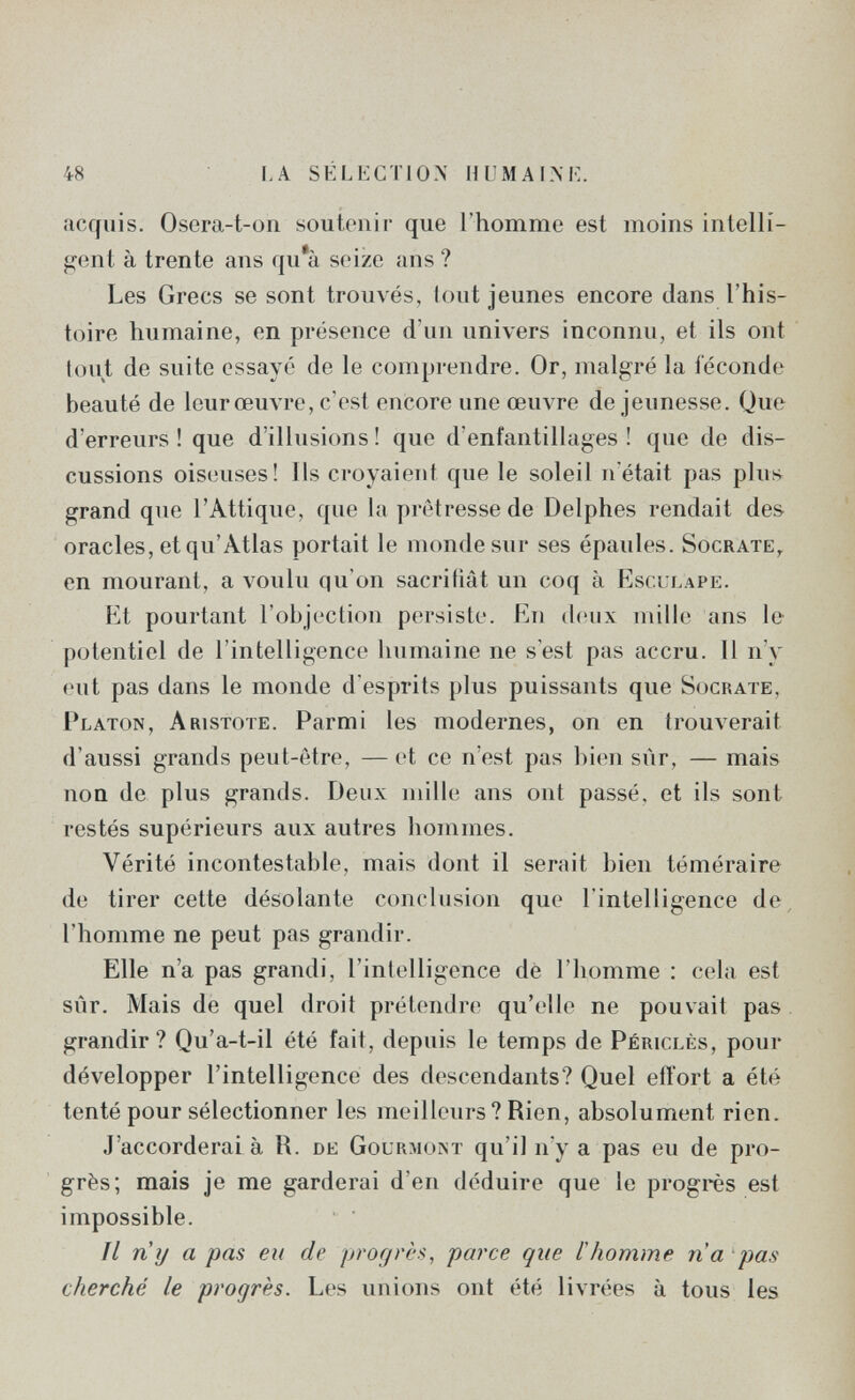 48 la sélectio.x huma im' acquis. Osera-t-on soutenir que l'homme est moins intelli¬ gent à trente ans qu'à seize ans ? Les Grecs se sont trouvés, tout jeunes encore dans l'his¬ toire humaine, en présence d'un univers inconnu, et ils ont tout de suite essayé de le comprendre. Or, malgré la féconde beauté de leur œuvre, c'est encore une œuvre de jeunesse. Que d'erreurs ! que d'illusions ! que d'enfantillages ! que de dis¬ cussions oiseuses! Ils croyaient que le soleil n'était pas plus grand que l'Attique, que la prêtresse de Delphes rendait des oracles, et qu'Atlas portait le monde sur ses épaules. Socrate,, en mourant, a voulu qu'on sacrifiât un coq à Esculape. Et pourtant l'objection persiste. En deux mille ans le potentiel de l'intelligence humaine ne s'est pas accru. Il n'y eut pas dans le monde d'esprits plus puissants que Socrate, Platon, Aristote. Parmi les modernes, on en trouverait d'aussi grands peut-être, —et ce n'est pas bi(m sûr, — mais non de plus grands. Deux mille ans ont passé, et ils sont restés supérieurs aux autres hommes. Vérité incontestable, mais dont il serait bien téméraire de tirer cette désolante conclusion que l'intelligence de, l'homme ne peut pas grandir. Elle n'a pas grandi, l'intelligence dé l'homme : cela est sûr. Mais de quel droit prétendre qu'elle ne pouvait pas grandir? Qu'a-t-il été fait, depuis le temps de Périclès, pour développer l'intelligence des descendants? Quel effort a été tenté pour sélectionner les meilleurs? Rien, absolument rien. J'accorderai à R. de Gourmont qu'il n'y a pas eu de pro¬ grès; mais je me garderai d'en déduire que le progrès est impossible. Il ri y a pas eu de progrès, parce que i homme ria pas cherché le progrès. Les unions ont été livrées à tous les