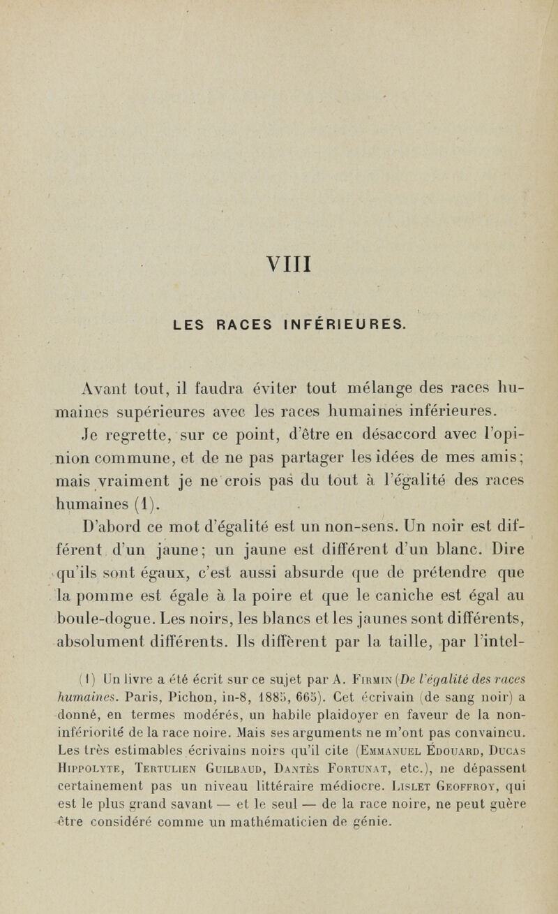 vili LES RACES INFÉRIEURES. Avant lout, il faudra éviter tout mélange des races hu¬ maines supérieures avec les races humaines inférieures. Je regrette, sur ce point, d'être en désaccord avec l'opi¬ nion commune, et de ne pas partager les idées de mes amis; mais vraiment je ne crois pas du tout à l'égalité des races humaines (1). D'abord ce mot d'égalité est un non-sens. Un noir est dif¬ férent d'un jaune; un jaune est différent d'un blanc. Dire qu'ils sont égaux, c'est aussi absurde ({ue de prétendre que la pomme est égale à la poire et que le caniche est égal au boule-dogue. Les noirs, les blancs et les jaunes sont différents, absolument différents. Ils diffèrent par la taille, par l'intel- (1) Un livre a été écrit sur ce sujet par A. [De Végalité des races humaines. Paris, Pichón, in-8, 1885, 665). Cet écrivain (de sang noir) a donné, en termes modérés, un habile plaidoyer en faveur de la non- infériorité de la race noire. Mais ses arguments ne m'ont pas convaincu. Les très estimables écrivains noirs qu'il cite (Emmanuel Edouard, Ducas Hippolyte, Tertulien Guilbaud, Dantès Fortunat, etc.), ne dépassent certainement pas un niveau littéraire médiocre. Lislet Geoffroy, qui est le plus grand savant — et le seul — de la race noire, ne peut guère être considéré comme un mathématicien de génie.