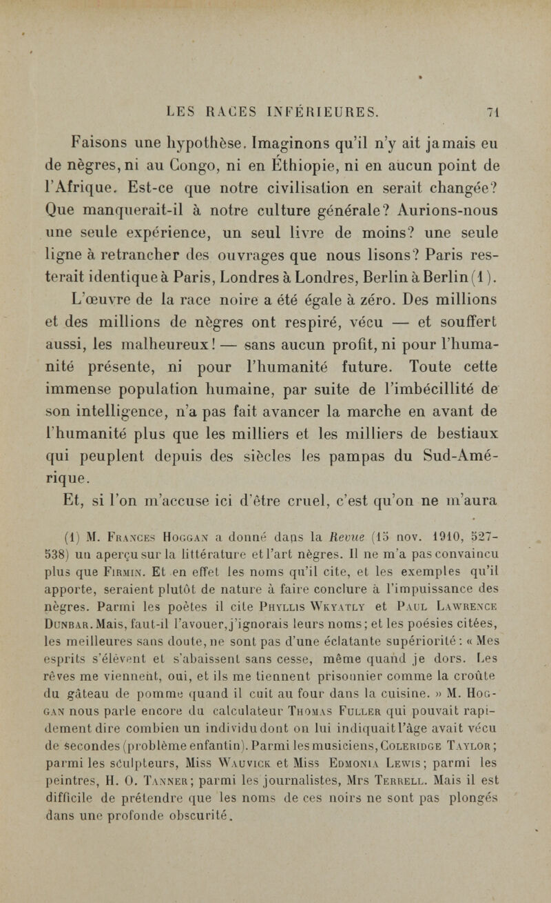 LES RACES INFÉRIEURES. 71 Faisons une hypothèse. Imaginons qu'il n'y ait jamais eu de nègres, ni au Congo, ni en Ethiopie, ni en aucun point de l'Afrique. Est-ce que notre civilisation en serait changée? Que manquerait-il à notre culture générale? Aurions-nous une seule expérience, un seul livre de moins? une seule ligne à retrancher des ouvrages que nous lisons? Paris res¬ terait identique à Paris, Londres à Londres, Berlin à Berlin (1). L'œuvre de la race noire a été égale à zéro. Des millions et des millions de nègres ont respiré, vécu — et souffert aussi, les malheureux! — sans aucun profit, ni pour l'huma¬ nité présente, ni pour l'humanité future. Toute cette immense population humaine, par suite de l'imbécillité de son intelligence, n'a pas fait avancer la marche en avant de l'humanité plus que les milliers et les milliers de bestiaux qui peuplent depuis des siècles les pampas du Sud-Amé¬ rique. Et, si l'on m'accuse ici d'être cruel, c'est qu'on ne m'aura (1) M. Fra.xges Hoggax a donné daps la Revue (la nov. 1910, 527- 538) uti aperçu sur la littérature et l'art nègres. Il ne m'a pas convaincu plus que Firmin. Et en effet les noms qu'il cite, et les exemples qu'il apporte, seraient plutôt de nature à faire conclure à l'impuissance des nègres. Parmi les poètes il cite Phyllis Wky.vtly et Paul Lawrence Dönbar. Mais, faut-il l'avouer, j'ignorais leurs noms ; et les poésies citées, les meilleures sans doute,ne sont pas d'une éclatante supériorité: « Mes esprits s'élèvent et s'abaissent sans cesse, même quand je dors. Les rêves me viennent, oui, et ils me tiennent prisonnier comme la croûte du gâteau de pomme quand il cuit au four dans la cuisine. » M. Hog- gan nous parle encore du calculateur Thomas Fuller qui pouvait rapi¬ dement dire combien un individu dont on lui indiquait l'âge avait vécu de secondes (problème enfantin). Parmi les musiciens, Coleridge Taylor ; parmi les sculpteurs. Miss Wauvicr et Miss Edmoni.v Lewis; parmi les peintres, H. 0. Taxner; parmi les journalistes, Mrs Terrell. Mais il est difficile de prétendre que les noms de ces noirs ne sont pas plongés dans une profonde obscurité.