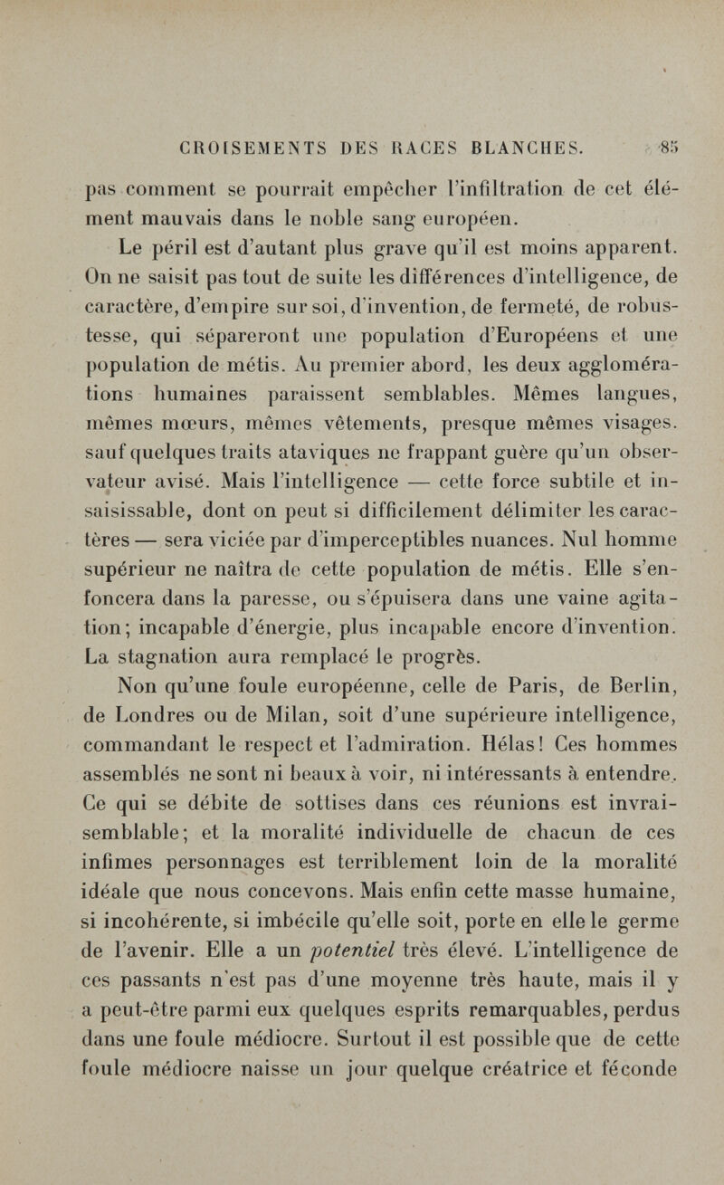 CROISEMENTS DES RACES BLANCHES. 85 pas comment se pourrait empêcher l'infiltration de cet élé¬ ment mauvais dans le noble sang européen. Le péril est d'autant plus grave qu'il est moins apparent. On ne saisit pas tout de suite les différences d'intelligence, de caractère, d'empire sur soi, d'invention, de fermeté, de robus¬ tesse, qui sépareront une population d'Européens et une population de métis. Ли premier abord, les deux aggloméra¬ tions humaines paraissent semblables. Mêmes langues, mêmes mœurs, mêmes vêtements, presque mêmes visages, sauf quelques traits ataviques ne frappant guère qu'un obser¬ vateur avisé. Mais l'intelligence — cette force subtile et in¬ saisissable, dont on peut si difficilement délimiter les carac¬ tères — sera л iciée par d'imperceptibles nuances. Nul homme supérieur ne naîtra de cette population de métis. Elle s'en¬ foncera dans la paresse, ou s'épuisera dans une vaine agita¬ tion; incapable d'énergie, plus incapable encore d'invention. La stagnation aura remplacé le progrès. Non qu'une foule européenne, celle de Paris, de Berlin, de Londres ou de Milan, soit d'une supérieure intelligence, commandant le respect et l'admiration. Hélas! Ces hommes assemblés ne sont ni beaux à voir, ni intéressants à entendre. Ce qui se débite de sottises dans ces réunions est invrai¬ semblable; et la moralité individuelle de chacun de ces infimes personnages est terriblement loin de la moralité idéale que nous concevons. Mais enfin cette masse humaine, si incohérente, si imbécile qu'elle soit, porte en elle le germe de l'avenir. Elle a un potentiel très élevé. L'intelligence de ces passants n'est pas d'une moyenne très haute, mais il y a peut-être parmi eux quelques esprits remarquables, perdus dans une foule médiocre. Surtout il est possible que de cette foule médiocre naisse un jour quelque créatrice et féconde