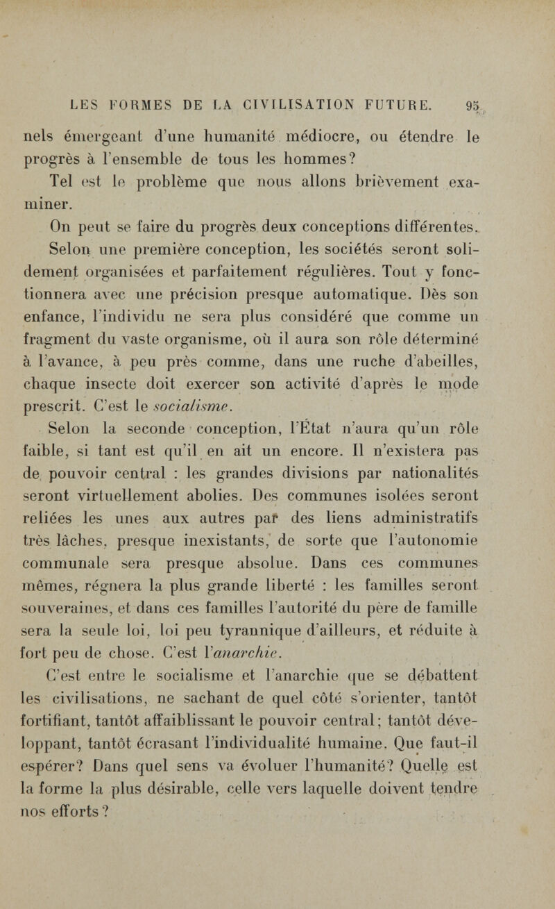 LES FORMES DE LA CIVILISATION FUTURE. 95 ■». ]■ nels émergeant d'une humanité médiocre, ou étendre le progrès à l'ensemble de tous les hommes? Tel est le problème que nous allons brièvement exa¬ miner. On peut se faire du progrès deux conceptions différentes. Selon une première conception, les sociétés seront soli¬ dement organisées et parfaitement régulières. Tout y fonc¬ tionnera алее une précision presque automatique. Dès son enfance, l'individu ne sera plus considéré que comme un fragment du vaste organisme, où il aura son rôle déterminé à l'avance, à peu près comme, dans une ruche d'abeilles, chaque insecte doit exercer son activité d'après le mode prescrit. C'est le socialisme. Selon la seconde conception, l'Etat n'aura qu'un rôle faible, si tant est qu'il en ait un encore. Il n'existera pas de pouvoir central : les grandes divisions par nationalités seront virtuellement abolies. Des communes isolées seront reliées les unes aux autres paf des liens administratifs très lâches, presque inexistants, de sorte que l'autonomie communale sera presque absolue. Dans ces communes mêmes, régnera la plus grande liberté : les familles seront souveraines, et dans ces familles l'autorité du père de famille sera la seule loi, loi peu tyrannique d'ailleurs, et réduite à fort peu de chose. C'est Y anarchie. C'est entre le socialisme et l'anarchie que se débattent les civilisations, ne sachant de quel côté s'orienter, tantôt fortifiant, tantôt affaiblissant le pouvoir central; tantôt déve¬ loppant, tantôt écrasant l'individualité humaine. Que faut-il espérer? Dans quel sens va évoluer l'humanité? Quelle est la forme la plus désirable, celle vers laquelle doivent tendre nos efforts ?