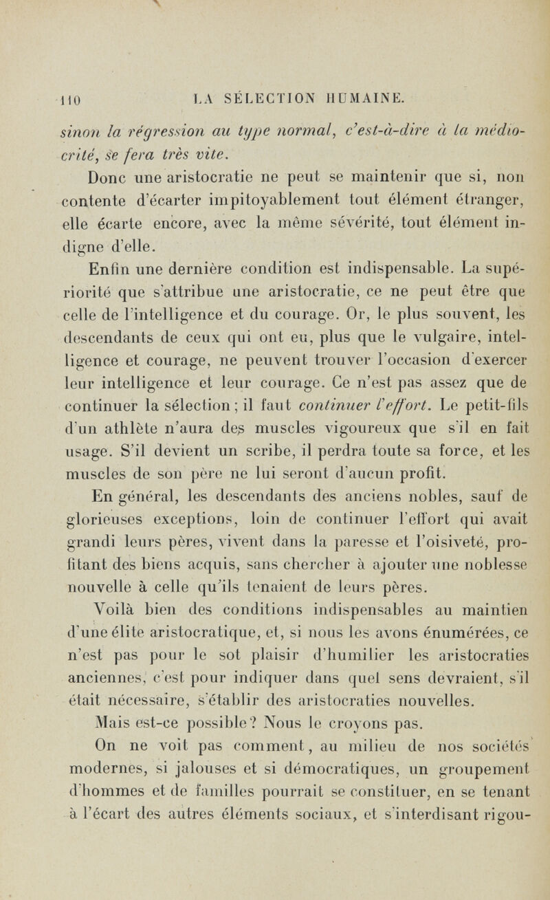 -no ЬА SÉLECTION HUMAINE. sinon la régression au type normal, c'est-ti-dire à La médio¬ crité, ¿e fera très vite. Donc une aristocratie ne peut se maintenir que si, non contente d'écarter impitoyablement tout élément étranger, elle écarte encore, avec la même sévérité, tout élément in¬ digne d'elle. Enfin une dernière condition est indispensable. La supé¬ riorité que s'attribue une aristocratie, ce ne peut être que celle de l'intelligence et du courage. Or, le plus souvent, les descendants de ceux qui ont eu, plus que le vulgaire, intel¬ ligence et courage, ne peuvent trouver l'occasion d'exercer leur intelligence et leur courage. Ce n'est pas assez que de continuer la sélection; il faut continuer L'effort. Le petit-fils d'un athlète n'aura de^ muscles vigoureux que s'il en fait usage. S'il devient un scribe, il perdra toute sa force, et les muscles de son père ne lui seront d'aucun profit. En général, les descendants des anciens nobles, sauf de glorieuses exceptions, loin de continuer l'eiïort qui avait grandi leurs pères, vivent dans la paresse et l'oisiveté, pro¬ fitant des biens acquis, sans chercher à ajouter une noblesse nouvelle à celle qu'ils tenaient de leurs pères. Voilà bien des conditions indispensables au maintien d'une élite aristocratique, et, si nous les avons énumérées, ce n'est pas pour le sot plaisir d'humilier les aristocraties anciennes, c'est pour indiquer dans quel sens devraient, s'il était nécessaire, s'établir des aristocraties nouvelles. Mais est-ce possible? Nous le croyons pas. On ne voit pas comment, au milieu de nos societies modernes, si jalouses et si démocratiques, un groupement d'hommes et de familles pourrait se constituer, en se tenant à l'écart des autres éléments sociaux, et s'interdisant rigou-