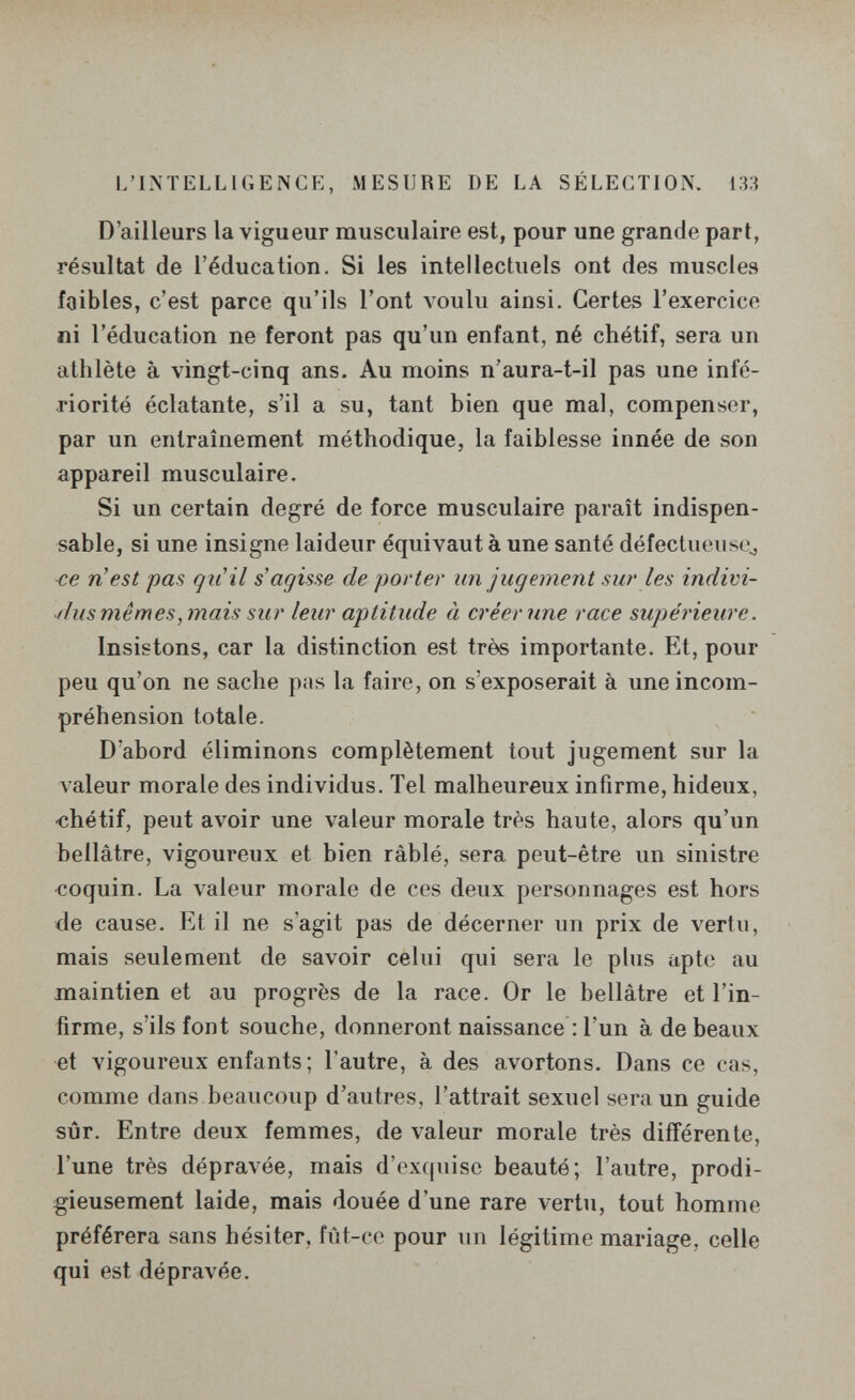 L'INTELLIGENCE, MESURE DE LA SÉLECTION. 133 D'ailleurs la vigueur musculaire est, pour une grande part, résultat de l'éducation. Si les intellectuels ont des muscles faibles, c'est parce qu'ils l'ont voulu ainsi. Certes l'exercice ni l'éducation ne feront pas qu'un enfant, né chétif, sera un athlète à vingt-cinq ans. Au moins n'aura-t-il pas une infé¬ riorité éclatante, s'il a su, tant bien que mal, compenser, par un entraînement méthodique, la faiblesse innée de son appareil musculaire. Si un certain degré de force musculaire paraît indispen¬ sable, si une insigne laideur équivaut à une santé défectiieiisOj -ce n'est pas qiiil s agisse de porter un jugement sur les indivi¬ dus mêmes,mais sur leur aptitude à créenme race supérieure. Insistons, car la distinction est très importante. Et, pour peu qu'on ne sache pas la faire, on s'exposerait à une incom¬ préhension totale. D'abord éliminons complètement tout jugement sur la valeur morale des individus. Tel malheureux infirme, hideux, <;hétif, peut avoir une valeur morale très haute, alors qu'un bellâtre, vigoureux et bien râblé, sera peut-être un sinistre «oquin. La valeur morale de ces deux personnages est hors de cause. Et il ne s'agit pas de décerner un prix de vertu, mais seulement de savoir celui qui sera le plus apte au maintien et au progrès de la race. Or le bellâtre et l'in¬ firme, s'ils font souche, donneront naissance : l'un à de beaux et vigoureux enfants; l'autre, à des avortons. Dans ce cas, comme dans beaucoup d'autres, l'attrait sexuel sera un guide sûr. Entre deux femmes, de valeur morale très différente, l'une très dépravée, mais d'ex(juisc beauté; l'autre, prodi¬ gieusement laide, mais douée d'une rare vertu, tout homme préférera sans hésiter, fùt-co pour un légitime mariage, celle qui est dépravée.