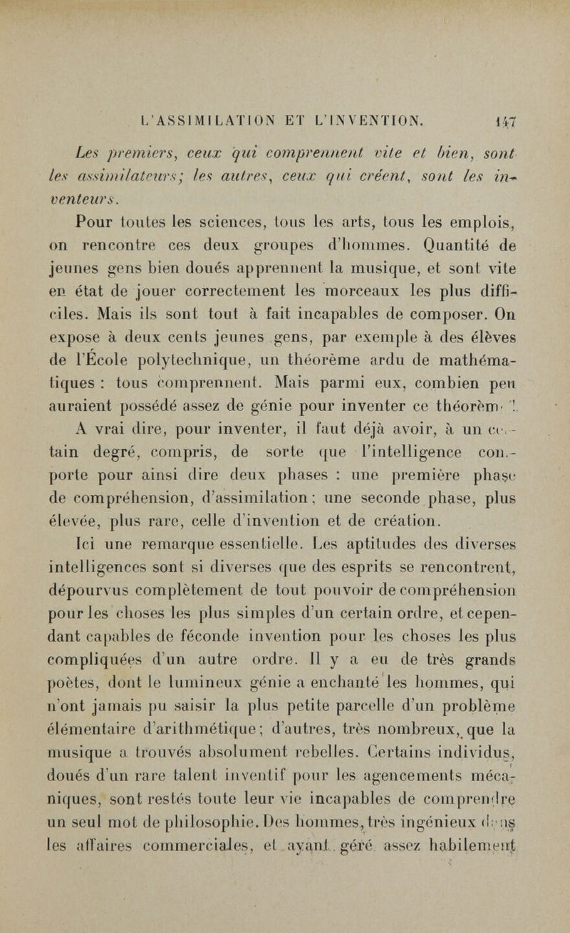 L'ASSIMILATION ET L'INVENTION. 147 Les premiers, ceux qui comprennent vile et bien, sont les assimilatcur.4; les autres, ceux qui créent, sont les in¬ venteurs. Pour toutes les sciences, tous les arts, tous les emplois., on rencontre ces deux groupes d'iiommes. Quantité de jeunes gens bien doués apprennent la musique, et sont vite en état de jouer correctement les morceaux les plus diffi¬ ciles. Mais ils sont tout à fait incapables de composer. On expose à deux cents jeunes gens, par exemple à des élèves de l'École polytechnique, un théorème ardu de mathéma¬ tiques : tous comprennent. Mais parmi eux, combien peu auraient possédé assez de génie pour inventer ce theorem- '!. A vrai dire, pour inventer, il faut déjà avoir, à un cer ¬ tain degré, compris, de sorte que l'intelligence con.- porle pour ainsi dire deux phases : une première phase de compréhension, d'assimilation; une seconde phçise, plus élevée, plus rare, celle d'invention et de création. Ici une l'emarque essentielle. Les aptitudes des diverses intelligences sont si diverses que des esprits se rencontrent, dépourvus complètement de tout pouvoir de compréhension pour les choses les plus simples d'un certain ordre, et cepen¬ dant ca[)ables de féconde invention pour les choses les plus compliquées d'un autre ordre. 11 y a eu de très grands poètes, dont le lumineux génie a enchanté les liommes, qui n'ont jamais pu saisir la plus petite parcelle d'un problème élémentaire d'arithmétique ; d'autres, très nombreux, que la musique a trouvés absolument rebelles. Certains individus, doués d'un rare talent inventif pour les agencements méca¬ niques, sont restés toute leur vie incapables de comprendre un seul mot de philosophie. Des hommes, très ingénieux les affaires commerciales, et ayant géi'é assez ha.bilemeii|,