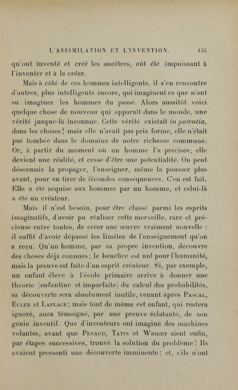 L'ASSIMILATION ET L'INVENTION. 155 qu'ont inventé et créé les ancêtres, eût été impuissant à l'inventer et à le créer. Mais à côté de ces hommes intelligents, il s'en rencontre d'autres, plus intelligents encore, qui imaginent ce que n'ont su imaginer les hommes du passé. Alors aussitôt voici quelque chose de nouveau qui apparaît dans le monde, une vérité jusque-là inconnue. Cette vérité existait iiipotentia, dans les choses î mais (îII(> n'avait pas pris forme, elle n'était pas tombée dans le domaine de notre richesse commune. Or, à partir du moment où un homme l'a précisée, elle devient une réalité, et cesse d'être une potentialité. On peut désormais la propager, l'enseigner, môme la pousser plus avant, pour en tirer de fécondes conséquences. C'en est fait. Elle a été acquise aux hommes par un homme, et celui-là a été un créateur. Mais il n'est besoin, pour être classé parmi les esprits Imaginatifs, d'avoir pu réaliser cette merveille, rare et pré¬ cieuse entre toutes, de créer une œuvre vraiment nouvelle ; il suffit d'avoir dépassé les limites de l'enseignement qu'on a reçu. Qu'un homme, par sa propre inAention, découvre des choses déjà connues; le bénéfice est nul pour l'humanité, mais la preuve est faite d'un esprit créateur. Si, par exemple, un enfant élevé à 1 école primaire arrive à donner une théorie (enfantine et imparfaite) du calcul des probabilités, sa découverte sera absolument inutile, venant après Pascal, Euler et Laplace; mais tout de même cet enfant, (jui restera ignoré, aura témoigné, par une preuve éclatante, de son génie inventif. Que d'inventeurs ont imaginé des machines Aolantes, avant que Peînaud, Tatin et Wrigut aient enfin, par étapes successives, trouvé la solution du problème ! Ils avaient pressenti une découverte imminente ; et, s'ils n'ont