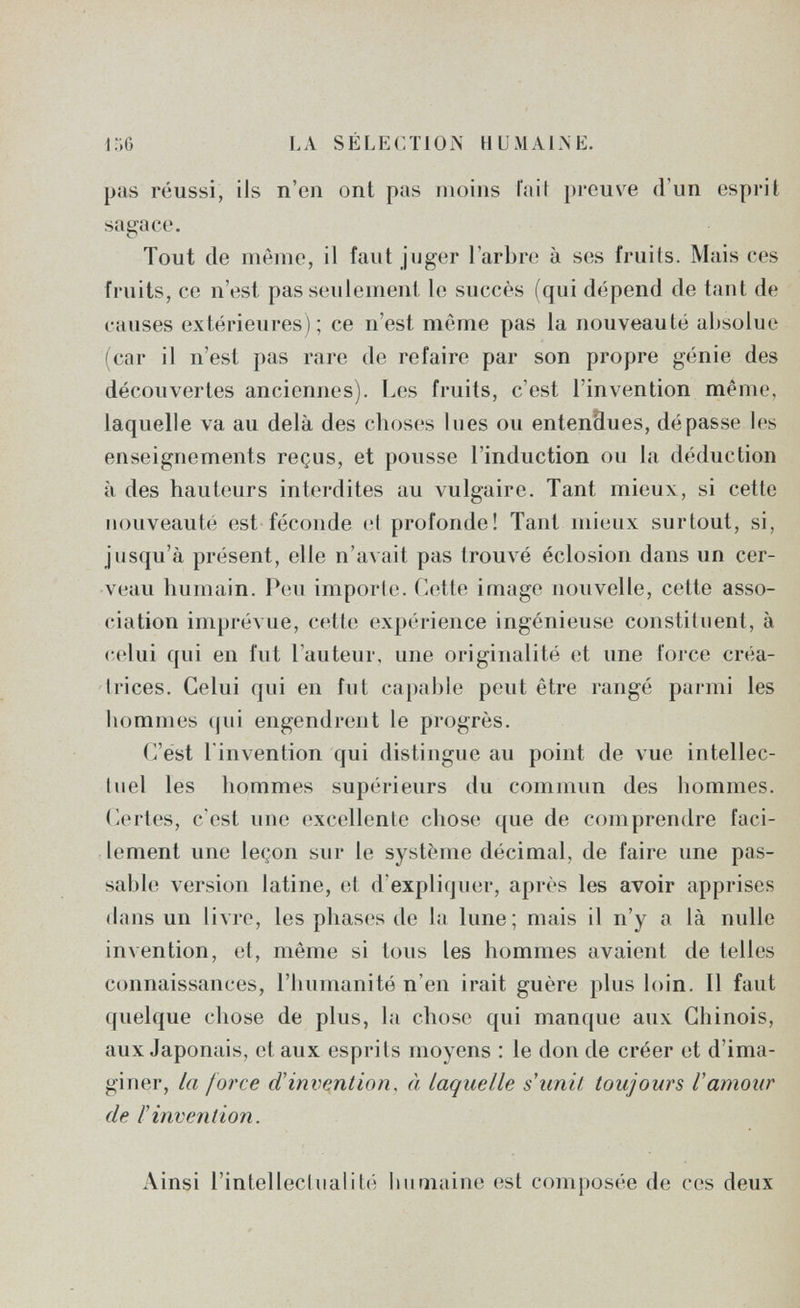 LA SÉLECTION HUMAINE. pas réussi, ils n'en ont pas moins fait })i'Giive d'un esprit sagace. Tout de même, il faut juger l'arbre à ses fruits. Mais ces fruits, ce n'est pas seulement le succès (qui dépend de tant de causes extérieures) ; ce n'est même pas la nouveauté absolue (car il n'est pas rare de refaire par son propre génie des découvertes anciennes). Les fruits, c'est l'invention même, laquelle va au delà des choses lues ou entendues, dépasse les enseignements reçus, et pousse l'induction ou la déduction à des hauteurs interdites au vulgaire. Tant mieux, si cette nouveauté est féconde cl profonde! Tant mieux surtout, si, jusqu'à présent, elle n'avait pas tromé éclosion dans un cer¬ veau humain. Peu imporle. Cette image nouvelle, cette asso¬ ciation imprévue, celle (îxpérience ingénieuse constituent, à celui qui en fut l'auteur, une originalité et une force créa¬ trices. Celui qui en fut capable peut être rangé parmi les hommes qui engendrent le progrès. C'est l'invention qui distingue au point de vue intellec¬ tuel les hommes supérieurs du commun des hommes. Certes, c'est nue excellente chose que de comprendre faci¬ lement une leçon sur le système décimal, de faire une pas¬ sable version latine, et d'expliqner, après les avoir apprises dans un livre, les phases de la lune; mais il n'y a là nulle invention, et, môme si tous les hommes avaient de telles connaissances, l'humanité n'en irait guère plus loin. Il faut quelque chose de plus, la chose qui manque aux Chinois, aux Japonais, et aux esprits moyens : le don de créer et d'ima¬ giner, la force â!invention. à laquelle s unii toujours Vamour de l'invention. Ainsi l'inlelleclualité humaine est composée de ces deux