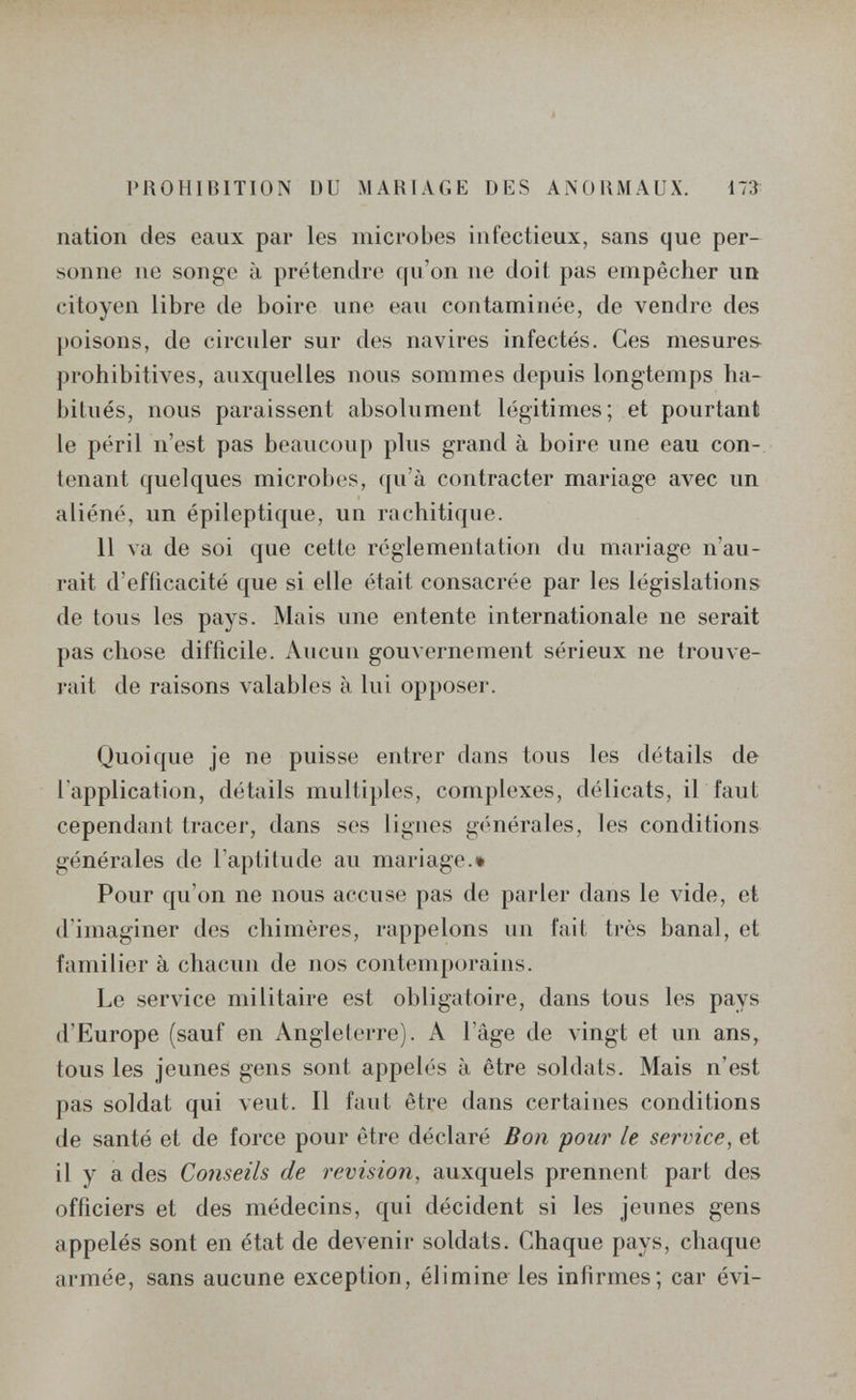 щ PROHIIUTION DU MAHIAGE DES ANOHMAUX. 173 nation des eaux par les microbes infectieux, sans que per¬ sonne ne songe à prétendre qu'on ne doit pas empêcher un citoyen libre de boire une eau contaminée, de vendre des poisons, de circuler sur des navires infectés. Ces mesures- prohibitives, auxquelles nous sommes depuis longtemps ha¬ bitués, nous paraissent absolument légitimes; et pourtant le péril n'est pas beaucoup plus grand à boire une eau con¬ tenant quelques microbes, qu'à contracter mariage avec un aliéné, un épileptique, un rachitique. 11 va de soi que cette réglementation du mariage n'au¬ rait d'efficacité que si elle était consacrée par les législations de tous les pays. Mais une entente internationale ne serait pas chose difficile. Aucun gouvernement sérieux ne trouve¬ rait de raisons valables à lui opposer. Quoique je ne puisse entrer dans tous les détails de l'application, détails multiples, complexes, délicats, il faut cependant tracer, dans ses lignes g(>nérales, les conditions générales de l'aptilude au mariage.» Pour qu'on ne nous accuse pas de parler dans le vide, et d'imaginer des chimères, rappelons un fait très banal, et familier à chacun de nos contemporains. Le service militaire est obligatoire, dans tous les pays d'Europe (sauf en Angleterre). A l'âge de vingt et un ans, tous les jeunes gens sont appelés à être soldats. Mais n'est pas soldat qui veut. Il faut être dans certaines conditions de santé et de force pour être déclaré Bon pour le service^ et il y a des Conseils de revision, auxquels prennent part des officiers et des médecins, qui décident si les jeunes gens appelés sont en état de devenir soldats. Chaque pays, chaque armée, sans aucune exception, élimine les infirmes; car évi-