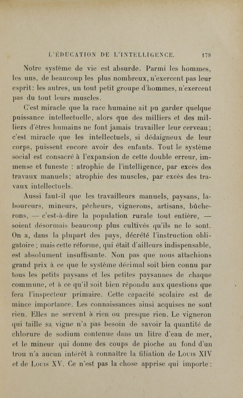 ì L'ÉDUCATÍON DE L'INTELLIGENCE. 179 Notre système de vie est absurde. Parmi les hommes, los uns, de beaucoup les plus nombreux, n'exercent pas leur esprit: les autres, un tout petit groupe d'hommes, n'exercent pas du tout leurs muscles. C'est miracle que la race humaine ait pu garder quelque puissance intellecluelle, alors que des milliers et des mil¬ liers d'êtres humains ne font jamais travailler leur cerveau; c'est miracle que les intellectuels, si dédaigneux de leur corps, puissent encore avoir des enfants. Tout le système social est consacré à l'expansion de cette double erreur, im¬ mense et funeste ; atrophie de l'intelligence, par excès des travaux manuels; atrophie des muscles, par excès des tra¬ vaux intellectuels. Aussi faut-il que les travailleurs manuels, paysans, la¬ boureurs, mineurs, pêcheurs, vignerons, artisans, bûche¬ rons, — c'est-à-dire la population rurale tout entière, — soient désormais beaucoup plus cultivés qu'ils ne le sont. On a, dans la plupart des pays, décrété l'instruction obli¬ gatoire ; mais cette réforme, qui était d'ailleurs indispensable^ est absolument insuffisante. Non pas que nous attachions grand prix à ce que le système décimal soit bien connu par tous les petits paysans et les petites paysannes de chaque commune, et à ce qu'il soit bien répondu aux questions que fera l'inspecteur primaire. Cette capacité scolaire est de mince importance. Les connaissances ainsi acquises ne sont rien. Elles ne servent a rien ou presque rien. Le vigneron qui taille sa vigne n'a pas besoin de savoir la quantité de chlorure de sodium contenue clans un litre d'eau de mer, et le mineur qui donne des coups de pioche au fond d'un trou n'a aucun intérêt à connaître la filiation de Louis XIV et de Loi'is XV. Ce n'est pas la chose apprise qui importe: