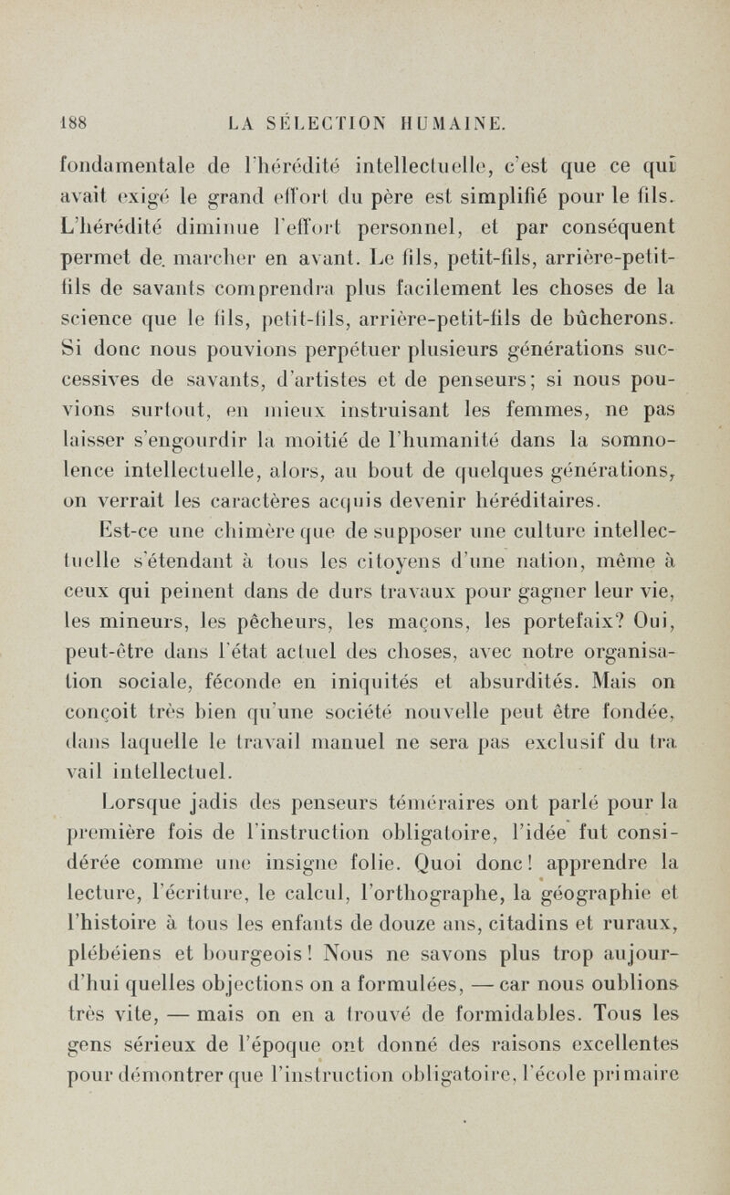 188 LA SÉLECTION HUMAINE. fondamentale de Thérédité intellecliiclle, c'est que ce qui avait oxig('! le grand efiori du père est simplifié pour le fils. L'hérédité diminue l'effort personnel, et par conséquent permet de. marcher en avant. Le fils, petit-fìls, arrière-petit- fils de savants comprendi-a plus facilement les choses de la science que le ills, petit-(ils, arrière-petit-fils de bûcherons. Si donc nous pouvions perpétuer plusieurs générations suc¬ cessives de savants, d'artistes et de penseurs; si nous pou¬ vions surtout, en mieux instruisant les femmes, ne pas laisser s'engourdir la moitié de l'humanité dans la somno¬ lence intellectuelle, alors, au bout de quelques générations^ on verrait les caractères acquis devenir héréditaires. Est-ce une chimère que de supposer une culture intellec¬ tuelle sétendant à tous les citoyens d'une nation, même à ceux qui peinent dans de durs traA'aux pour gagner leur vie, les mineurs, les pêcheurs, les maçons, les portefaix? Oui, peut-être dans l'état actuel des choses, ал'ес notre organisa¬ tion sociale, féconde en iniquités et absurdités. Mais on conçoit très bien qu'une société nouvelle peut être fondée, dans laquelle le traAail manuel ne sera pas exclusif du tra vail intellectuel. Lorsque jadis des penseurs téméraires ont parlé pour la première fois de l'instruction obligatoire, l'idée fut consi¬ dérée comme une insigne folie. Quoi donc! apprendre la lecture, l'écriture, le calcul, l'orthographe, la géographie et l'histoire à tous les enfants de douze ans, citadins et ruraux, plébéiens et bourgeois ! Nous ne savons plus trop aujour¬ d'hui quelles objections on a formulées, — car nous oublions très vite, —mais on en a trouvé de formidables. Tous les gens sérieux de l'époque ont donné des raisons excellentes pour démontrer que l'instruction obligatoire, l'école primaire