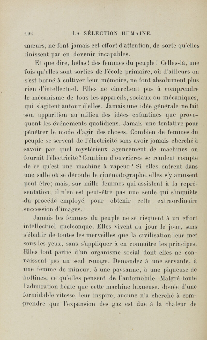 192 LA SÉLECTION HUMAINE. ч -mœurs, ne font jamais cet ofí'ort d'attention, de sorte qu'elles finissent par en devenir incapables. Et que dire, hélas ! des femmes du peuple ! Celles-là, une fois qu'elles sont sorties de l'école primaire, où d'ailleurs on s'est borné à cultiver leur mémoire, ne font absolument plus rien d'intellectuel. Elles ne cherchent pas à comprendre le mécanisme de tous les appareils, sociaux ou mécaniques, qui s'agitent autour d'elles. Jamais une idée générale ne fait son apparition au milieu des idées enfantines que provo¬ quent les événements quotidiens. Jamais une tentative pour pénétrer le mode d'agir des choses. Combien de femmes du peuple se servent de l'électricité sans avoir jamais cherché à -savoir par quel mystérieux agencement de machines on fournit l'électricité? Combien d'ouvrières se rendent compte de ce qu'est une machine à лареиг? Si elles entrent dans une salle où se déroule le cinématographe, elles s'y amusent peut-être; mais, sur mille femmes qui assistent à la repré¬ sentation, il n'en est peut-être pas une seule qui s'inquiète du procédé employé pour obtenir cette extraordinaire succession d'images. Jamais les femmes du peuple ne se risquent à un effort intellectuel quelconque. Elles vivent au jour le jour, sans s'ébahir de toutes les merveilles que la civilisation leur met sous les yeux, sans s'appliquer à en connaître les principes. Elles font partie d'un organisme social dont elles ne con¬ naissent pas un seul rouage. Demandez à une servante, à une femme de mineur, à une paysanne, à une piqúense de bottines, ce qu'elles pensent de l'automobile. Malgré toute l'admiration béate que cette machine luxueuse, douée d'une formidable vitesse, leur inspire, aucune n'a cherché à com¬ prendre que l'expansion des gaz est due à la chaleur de