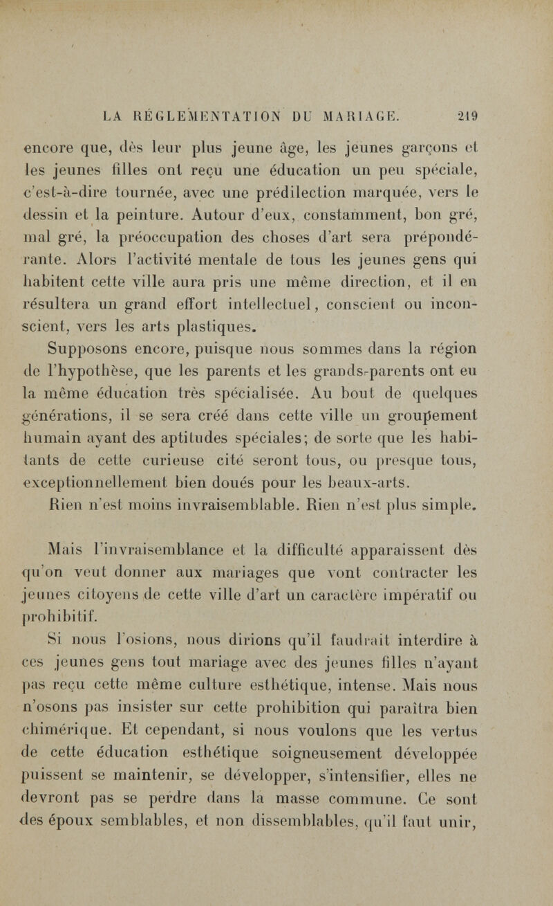 LA RÉGLEMENTATION DU MARIAGE. •219 encore que, dès leur plus jeune âge, les jeunes garçons et les jeunes filles ont reçu une éducation un peu spéciale, c'est-à-dire tournée, avec une prédilection marquée, vers le dessin et la peinture. Autour d'eux, constamment, bon gré, mal gré, la préoccupation des choses d'art sera prépondé¬ rante. Alors l'activité mentale de tous les jeunes gens qui habitent cette ville aura pris une même direction, et il en résultera un grand effort intellectuel, conscient ou incon¬ scient, vers les arts plastiques. Supposons encore, puisque nous sommes dans la région de l'hypothèse, que les parents et les graiuls-parents ont eu la même éducation très spécialisée. Au bout de quelques générations, il se sera créé dans cette ла11е un groupement humain ayant des aptitudes spéciales; de sorte que les habi¬ tants de cette curieuse cité seront tous, ou presque tous, exceptionnellement bien doués pour les beaux-arts. Rien n'est moins invraisemblable. Rien n'(;st plus simple. Mais l'invraisemblance et la difficulté apparaissent dès qu'on veut donner aux mariages que vont contracter les jeunes citoyens de cette ville d'art un caractère impératif ou prohibitif. Si nous l'osions, nous dirions qu'il fau(h'ait interdire à ces jeunes gens tout mariage avec des jeunes filles n'ayant ])as reçu cette même culture esthétique, intense. Mais nous n'osons pas insister sur cette prohibition qui paraîtra bien chimérique. Et cependant, si nous voulons que les vertus de cette éducation esthétique soigneusement développée puissent se maintenir, se développer, s'intensifier, elles ne devront pas se perdre dans la masse commune. Ce sont des époux semblables, et non dissemblables, qu'il faut unir.