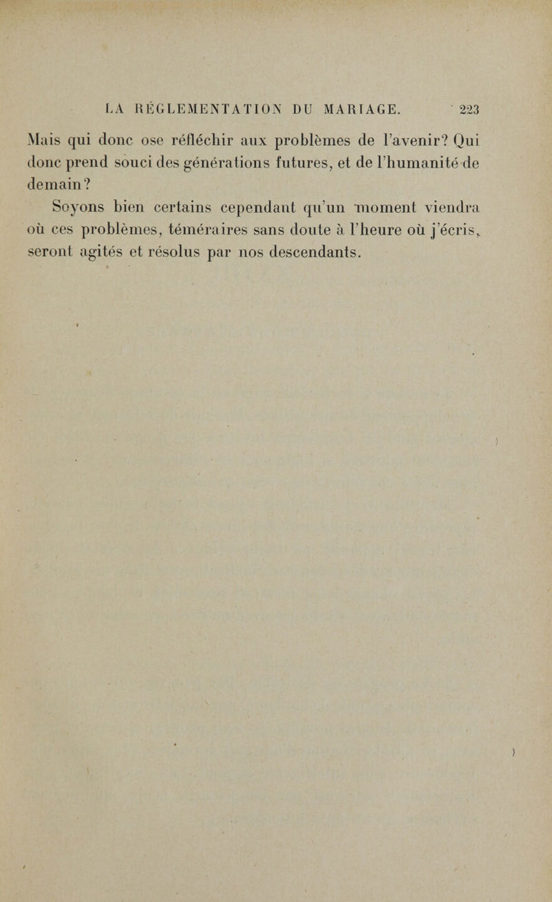 LA RÉGLEMENTATION DU MARIAGE. 223 Mais qui donc ose réfléchir aux problèmes de l'avenir? Qui donc prend souci des générations futures, et de l'humanité de demain? Soyons bien certains cependant qu'un Tiioment viendra où ces problèmes, téméraires sans doute à l'heure où j'écris,, seront agités et résolus par nos descendants.