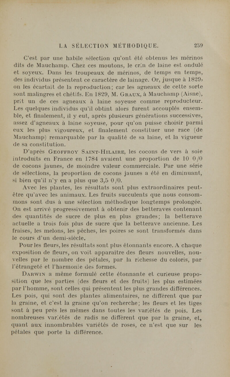 LA SÉLECTION MÉTHODIQUE. 259 C'est par une habile sélection qu'ont été obtenus les mérinos dits de Mauchamp. Chez ces moutons, le crin de laine est ondulé et soyeux. Dans les troupeaux de mérinos, de temps en temps, des individus présentent ce caractère de lainage. Or, jusque à 1829> on les écartait de la reproduction; car les agneaux de cette sorte sont malingres et chétifs. En 1829, M. Graux, à Mauchamp (Aisne), prit un de ces agneaux à laine soyeuse comme reproducteur. Les quelques individus qu'il obtint alors furent accouplés ensem¬ ble, et finalement, il y eut, après plusieurs générations successives, assez d'agneaux à laine soyeuse, pour qu'on puisse choisir parmi eux les plus vigoureux, et finalement constituer une race (de Mauchamp) remarquable par la qualité de sa laine, et la vigueur de sa constitution. D'après Geoffroy Saint-Hilaire, les cocons de vers à soie introduits en France en 1784 avaient une proportion de 10 0/0 de cocons jaunes, de moindre valeur commerciale. Par une série de sélections, la proportion de cocons jaunes a été en diminuant, si bien qu'il n'y en a plus que 3,5 0/0. Avec les plantes, les résultats sont plus extraordinaires peut- être qu'avec les animaux. Les fruits succulents que nous consom¬ mons sont dus à une sélection méthodique longtemps prolongée. On est arrivé progressivement à obtenir des betteraves contenant des quantités de sucre de plus en plus grandes; la betterave actuelle a trois fois plus de sucre que la betterave ancienne. Les fraises, les melons, les pêches, les poires se sont transformés dans le cours d'un demi-siècle. Pour les fleurs, les résultats sont plus étonnants encore. A chaque exposition de fleurs, on voit apparaître des fleurs nouvelles, nou¬ velles par le nombre des pétales, par la richesse du coloris, par l'étrangeté et l'harmonie des formes. Darwin a même formulé cette étonnante et curieuse propo¬ sition que les parties (des fleurs et des fruits) les plus estimées par l'homme, sont celles qui présentent les plus grandes difl'érences. Les pois, qui sont des plantes alimentaires, ne diffèrent que par la graine, et c'est la graine qu'on recherche; les fleurs et les tiges sont à peu près les mêmes dans toutes les variétés de pois. Les nombreuses variétés de radis ne diffèrent que par la graine, et, quant aux innombrables variétés de roses, ce n'est que sur les pétales que porte la différence.