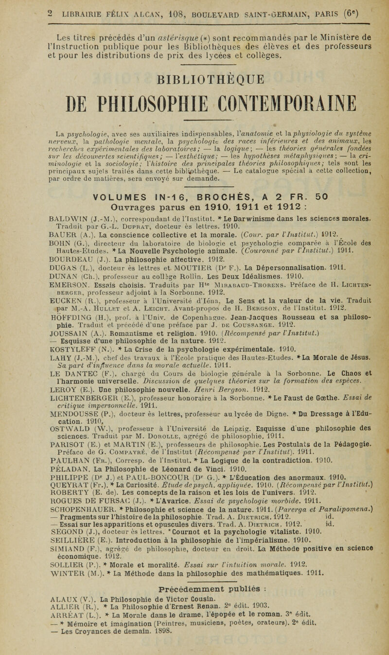 2 LIBRAIRIE FÉLIX ALCAN, 108, BOULEVARD SAINT-ÙERMAIN, PARIS (6®) Les titres précédés d'un astérisque {*) sont recommandés par le Ministère de rinstruction publique pour les Bibliothèques des élèves et des professeurs et pour les distributions de prix des lycées et collèges. BIBLIOTHÈQUE DE PHILOSOPHIE CONTEMPORAINE La psychologie, avec ses auxiliaires indispensables, l'anatomie et \aphysiologie du système nerveux, la pathologie mentale., la psychologie des races inférieures et des animaux, les recherchi's expérimentales des laboratoires; — la logique] — les théories générales fondées sur les découitertes scientifiques ; — Yesthétique ; — les hypothèses niétaphysipues ■, — la cri¬ minologie et la sociologie; l'histoire des principales théories philosophiques ; tels sont les principaux sujels trailés dans cette bibl^thèque. — Le catalogue spécial à cette collection, par ordre de matières, sera envoyé sur demande. VOLUMES IN-16, BROCHÉS, A 2 FR. 50 Ouvrages parus en 1910, 1911 et 1912 : BALDWIN (J.-M.), correspondant de rinslitnt. * Le Darwinisme dans les sciences morales. Traduit par G.-L. Düprat, docteur ès lettres. 1910. BAUER (A.). La conscience collective et la morale. {Cour, par l'Institut.) 1912. _ BOHN (G.), directeur du laboratoire de bioloiïie et psychologie comparée à l'Ecole des Hautes-Etudes. *La Nouvelle Psychologie animale. {Couronné par l'Institut.) 1911. BOURDEAU (J.). La philosophie alfective. 1912. DUGaS (L.), docteur ès lettres et MOUTIER (D' F.). La Dépersonnalisation. 1911. DUNAN (Ch.), professeur au colljge Rollin. Les Deux Idéalismes. 1910. EMERSON. Essais choisis. Traduits par H'® Mirabaud-Thorens. Préface de H. Lichten- BERGKR, professeur adjoint à la Sorbonne. 1912. EUCKEN (R.), professeur à l'Université d'Iéna. Le Sens et la valeur de la vie. Traduit par M.-A. hullkt et A. Leicht. Avant-propos de II. Bergson, de l'Institut. 1912. HÖt-'FDlNG (H.), prof, à l'Univ. de Copenhague. Jean-Jacques Rousseau et sa philoso¬ phie. Traduit et précédé d'une préface par J. de Coussange. 1912. JOUSSAIN (A.). Bomantisme et religion. 1910. {Récompensé par VInstitut.) — Esquisse d'une philosophie de la nature. 1912. KOSTYLEFF (N.). * La Crise de la psychologie expérimentale. 1910. LAHY (J.-M.), chef des travaux à l'École pratique des Hautes-Etudes. ♦La Morale de Jésus. Sa part d'influence dans la morale actuelle. 1911. LE DANTEC (F.), chargé du Cours de biologie générale à la Sorbonne. Le Chaos et l'harmonie universelle. Discussion de quelques théories sur la formation des espèces. LEROY (E.). Une philosophie nouvelle. Henri Bergson. 1912. LIGHTENBERGER (E.), professeur honoraire à la Sorbonne. ♦Le Faust de Goethe. Essai de critique impersonnelle. 1911. MENDOUSSE (P.), docteur ès lettres, professeur au lycée de Digne. * Du Dressage à l'Edu¬ cation. 1910. OSTWALD (W.), professeur à l'Université de Leipzig. Esquisse d'une philosophie des sciences. 'Traduit par M. Dorolle, agrégé de philosophie. 1911. PARISOT (E.) et MARTIN (E.), professeurs de philosophie. Les Postulats de la Pédagogie. Préface de G. Compayré, de l'Institut {Récompensé par l'Institut). 1911. PAULHAN (Fr.), Corresp. de l'Institut. * La Logique de la contradiction. 1910. PÉLADAN. La Philosophie de Léonard de 'Vinci. 1910. PHILIPPE (D' J.) et PAUL-BONCOUR (D-- G.). * L'Éducation des anormaux. 1910. QUEYRAT (Fr.). * La Curiosité. Étude de psych, appliquée. 1910. {Récompensé par l'Inst'itUt.) ROBERTY (E. de). Les concepts de la raison et les lois de l'univers. 1912. ROGUES DE FURSAt; (J.). * L'Avarice. Essai de psychologie morbide. 1911. SCHOPENHAUER. * Philosophie et science de la nature. 1911. {Parerga et Paralipomena.) — Fragments sur l'histoire de la philosophie. Trad. A. Dietrich. 1912. id. — Essai sur les apparitions et opuscules divers. Trad. A. Dietrich . 1912. id. SECOND (J.), docteur ès lettres. 'Cournot et la psychologie vitaliste. 1910. SEILLIÈRE (E.). Introduction à la philosophie de l'impérialisme. 1910. SIMIAND (F.), agrégé de philosophie, docteur en droit. La Méthode positive en science économique. 1912. SOLLIER (P.). ♦ Morale et moralité. Essai sur l'intuition morale. 1912. WINTER (M.). * La Méthode dans la philosophie des mathématiques. 1911. Précédemment publiés : ALAUX (V.). La Philosophie de Victor Cousin. ALLIER (R'.). * La Philosophie d'Ernest Renan. 2= édit. 1903. t ARRÉAT (L.). * La Morale dans le drame, l'épopée et le roman. 3 édit. — * Mémoire et imagination (Peintres, musiciens, poètes, orateurs). 2® édit. — Les Croyances de demain. 1898.