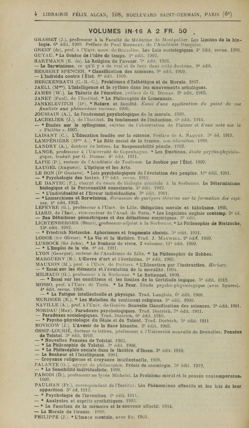 4 LIBRAIRIE FÉLIX ALCAX, 108, BOULEVARD SAINT-GERMAIN, PARIS (6«) VOLUMES IN-16 A 2 FR. 50 . GRASSET (J.), professeur à la Faculté de Médecine de Monlpcilier. Les Limites de la bio¬ logie. 6® édit. 1909. Préface de Paul Bdürget, de l'Acariémie française. GREEF (de), prof, à l'Univ. nouv. de Bruxelles. Les Lois sociologiques. 4« édit. revue. 190S. GUYAU. *La Genèse de l'idée de temps. 2= édit. 1902. HARTMANN (E. de). La Religion de l'avenir. 7® édit. 190S. — Le Darwinisme, ce qu'il y a de vrai et de fau.4 dans cette doolriae. 9® édit. HERBERT SPENCER. * Classification des sciences. 9® édit. 1909. — L'Individu contre l'État. 8® édit. 1908. HERGKENRATII (C.-R.-C.). Problèmes d'Esthétique et de Morale. 1897. JAELL (M°°®). L'Intelligence et le rythme dans les mouvements artistiques. JAMES (W.). La Théorie de l'émotion, préface de G. Вим.4.8. 3® édit. 1910. JANET (Paul), de l'Iiiititut. *■ La Philosophie de Lamennais. JANKELEVITCH (Di'). * Nature et Société. Essai d'une application du point de vue finaliste aux phénomènes sociaux. 1906. JOUSSAIN (A.). Le Fondement psychologique de la morale. 1909. LACHELTER (J.), de l'Institut. Du fondement de l'induction, G® édit. 1911. — * Études sur le syllogisme, suivies de l'observalion de Plataer et d'une note sur le « Philèbe ». 1907. LAISANT (C.). L'Éducation fondée sur la science. Préface de A. Naquet. 3® éd. 1911. LAMPÉRIÈRE (M'' A.). *Le Rôle social de la femme, son éducation. 1898. LANDRY (A.), docteur ès lettres. La Responsabilité pénale. 1902. LANGE, professeur à l'Université de Copenhague. * Les Émotions, étude psycho-physiolo¬ gique, traduit par G. Dumas. 4® édit. 1911. LAPIE (P.), recteur de l'Académie de Toulouse. La Justice par l'État. 1899. LAUGEL (Auguste). L'Optique et les Arts. LE BON (D' Gustave). ♦Lois psychologiques de l'évolution des peuples. 10® édit. 1911. — ♦ Psychologie des foules. 17® édit. revue. 1912. LE DANTEC (F.), chargé du cours de biologie générale à la Sorbonne. Le Déterminisme biologique et la Personnalité consciente. 4® édit. 1912. — * L'Individualité et l'Erreur individualiste. 3® édit. 1911. — ♦Lamarckiens et Darwiniens, discussion de quelques théories sur la formation des espè¬ ces. 4® édit. 1912. LEFEVRE (G.), professeur à l'Univ. de Lille. Obligation morale et Idéalisme. 1895. LIARD, de l'insl,., vice-recteur de l'Acad. de Paris. * Les Logiciens anglais contemp. 5® éd. — Des Définitions géométriques et des définitions empiriques. 3® édit. LICHTENBERGER (Henri), grofesseur-adjoint à la Sorbouiie. * La Philosophie de Nietzsche, 13® édit. 1912. — * Friedrich Nietzsche. Aphorismes et fragments choisis. 5® édit. 1911. LODGE (Sir Olivier). '♦'La Vie et la Matière. Trad. J. Maxwell. 2® édit. 1909. LUBBOCK (Sir John). * Le Bonheur de vivre. 2 volumes. 11® édit. 1909. — * L'Emploi de la vie. 8® éd. 1911. LYON (Georges), recteur de l'Académie de Lille. ♦ La Philosophie de Hobbes. MARGUERY (E.). L'Œuvre d'art et l'évolution. 2® édit. 1905. MAUXION (iM.), prof, à l'Univ. de Poitiers. * L'Éducation par l'instruction. Herbart: — * Essai snr les éléments et l'évolution de la moralité. 1904. MILHAUD (G.), professeur à la Sorbonne. * Le Rationnel. 1898. — *■ Essai sur les conditions et les limites de la Certitude logique. 3® édit. 1912. MOSSO, prof, il rUniv. do Turin. * La Peur. Étude psycho-physiologique (avec figures). 4® édit. revue. 1908. — » La Fatigue intellectuelle et physique. Trad. Langlois. 6® édit. 1908. MURISIER (E.). ♦ Les Maladies du sentiment religieux. 3® édit. 1909. NAVILLE (A.), prof, à l'Univ. de Genève. Nouvelle Classification des sciences. 2® édit. 1901. NORDAU (Max). Paradoxes psychologiques. Trad. Dietrich. 7® édit. 1911. — Paradoxes sociologiques. Trad. Dietrich. 6® édit. 1910. — * Psycho-physiologie du Génie et du Talent. Trad. Dietrich. 5® édit. 1911 NO'VICOW (J.). L'Avenir de la Race blanche. 2® édit. 1903. OSSIP-LOURIÉ, docteur ès lettres, professeur à l'Université nouvelle de Bruxelles. Pensées de Tolstoï. 3® édit. 1910. — * Nouvelles Pensées de Tolstoï. 1903. — * La Philosophie de Tolstoï. 3® édit. 1908. — * La Philosophie sociale dans le théâtre d'Ibsen. 2® édit. 1910. — Le Bonheur et 1 Intelligence. 190i. — Croyance religieuse et croyance intellectuelle. 1908. PALANTE (G.), agrégé de philosopliie. Précis de sociologie. 5° édit. 1912. — * La Sensibilité individualiste. 1909. PARODI (D.), professeur au lycée Michelet. Le Problème moral et la pensée contemporalne» 1909. PAULHAN (Fr.), correspondant de l'Institut. Les Phénomènes affectifs et les lois de leur apparition. 3' éd. 1912. — * Psychologie de l'invention. 2® édit. 1911. — * Analystes et esprits synthétiques. 1903. — ♦La Fonction de la mémoire et le souvenir affectif. 1904. — La Morale de l'ironie. 1909. PHILIPPE (J.). »L'Imaae mentale, avec fier. 1903.