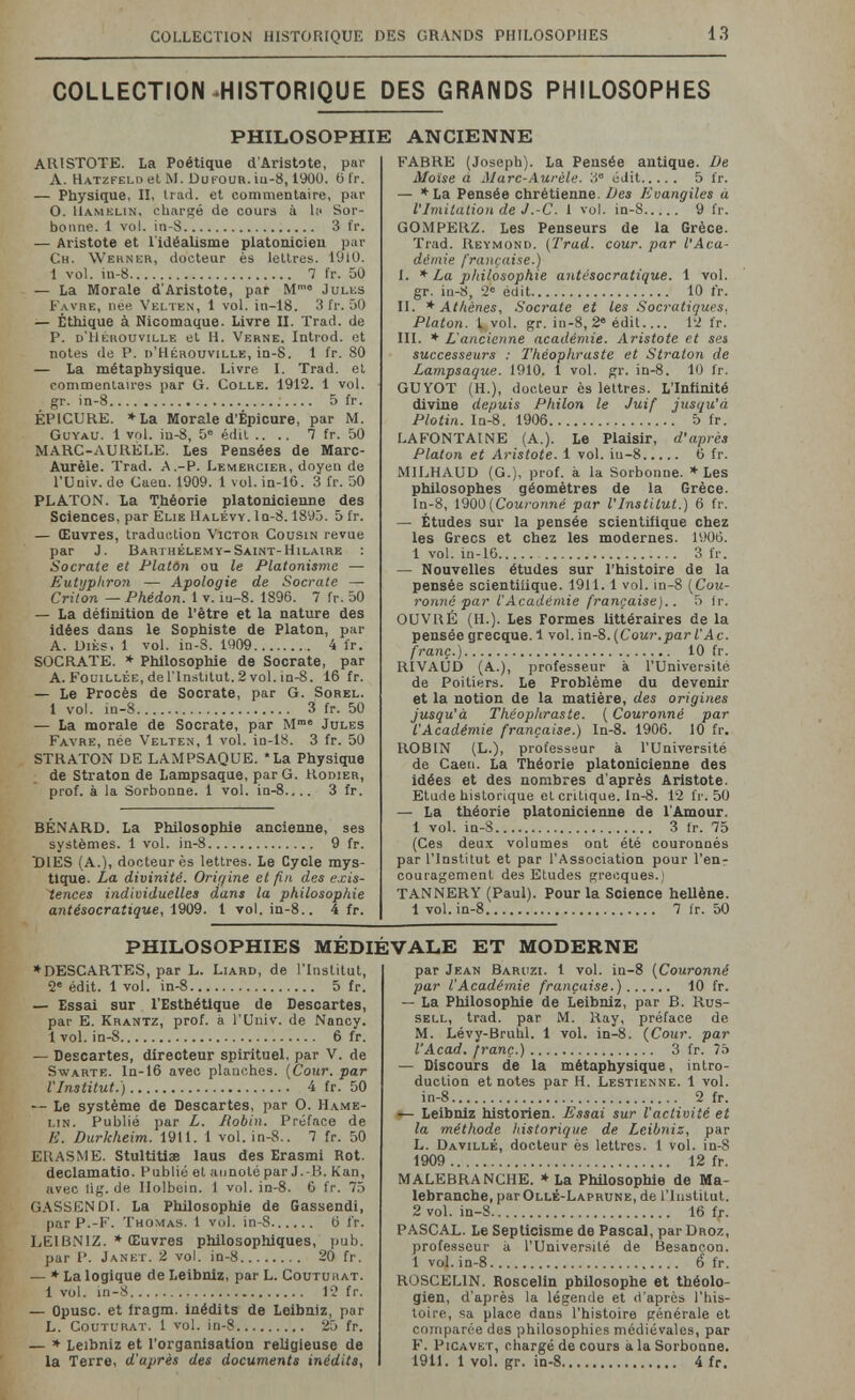 COLLECTION HISTORIQUE DES GRANDS PHILOSOPHES 13 COLLECTION HISTORIQUE DES GRANDS PHILOSOPHES PHILOSOPHIE ANCIENNE ARISTOTE. La Poétique d'Aristote, par A. Hatzfelo et M. Dufour. iu-8,1900. 6 fr. — Physique, II, Irad. et commentaire, pai- O. llAMELiN, chargé de cours à la Sor¬ bonne. 1 vol. in-S 3 fr. — Aristote et l'idéalisme platonicien par Ch. Werner, docteur ès lettres. 1910. 1 vol. in-8 7 fr. 50 — La Morale d'Aristote, par M® Jules Favre, née Velten, 1 vol. in-18. 3 fr. 50 — Éthique à Nicomaque. Livre II. Trad, de P. d'Hérouville et H. 'Verne. Introd. et notes de P. d'Hérouville, in-S. 1 fr. 80 — La métaphysique. Livre I. Trad, et commentaires par G. Colle. 1912. 1 vol. gr. in-8 5 fr. EPICURE. *La Morale d'Êpicure, par M. Guyau. 1 vol. iu-8, 5° édil .... T fr. 50 MARC-AURÈLE. Les Pensées de Marc- Aurèle. Trad. A.-P. Lemercieh, doyen de rUniv. do Caen. 1909. 1 vol. in-16. 3 fr. 50 PLATON. La Théorie platonicienne des Sciences, par Elie Halévy.Iu-S. 1895. 5 fr. — Œuvres, traduction Victor Cousin revue par J. Barthélémy-Saint-hilaire : Socrate et Platón ou le Platonisme — Eutyphron — Apologie de Socrate — Criton —Phédon. 1 v. iu-8. 1896. 7 fr. 50 — La déiinition de l'être et la nature des idées dans le Sophiste de Platon, par A. UiÈs. 1 vol. in-8. 1909 4 fr. SOCRATE. * Phllosopliie de Socrate, par A. Fouillée, de l'Institut. 2 vol. in-8. 16 fr. — Le Procès de Socrate, par G. Sorel. 1 vol. in-S 3 fr. 50 — La morale de Socrate, par M® Jules Favre, née Velten, 1 vol. in-18. 3 fr. 50 STRATON DE LAMPSAQUE. *La Physique de Straton de Lampsaque, par G. Kodier, prof, à la Sorbonne. 1 vol. in-8.... 3 fr. BÉNARD. La Philosophie ancienne, ses systèmes. 1 vol. in-S 9 fr. DIES (A.), docteur ès lettres. Le Cycle mys¬ tique. La divinité. Orirjine et fin des exis¬ tences individuelles dans la philosophie antésocratique, 1909. 1 vol. in-8.. 4 fr. FAHRE (Joseph). La Pensée antique. De Moïse à Alarc-Aurèle. 3° édit 5 fr. — *La Pensée chrétienne. Des Evangiles à VImitation de J.-C. 1 vol. in-8 9 fr. GOMPERZ. Les Penseurs de la Grèce. Trad. Reymond. (Trad. cour, par l'Aca¬ démie française.) I. * La philosophie antésocratique. 1 vol. gr. in-8, 2® édit 10 fr. II. * Athènes, Socrate et les Socratiques, Platon. L vol. gr. in-8, 2® édit 12 fr. m. * L'ancienne académie. Aristote et sei successeurs : Théophraste et Straton de Lampsaque. 1910. 1 vol. gr. in-8. 10 fr. GUVOT (H.), docteur ès lettres. L'Infinité divine depuis Philon le Juif jusqu'à Plotin. ln-8. 1906 D fr. LAFONTAINE (A.). Le Plaisir, d'après Platon et Aristote. 1 vol. iu-8 6 fr. MILHAUD (G.), prof, à la Sorbonne. * Les philosophes géomètres de la Grèce. In-8, 1900 (CoMroiine par V Institut.) 6 fr. — Études sur la pensée scientifique chez les Grecs et chez les modernes. 1906. 1 vol. in-16 3 fr. — Nouvelles études sur l'histoire de la pensée scientifique. 1911.1 vol. in-S {Cou¬ ronné par l'Académie française).. 5 Ir. OUVRÉ (H.). Les Formes littéraires de la pensée grecque. 1 vol. in-8. {Cour.par l'Ac. franc.) 10 fr. RIVAUD (A.), professeur à l'Université de Poitiers. Le Problème du devenir et la notion de la matière, des origines jusqu'à Théophraste. {Couronné par l'Académie française.) In-S. 1906. 10 fr. ROBIN (L.), professeur à l'Université de Caen. La Théorie platonicienne des idées et des nombres d'après Aristote. Etude historique et critique, ln-8. 12 fi'. 50 — La théorie platonicienne de l'Amour. 1 vol. in-S 3 fr. 75 (Ces deux volumes ont été couronnés par l'Institut et par l'Association pour l'enr couragement des Etudes grecques.) TANNERY (Paul). Pour la Science hellène. 1 vol. in-8 7 ir. 50 PHILOSOPHIES MÉDIÉVALE ET MODERNE * DESCARTES, par L. Liard, de l'Institut, 2® édit. 1 vol. in-8 5 fr. — Essai sur l'Esthétique de Descartes, pat- E. Krantz, prof, à l'Univ. de Nancy. 1 vol. in-8 6 fr. — Descartes, directeur spirituel, par V. de SwARTE. ln-16 avec planches. {Cour, par VInstitut.) 4 fr. 50 — Le système de Descartes, par O. Hame- lin. Publié par L. Robin. Préface de E. Durkheim. 1911. 1 vol. in-8.. 7 fr. 50 ERASME. Stultitiae laus des Erasmi Rot. declamatio. Publié et annoté par J. -B. Kan, avec lig. de Holbein. 1 vol. in-8. 6 fr. 75 GASSENDI. La Philosophie de Gassendi, par P.-F. Thomas. 1 vol. in-8 6 t'r. LEIBNIZ. * Œuvres philosophiques, pub. par P. Janet. 2 vol. in-8 20 fr. — * La logique de Leibniz, par L. Couturat. 1 vol. in-S 12 fr. — Opuse, et fragm. inédits de Leibniz, par L. Couturat. 1 vol. in-8 25 fr. — * Leibniz et l'organisation religieuse de la Terre, d'après des documents inédita, par Jean Baruzi. 1 vol. in-8 {Couronné par l'Académie française.) 10 fr. — La Philosophie de Leibniz, par B. Rus¬ sell, trad, par M. Ray, préface de M. Lévy-Bruhl. 1 vol. in-8. {Cour, par l'Acad. franç.) 3 fr. 75 — Discours de la métaphysique, intro¬ duction et notes par H. Lestienne. 1 vol. in-8 2 fr. •— Leibniz historien. Essai sur l'activité et la méthode historique de Leibniz, par L. Davillé, docteur ès lettres. 1 vol. in-8 1909  12 fr. MALEBRANCHE. ♦La Philosophie de Ma¬ lebranche, par Ollé-Laprune, de l'iustitut. 2 vol. in-8 16 fr. PASCAL. Le Septicisme de Pascal, par Droz, profe.sseur à l'Université de Besançon. 1 vol. in-8 6 fr. ROSCELIN. Roscelin philosophe et théolo¬ gien, d'après la légende et d'après l'his¬ toire, sa place dans l'histoire générale et comparée des philosophies médiévales, par F. Picave r, chargé de cours à la Sorbonne. 1911. 1 vol. gr. in-8 4 fr.