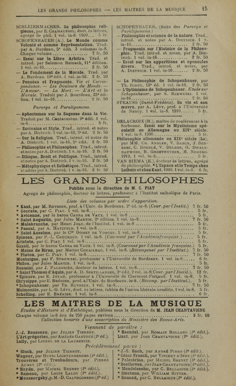 les grands philosophes — LES MAITRES DE LA MUSIQUE SCHLEIERM ACHER. Sa philosophie reli¬ gieuse, par E. Cramaussel, doct. ès lettres, a^ré^é de phiL t vol. iu-8. 19U9... 5 t'r. SCHOPENHAUER (A.). Le Monde comme Volonté et comme Représentation. Trad, par A. Burdeau, 5 édit. 3 volumes in-8. Chaque volume 7 fr. 50 — Essai sur le Libre Arbitre. Trad, et introd. par Salomon Reinach, 11® édition. 1 vol. in-16 2 fr. 50 — Le Fondement de la Morale. Trad, par A. Burdeau. 10« édit. i vol. in-16. 2 fr. 50 — Pensées et Fragments. Vie et Corres¬ pondance. — Les Douleurs du Monde. — L'Amour. — La Mort. — L'Art et la Morale. Traduit par J. Bourdeau, 23» édi¬ tion. 1 vol. in-16 2 fr. 50 Parerga et Paralipomena. — Aphorismes sur la Sagesse dans la Vie. Traduit par M. Gantaouzène. 9' édit. 1 vol. in-8 5 fr. — Ecrivains et Style. Trad., introd. et notes par A. Dietrich. 1 voL in-16, 2» éd. 2 fr. 50 — Sur la Religion. Trad., introd. et notes de A. Dietrich. 1 vol. in-lè, 2' édit. 2 fr. 50 — Philosophie et Philosophes. Trad., introd. etnoLes par A. Dietrich. 1 v. in-16. 2 fr. 50 — Ethique, Droit et Politique. Trad., introd. etnotes par A. Dietrich. 1 y. in-16. 2 fr. 50 — Métaphysique et Esthétique. Trad., introd. et uòtes par A. Dietrich. 1 v. in-16. 2 fr. 50 SCH0PEN4IAUEK. (Suite des Parerga et Paralipomena.) — Philosophie et science de la nature. Trad., iutrod. et notes par A. Diethich. 1 v. in-16 2 fr. 50 — Fragments sur l'Histoire de la Philoso¬ phie. Trad, introd. et notes, par A. Die- trich. 1 vol. in-16 2 fr. 50 — Essai sur les apparitions et opuscules divers. Trad., introd. et notes, par A. Dietrich. 1 vol. in-16 2 fr. 50 — La Philosophie de Schopenhauer, par Th. RiBOT, 12' éd. 1 vol. in-16. 2 fr. 50 — L'Optimisme de Schopenhauer. Etude sur Schopenhauer, par S. Rzewuski. 1 vol. in-16 2 fr. 50 STRAUSS (David-Frédéric). Sa vie et son œuvre, par A. Lévy, prof, à l'Université de Nancy. 1 vol. ìq-8. 1910 5 fr. DELACROIX (H.), maître de conférences à la Sorbonne. Essai sur le Mysticisme spé¬ culatif en Allemagne au XIV siècle. 1 vol. in-8. 1900 5 ir. Philosophie allemande au XIX« siècle (La), par MM. Ch. Andler, V. Bäsch, J. Ben¬ rubi, с. BouGLÉ, v. Delbos, g. Dwels- hauwers, B. Gboethuysen, h. Noheho. 1912. 1 vol. in-8 5 fr. VAN BIEMA (E.), docteur ès lettres, agrégé de philosophie. *L'Espace etle Temps chez LeibnizetchezKant. 1908.1 vol.in-8. 6 fr. LES GRANDS PHILOSOPHES Publiés sous la direction de M. C. PIAT Agrégé de philosophie, docteur ès lettres, professeur à l'Institut catholique de Paris. Liste des volumes par ordre d'apparition. * Kant, par M. Ruyssen, prof, à l'Univ. de Bordeaux. 2 éd. in-8. {Cour.par VInstit.) 7 fr. 50 * Socrate, par G. Piat. 1 vol. in-8 ; , 5 fr. * Avicenne, par le baron Carra de Vau.x. 1 vol. in-8 5 fr. * Saint Augustin, par Jules Martin. 2« édition. 1 vol. ia-8 7 fr. 50 * Malebranche, par Henri Joly, de l'Institut. 1 vol. in-8 5 fr. » Pascal, par A. Hatzfeld. 1 vol. in-8  5 fr. * Saint Anselme, par le G Domet de Vorges. 1 vol. in-8 5 fr. Spinoza, par P.-L. Coüch.oud. 1 vol. in-8. {Couronné par V Académie française.) 5 fr. Aristote, par C. Piat. 1 vol. in-8 5 fr. Gazali, par le baron Carra de Vaux. 1 vol. in-8. {Couronnépar VAcadémie française.) 5 fr. * Maine de Biran, par Marius Couailhac. 1 vol. iu-8. {Récompensé par l'Institut.) 7 fr. 50 » Platon, par C. Piat. 1 vol. in-8 7 fr. 50 Montaigne, par F. Strowski, professeur à l'Université de Bordeaux. 1 vol. in-8 6 fr. Philon, par Jules Martin. 1 vol. in-8 ■ 5 fr. Rosmini, par J. Palhoriès, docteur ès lettres. 1 vol. in-8 7 fr. 50 * Saint Thomas d'Aquin, par A. D. Sertillanges, 2« édit. 2 vol. in-S{Cour.parl'Instit.). 12 fr. ♦Epicure, par E. Joyau, professeur à l'Université de Glermont-Fertand. 1 vol. in-8. 5 fr. Chrysippe, parE. Bréhier, prof, à l'Univ. de Bordeaux, ¡n-8. (iiécomjj. par V Institut.).. 5 fr. ♦Schopenhauer, par Th. Ruyssen. 1 vol. in-8 7 fr. 50 Maïmonide, par L.-G. Lévy, doct. ès lettres, rabbin de l'union- libérale israélite. 1 vol. in-8. 5 fr. Schelling, par E. Bréhier. 1 vol. in-8 6 fr. LES MAITRES DE LA MUSIQUE Études d'Histoire et d'Esthétique, publiées sous la direction de M. JEAN CHANTAVOINE Chaque volume in-8 écu de 250 pages environ 3 fr. 60 Collection honorée dune souscription du Ministère des Beaux-Arts. Viennent de paraître : J.-J. Rousseau, par Julien Tiersot. 1 * Haendel, par Romain Rolland (3 édit.). L'Artgrégorien,paramédéegast0ué(5'éd.). Liszt, par Jean Ghantavoine (î édit.). Lully, par Lionel de la Laurencie. | Précédemment parus * Gluck, par Julien Tiersot. Wagner, par Henri Lichtenberger {4' édit.). Trouvères et Troubadours, par Pierre Aubky {S' édit.). * Haydn, par Michel Brenet (5® édit.). * Rameau, par Louis Laloy {2' édit.). * Mous8ora8ky,p. M .-D. Galvocoressi {ê' éd.) ♦ J.-S. Bach, par André Pirro (á édit.). ♦César Franck, par Vincent d'Indy {6'édit.). ♦ Palestrina, par Michel Brenet {3' édit.). ♦Beethoven, p.irjean chantav0!ne(6®e¿!¿.l. ♦ Mendelssohn, par С. Bellaigue (3° édit.). ♦ Smetana, par William Ritter. ♦ Gounod, par С. Bellaigue (2' édit.).