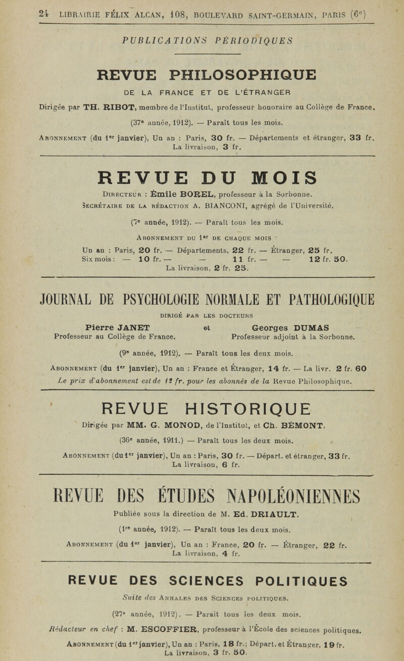 24 LIBRAIRIE FÉLIX ALCAN, 108, BOULEVARD SAINT-GERMAIN, PARIS (6) PUBLICATIONS PÉRIODIQUES REVUE PHILOSOPHIQUE DE LA FRANCE ET DE L'ÉTRANGER Dirigée par TH. RIBOT, membre de l'Institiil, professeur honoraire au Collège de France. (37® aunée, 1912). — Paraît tous les mois. Abonnement (du 1 janvier), Un an : Paris, 30 fr. — Départements et étranger, 33 fr. La livraison, 3 fr. REVUE DU MOIS Directeur : Ëmile BOREL, professeur à la Sorbonne. secrétaire de la rédaction A. BIANCONI, agrégé de l'Université. (7® année, 1912). — Paraît tous les mois. Abonnement du 1 de chaque mois Un an : Paris, 20 fr. — Départements, 22 fr. — Étranger, S5 fr. Six mois: — 10 fr.— — 11 fr. — — 12fr. 50. La livraison, 2 fr. 25. JOURNAL DE PSYCHOLOGIE NORMALE ET PATHOLOGIQUE dirigé par les docteuhs Pierre JANET et Georges DUMAS Professeur au Collège de France. Professeur adjoint à la Sorbonne. (9® année, 1912). — Paraît tous les deux mois. Abonnement (du l janvier). Un an : France et Étranger, 14 fr. — La livr. 2 fr. 60 Le prix d'abonnement estde H fr. pour les abonnés de la Revue Philosophique. REVUE HISTORIQUE Dirigée par MM. G. MONOD, de l'Institut, et Ch. BÉMONT. (36» année, 1911.) — Paraît tous les deux mois. Abonnement (dui«' janvier), Un an : Paris, 30 fr. — Départ, et étranger, 33 fr. La livraison, 6 fr. REVUE DES ÉTUDES NAPOLÉONIENNES Publiée sous la direction de M. Ed. DRIAULT. (1 année, 1912). — Paraît tous les deux mois. Abonnement (du 1 janvier), Un an : France, 20 fr. — Étranger, 22 fr. La livraison, 4 fr. REVUE DES SCIENCES POLITIQUES Suite lies Annales des Sciences politiques. (27' aunée, 1912). — Parait tous les deux mois. Rédacteur en chef : M. ESGOFFIER, professeur à l'École des sciences politiques. Abonnement (du 1 janvier), Un an : Paris, 18fr.; Départ, et Étranger, 19fr. La livraison, 3 fr. 50.