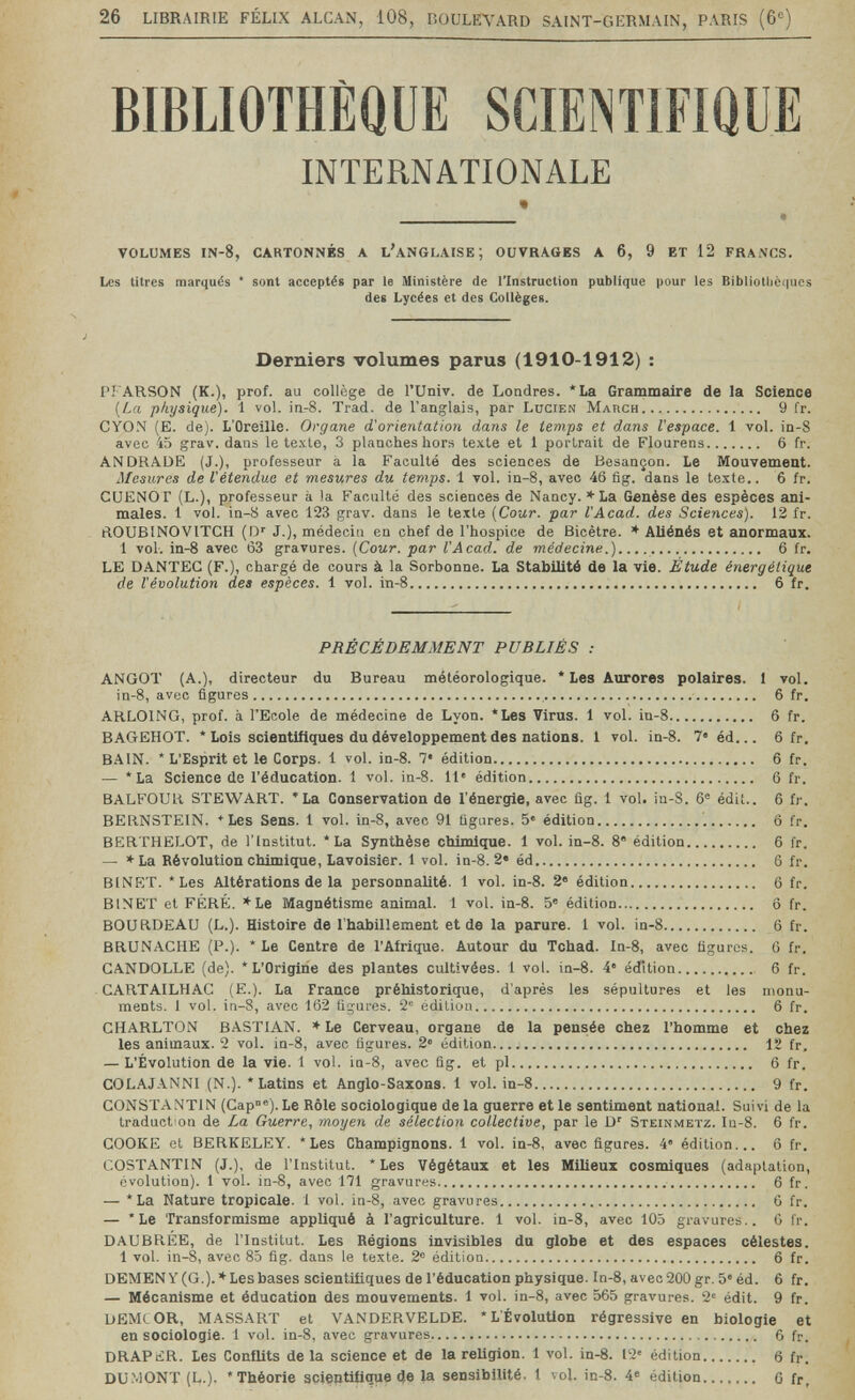 26 LIBRAIRIE FÉLIX ALCAN, 108, BOULEVARD SAINT-GERMAIN, PARIS (6«) BIBLIOTHÈQUE SCIENTIFIQUE INTERNATIONALE « volumes IN-8, cartonnés a L^NGLAISE; ouvrages a 6, 9 et 12 FRANCS. Les titres marqués * sont acceptés par le Ministère de l'Instruction publique pour les Bibliothèques des Lycées et des Collèges. Derniers volumes parus (1910-1912) : PFARSON (K.), prof, au collège de l'Univ. de Londres. *La Grammaire de la Science {La physique). 1 vol. ia-8. Trad, de l'anglais, par Lucien March 9 fr. CYON (E. de). L'Oreille. Organe d'orientation dans le temps et dans l'espace. 1 vol. in-8 avec 45 grav. dans le texte, 3 planches hors texte et 1 portrait de Flourens 6 fr. ANDRADE (J.), professeur à la Faculté des sciences de Besançon. Le Mouvement. Mesures de l'étendue et mesures du temps. 1 vol. in-8, avec 46 fig. dans le texte.. 6 fr. CUENOr (L.), professeur à la Faculté des sciences de Nancy. '•■La Genèse des espèces ani¬ males. 1 vol. in-8 avec 123 grav. dans le texte (Сомг. par l'Acad. des Sciences). 12 fr. ftOUBlNOVlTCH (O' J.), médecin en chef de l'hospice de Bicêtre. ♦ Aliénés et anormaux. 1 vol. in-8 avec 63 gravures. (Cour, par l'Acad. de médecine.)  6 fr. LE DANTEG (F.), chargé de cours à la Sorbonne. La Stabilité de la vie. Étude énergétique de l'évolution des espèces. 1 vol. in-8 6 fr. PRÉCÉDEMMENT PUBLIÉS : ANGOT (A.), directeur du Bureau météorologique. * Les Aurores polaires. 1 vol. in-8, avec figures  6 fr. ARLOING, prof, à l'Ecole de médecine de Lyon. *Les Virus. 1 vol. in-8 6 fr. BAGEHOT. * Lois scientifiques du développement des nations. 1 vol. in-8. 7« éd... 6 fr. BAIN. * L'Esprit et le Corps. 1 vol. in-8. 7« édition 6 fr. ■— *La Science de l'éducation. 1 vol. ìq-8. 11' édition 6 fr. BALFOUR STEWART. * La Conservation de l'énergie, avec flg. 1 vol. in-8. 6® édit.. 6 fr. BERNSTEIN. *Les Sens. 1 vol. in-8, avec 91 ügures. 5« édition '. 6 fr. BERTHELOT, de l'Institut. * La Synthèse chimique. 1 vol. in-8. 8° édition 6 fr. — *La Révolution chimique, Lavoisier. 1 vol. in-8. 2« éd 6 fr. BINET. * Les Altérations de la personnalité. 1 vol. in-8. 2 édition 6 fr. BINET et FÉRÉ. *Le Magnétisme animal. 1 vol. in-8. 5« édition  6 fr. BOURDEAU (L.). Histoire de l'habillement et de la parure. 1 vol. in-8 6 fr. BRUNACHE (P.). * Le Centre de l'Afrique. Autour du Tchad. In-8, avec figures. 6 fr. GANDOLLE (de). * L'Origine des plantes cultivées. 1 vol. in-8. 4« édition  6 fr. CARTAILHAG (E.). La France préhistorique, d'après les sépultures et les monu¬ ments. 1 vol. in-8, avec 162 figures. edition 6 fr. CHARLTON BASTIAN. ♦ Le Cerveau, organe de la pensée chez l'homme et chez les animaux. 2 vol. in-8, avec figures. 2' édition 12 fr, — L'Évolution de la vie. 1 vol. ìq-8, avec fig. et pl 6 fr. COLAJANNI (N.). 'Latins et Anglo-Saxons. 1 vol. in-8 9 fr. CONSTANTIN (Cap°®). Le Rôle sociologique de la guerre et le sentiment national. Suivi de la traduction de La Guerre, moyen de sélection collective, par le D' Steinmetz. In-8. 6 fr. COOKE et BERKELEY. * Les Champignons. 1 vol. in-8, avec figures. 4 édition... 6 fr. COSTANTIN (J.), de l'Institut. * Les Végétaux et les Milieux cosmiques (adaptation, évolution). 1 vol. in-8, avec 171 gravures  6 fr. — *La Nature tropicale. 1 vol. in-8, avec gravures 6 fr. — *Le Transformisme appliqué à l'agriculture. 1 vol. in-8, avec 105 gravures.. G fr. DAUBREE, de l'Institut. Les Régions invisibles du globe et des espaces célestes. 1 vol. in-8, avec 85 fig. dans le texte. 2° édition 6 fr. DEMENY (G.). ♦Lesbases scientifiques de l'éducation physique, ln-8, avec 200 gr. 5» éd. 6 fr. — Mécanisme et éducation des mouvements. 1 vol. in-8, avec 565 gravures. 2« édit. 9 fr. DEMI OR, MASSART et VANDERVELDE. *L ÉvoluUon régressive en biologie et en sociologie. 1 vol. in-8, avec gravures 6 fr. DRAPtCR. Les Conflits de la science et de la religion. 1 vol. in-8. 12' édition  6 fr. DÜMONT (L.). * Théorie scientifique de la sensibilité. 1 vol. in-8. 4« édition....... 6 fr.