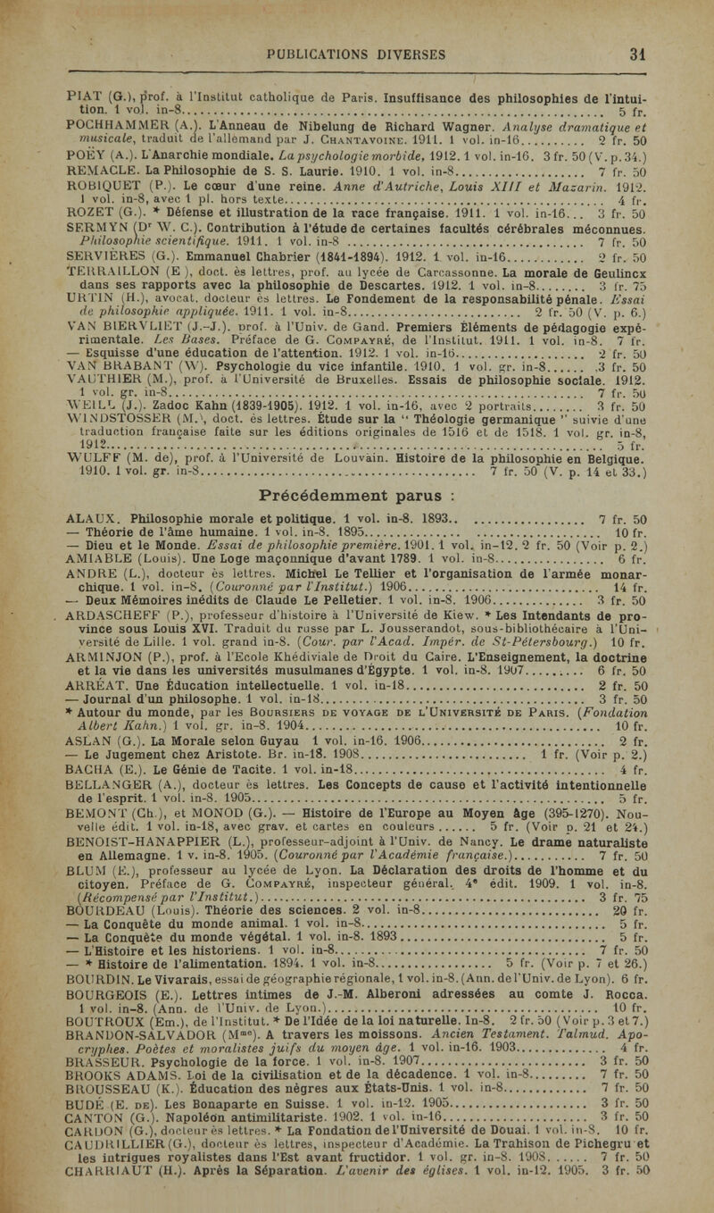 PUBLICATIONS DIVERSES 31 PIAT (G.), prof, à l'Institut catholique de Paris. Insuffisance des philosophies de l'intui¬ tion. 1 vol. in-8 5 fr. POGHHAMMER (A.). L'Anneau de Nibelung de Richard Wagner. Analyse dramatique et musicale, traduit de l'allemand par J. Chantavoine. 1911. 1 vol. in-16 2 fr. 50 POËY (A.). L'Anarchie mondiale. La psychologie morbide, 1912.1 vol. in-16. 3 fr. 50 ( V. p. 34.) REMACLE. La Philosophie de S. S. Laurie. 1910. 1 vol. in-8 7 fr, 50 ROBIQUET (P.). Le cœur d'une reine. Anne d'Autriche, Louis XLII et Mazarin. 1912. 1 vol. in-8, avec 1 pl. hors texte 4 fi-, ROZET (G.). » Défense et illustration de la race française. 1911. 1 vol. in-16... 3 fr. 50 SERMIfN Ш' ЛУ. е.). Contribution à l'étude de certaines facultés cérébrales méconnues. Philosophie scientifique. 1911. 1 vol. in-8  7 fr. 50 SERVIÈRES (G.). Emmanuel Chabrier (1841-1894). 1912. 1 vol. in-16 2 fr. 50 TEURAILLON (E ), doct. ès lettres, prof, an lycée de Carcassonne. La morale de Geulincx dans ses rapports avec la philosophie de Descartes. 1912. 1 vol. in-8 3 fr. 75 UHTIN (H.), avocat, docteur ès lettres. Le Fondement de la responsabilité pénale. Essai de philosophie appliquée. 1911. 1 vol. in-8 2 fr. 50 (V, p, 6.) V'A.N' BIEUVLIET (J.-J,). prof, à l'Univ, de Gand, Premiers Éléments de pédagogie expé¬ rimentale. Les Bases. Préface de G. Compayré, de l'Institut. 1911. 1 vol. in-8. 7 fr. — Esquisse d'une éducation de l'attention. 1912. 1 vol. in-lö 2 fr. 5U VAN BRABANT (W). Psychologie du vice infantile. 1910. 1 vol. дг. in-8 3 fr. 50 VAUTHIER (M.), prof, à l'Université de Bruxelles. Essais de philosophie sociale. 1912. 1 vol. gr. in-8 7 fi-, 50 WEILL (J.). Zadoc Kahn (1839-1905). 1912. 1 vol. in-16, avec 2 portraits 3 fr. 50 'U'INDSTOSSER (M.\ doct. és lettres. Étude sur la  Théologie germanique '' suivie d'une traduction française faite sur les éditions originales de 1516 et de 1518. 1 vol. кг. in-8, 1912  ^ ,5 fr. WULFF (M. de), prof, à l'Université de Louvain. Histoire de la philosophie en Belgique. 1910. 1 vol. gr. in-8 7 fr. 50 (V. p. 14 et 33.) Précédemment parus : ALAUX. Philosophie morale et politique. 1 vol. in-8. 1893 7 fr. 50 — Théorie de l'âme humaine, 1 vol, in-S, 1895 10 fr. — Dieu et le Monde, Essai de philosophie première. 1901,1 vol. in-t2. 2 fr. 50 (Voir p. 2.) AMIABLE (Louis), Une Loge maçonnique d'avant 1789, 1 vol. in-8 6 fr. ANDRE (L.), docteur ès lettres, Michel Le ТеШег et l'organisation de l'armée monar¬ chique. 1 vol. in-8. (Couronné par l'Institut.) 1906 14 fr. — Deux Mémoires inédits de Claude Le Pelletier. 1 vol. in-8. 1906 3 fr. 50 ARDASCHEFF (P.), professeur d'histoire à l'Université de Kiew. * Les Intendants de pro¬ vince sous Louis XVI. Traduit du russe par L. Jousserandot, sous-bibliothécaire à l'Uni¬ versité de Lille. 1 vol. grand in-8. [Cour, par l'Acad. Impér. de St-Pétersbourg.) 10 fr. ARMINJON (P.), prof, à l'Ecole Khédiviale de Di oit du Caire. L'Enseignement, la doctrine et la vie dans les universités musulmanes d'Egypte. 1 vol. in-8. 1907  6 fr. 50 ARRÉAT, Une Éducation intellectuelle, 1 vol. in-18 2 fr. 50 — Journal d'un philosophe. 1 vol. in-18 3 fr. 50 * Autour du monde, par les Boursiers de voyage de l'Université de Paris. {Fondation Albert Kahn.) 1 vol. gr, in-8, 1904 10 fr. ASLAN (G.). La Morale selon Guyau 1 vol. in-16. 1906 2 fr. — Le Jugement chez Aristote. Br, in-18. 1908 1 fr. (Voir p. 2.) BACHA (E.). Le Génie de Tacite, 1 vol. in-18 4 fr. BELLA.NGER (A,), docteur ès lettres. Les Concepts de cause et l'activité intentionnelle de l'esprit, 1 vol. in-8. 1905 5 fr. BEMONT (Ch.), et MONOD (G.). — Histoire de l'Europe au Moyen âge (395-1270). Nou¬ velle édit. 1 vol. in-18, avec grav. et cartes en couleurs 5 fr. (Voir d. 21 et 24.) BENOIST-HANAPPIER (L,), professeur-adjoint à l'üniv, de Nancy. Le drame naturaliste en Allemagne. 1 v. in-8. 1905. {Couronné par l'Académie française.) 7 fr. 50 BLUM (E,), professeur au lycée de Lyon, La Déclaration des droits de l'homme et du citoyen. Préface de G. Compayré, inspecteur général.. 4' édit. 1909. 1 vol. in-8. {Récompensé par l'Institut.) 3 fr. 75 BOURDEAU (Louis), Théorie des sciences. 2 vol. in-8 30 fr. — La Conquête du monde animal. 1 vol. in-8 5 fr. — La Conquête du monde végétal. 1 vol. in-8. 1893  5 fr. — L'Histoire et les historiens. 1 vol. in-8 7 fr. 50 — * Histoire de l'alimentation. 1894. 1 vol. in-8 5 fr. (Voir p. 7 et 26.) BOIIRDIN. Le Vivarais, essai de géographie régionale, 1 vol. in-8. (Ann. de l'Univ. de Lyon). 6 fr. BOURGEOIS (E.). Lettres intimes de J.-M. Alberoni adressées au comte J. Rocca. 1 vol. in-8. (Ann. de l'Univ. de Lyon.) 10 fr. BOUTROUX (Em.), de l'Institut. ♦ De l'Idée de la loi naturelle, ln-8. 2 fr. 50 (Voir p. 3 et7.) BRANDON-SALVADOR (M®). A travers les moissons. Ancien Testament. Talmud. Apo¬ cryphes. Poètes et moralistes juifs du moyen âge. 1 vol, in-16. 1903 4 fr. BRASSEUR. Psychologie de la force, 1 vol, in-8. 1907 3 fr. 50 BROOKS ADAMS. Loi de la civilisation et de la décadence. 1 vol. in-8 7 fr. 50 BROUSSEAU (K.). Éducation des nègres aux États-Unis. 1 vol. in-8 7 fr. 50 BUDÉ (E, de). Les Bonaparte en Suisse. 1 vol. in-12. 1905 3 fr. 50 CANTON (G.). Napoléon antimilitariste, 1902, 1 vol, in-16 3 fr. 50 CARUON (G.), docteur ès lettres. * La Fondation de l'Université de Douai. 1 vol. in-8. 10 fr. CAU1JRILLIER(G.), docteur ès lettres. Inspecteur d'Académie. La Trahison de Pichegru et les intrigues royalistes dans l'Est avant fructidor. 1 vol. gr. in-8. 1908 7 fr. 50 CHAKRIAUT (H.). Après la Séparation. L'avenir de» églises. 1 vol. in-12. 1905. 3 fr. 50