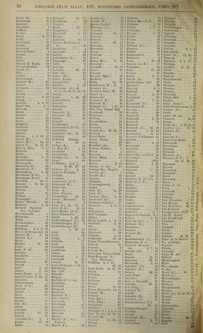 36 LIBRAIRIE FÉLIX ALCAN, 108, BOULEVARD SAINT-GERMAIN, PARIS (6«) Gastó (de) 30 Gastineau 2'.i Gastoué ....... IT) Gaiiokler 3 Gcilroy 23 G^'ikie 2'.) Gdcv  3, Gollé ¿7 Gcnt'voix 21) Gonlil 2« Gónirdin 20 (ióiard-Varet.... О (icrnct 22 Gide 31  32 Giiuiíl de Kialle . 29 (íiiiUHl-Teulon ... 32 Girod (J.) 3 Glcv 9 (;()biot 3 Godfcrnaux 3 (ioclzer (H.) 22 (iomcl  . 19 (îoiupei*z  13 Govy Í) Gossin 29 Gourd ....... 6, 32 Gourg i i Grasset.... i, 9, 27 Greet' (de) 4, 9 Griveau ....... 32 Groos 9 Grosse  . 27 Grove 29 Gucx 32 Guignet 27 Giiilland 21) Guiraud 22 (iurney 9 Guvau . . 4, 9, 13, 32 <;uYot (H.) 13 <;uvot (K.) ... 18, 19 Guv()t(Y.). 21,2o, 20 Haipvy (Elie). . 9, 13 Hallcux 32 Halot 32 llainclin 0, 13 HandeUmaii .... 20 Haiinequin 9 Haiiütaux (G.). ... 23 Hanotcau (J.) . . . 23 Hartenberg ... 9, 32 Hartmann (li.de). . 4 liartMiann (Li-C) . 19 llal/tcld .... 13, УЛ Hauser ... 16, 18, 19 Hauvette 22 H«4)<!rt 9 Hc-cl li Hcmon 9 Hciineguy 29 Henry (Victor). . . 22 Hcrbart 4, 14 Herbert Spencer . Vuy. Spencer. He'rckenratli .... 4 Horiiiant 9 Hirth 9 HiK'hreuliner. ... 30 HdCduart 32 Hoilding. . 2,6,9,32 H()vri(! (le Beaucaire. 23 Huh(<rt (И.) . . 9, 12 Hubert (L.) 18 Hume 14 Huxley 27, 29 Irard ... .y 32 Indy (V. d'). loteyko Isanibert. . . , . Izoulet Jaccard  ЛасоЬу  Jaell 4, James 4, 32 Janet (Paul). 4,9, 14 JancKPierre). 9, 24, 32 Janssens 32 Jankelewitcli. ... 4 Jaray (J.-L.), . . . 20 J astro w 10 Jaurès . • . • . . . 10 Javal • . . . 27 Jeudon <î Jevons 29 Joly (H.) l-i Jouan 29 jonrdan 20 J(»nrdy 29, 32 Jouret 30 •'onssain (A.). . 2, 4 Joyau 15, 33 Kant 14 Karppe .... 10, 33 Kaullman ...... 32- {vaiilck 35 Keim 10, 33 Kingsford 33 Kostyleir .... 2, 33 Krant7. 13 Labruue 30, 33 La('a/o-Duihiers(G. de) 33 LacheHer  4 Lacombe 10 Lafaye 22 Lafontaine (A.). . . 13 Lagrange 27 La lì V 2 Laisant 4 Lalando .... 10, 33 Lalo (Ch.) 10 Laloy (Dr) 27 Laloy (Louis). ... 15 Lainpériére 4 Landry 4, 10 Lanessan (de) 10, 10,17,19,20.27,30, 33 Lange 4 Lapie. ... 4, 10, 20 Larbalétrier 29 Larrivé 29 Lanivière 29 Lascili 10 Lasserre (A.) .... 33 Lasserre (E.). ... 33 Latour 30 Laugel 4 Laumonier 29 Lauroneie(L.dcla). lo Lauvricre 10 Laveleye (de). 10, 33 Lebègue 18 Leblond (Marius- Aryj 10, 20 Lebon (A.) 23 Le Bon (G.). . . 4, 10 Léchalas 10 Lecbartier 10 Leclère (A.) . 10, 33 Leger 18 Le Dantee. 2,4, fi, . . . 10,26, 27, 28 Letevre (G.) . . 4, 33 Lelevre-Pontalis. . 23 Leibniz 13 Lemaire 33 Lemercier (A.-P.) . 13 Lémonon (E.) ... 19 Leneveux 29 Léon (A.) 33 Léon (Xavier) ... 10 Léonardon . . 20, 23 Leroy (Bernard) . 10 Le Roy 2 Levy (A.). 10, 14, 15 Levy fL.-G.). . . 15, 33 Lévy-Bruhl. 10,12, 14 Lévy-Schneider . . 33 Liard. ... 4, 10, 13 Lichtenberger (A.) 21 Lichtenberger (E.). 2 Lichtenberger (H.), 4, 10, 15 Liszt 30 Lock. . 29 Lodge 4, .6 Loiseau 17 Lœb 27 Lombard 22 Lombroso 10 Lubac 10 Lubbock.... 4, 27 Luchaire 22 Luquet .... 10, 33 Lyon (Georges). 4.10,14 Mabilleau 33 Mac Coli 33 Mahaüy 29 Maigne' 29 Mailáth (Cte J. de). 30 Maindron 33 Maitland 22 Malapert 10 Malmejac 27 Mantoux (P.).... 20 Marc-Auròle 13 Marceron о Marchand 18 Margollé 29 Marguery 4 Mariétan .33 Marion lo Martin (E.), Voy. Parisot. Martin (F.) 10 Martin {.).) 15 Martin (W.) .... 33 Martin-Chabot ... 22 Marvaud l A.). ... 18 Massard 2(i Matagrin ... 10, 33 Maihieu 29 Matliiez 19 Matter 20, 21 Matleuzi 33 Maudsley 27 Mougé 33 Maurain 28 Maury 18 Mauss (M.)... 9, 12 Mauxion 4 Maxwell .... 10, 30 Mayer 29 M('nard 6 Mercier (Mgr.). . . 33 Merkien 29 Metin 16, 21 Mendousse (P.). 2, 6 Meunier (G.).... 29 Meunier(Stan.) 27, 28 Meyer (A.) 17 Meyer (de) 27 Meversüii (E.) ... 10 Milìiaud (E.).... 20 Milhaud (G.). 4,13,33 Mill. Voy. Stuart Mill. iMirabaud  30 Modestov ! 33 Mollien 19 Mongrédien 29 Monin 29 Moimier 33 Monod (G.). 21, 24, 31 Monteil 21 Morcl-Fatio 23 Morin (Jean). ... 33 Morin 29 Mortillet (de). . . . 2^ Morton Prince. . . 6 Mosso 4 Moysset 18 Müller (Max).... 10 Murisier 4 Myers 9, 10 Narlon (J. de). . . 17 Nathan (Voy. Oupré). Naville (А.) 4 Naville (E.) .... 10 Nayrac 10 Niederle 28 Niewenglowski . . 27 Nodet 33 Noël (E.). ... 14, 29 Noel (0.) 20 Nordau (Max). . 4, 10 Normand (pi.). . . 33 Norman Lo'ckyer.. 27 Novicow ... 4, 6, 11 Nys 33 OÌdenberg . . .i. . 11 Olld-Luprune ... 13 Ollion 14 Ossip-Lourié. 4, 6, И Ostwald 2, 28 Ott 29 Ouvré 11, 13 Pain levé 28 Palante 4, 11 Palhoriès. ... 15, 33 Papus.VoyezEncausse. Pariset 33 Parisot 2 Parodi (D.) 4 Paterson. Voyez Swift. Paul-Boncour (J.). (Voy. Philippe). Paulhan. 2, 4. 11,  29, 33 Paul Louis. 18, 21, 29 Payot H Péîadan 2 Pellet 19 Pelletan 33 Penjon 33 Pei cs 11, 30 Perez (Bernard). 11,34 Pernot (M.) 18 Perrier 27 Petit (Ed.) 30 P(4it (Eug.) .... 29 Pettiiirew 27 Philbert 34 Philii»pe (J.). 2, 4, 5, 34 Pial. M, 14, 15, 31, 3'» Picard (Ch.) .... 34 Picavet , , 11, 13, 14 Pichat '2ÍI Pictet Piderit 11 Pierre Marcel (II.). 18 l'ilastre 3, 34 Pillon .... 5.6.11 Pinloclie 3i Pioger 5, 11 Piolet 20 Piriou .  21 Pirro 15 PitoHet (C.) .... 34 Plantet. ...*.. 23 Platon 13 Pochainnicr .... 31 Pod more 9 Poëy 31,34 Poncet (A. F.). . . 17 Pradines 34 Prat 11, 34 Prey er 11 Proal 5, 11 Puech (A.) 22 Quatrefages (de) . 27 Quesnel 29 Queyrat 2, 5 lUbaud 28 Kagoot 5, 11 Hainbaud 23 Kauli 7, 11 Kaymond (E.). . . 29 Raymond (F.) ... 32 Kecejac 11 Kocouly 20 Uognard 29 Uegnaud .... 5, 34 Hemacle 31 Rémond 7 Reinach (J.). . 21, 23 Renard ... 5, 11, 29 Renouvier. . . 11. 34 Rcvnult d'Allonnes. 11 Réville 5 Key 5, 11 Reyinond 34 Reynald 20 Ribérv 11 Ribot(Th.). 5,11,15, 24 Ricaidou 11 Richard 5,*11 Richet 5, 27 Riemann 11 Rignano .... 7, 11 Hitler 15 Rivaud 11, 13 Roberty (E. de).2,5. Il Robertv (J. E.). . . 34 Robin  13 Robinet 29 Robiquet 31 Roché 27 Kochet 34 Kodes 21 Kodier 13 Rodocanachi. ... 21 Rodrigues 12 Kœhrich 5, 7 Rogues de Fursaei 2,5 Roiscl 5, 34 Rolland (Ch.). . . . 29 Rolland (R.). ... 15 Romanes 12 Roques....... 14 Rossier (E.) .... 34 Rott 23 Roubinovitch (J.). 26 Rousseau fJ.-J.). . 14 Roussel - Despier- res 5, 7, 12 KuvlHe (de) .... 18 Rozet 31 Rüssel 12, 13 Ruyssen. ... 12, 15 Rzewuski.... 5, 15 Sabatier (A.). ... 12 Sabafier (G.). ... 34 Saigey 12, 14 Saint-Paul 12 Saleilles 16 Sanz y Escartin. . 12 Schelfer. ... 20, 21 Schelling 10 Schiller (F.).... 12 Sehiriz 12 Schmidt (Ch.) ... 20 Schmidt (0.).... 27 Schopenhauer.2,3,  12, 15 Schutzenberger. . 27 Séailles 12 Secchi 27 Secrétan (H.)... 34 Segond 2, 7 Sí'iírnnhfte 4R Seippel 34 Sérieux 2Г1 Serin>n 3[ Scrtillanges .... lu Seivièi-es 31 Sigílele 1-2 Silvestre 19 Siiniand 2 Simmel  . 7 Socrate 3 Sollier .... 2, S, 14 Sokolnicki 34 Sorel (A.) . 13, i3, 34 Souriau o, 12 Spencer. 4, a, il, -20 Spinoza 14 Spuller. . 19, 20, 21 Stallo 27 Stapler 12 Starcke 27 Stefanowska.... 9 Stein 12 Stevens 21 Stourm 19 Strauss l(i Strowski 1Г) Stuart Mill ... 5, 12 Sueher 17 Sully (James)... 12 Sully Pru<lliomme.5,l2 Swarte (de).... 13 Swift 5 Sybel (H. de). ... 19 Tannery 13,28 Tanon о Tarde (G.). 5,12,16,34 Tardieu (A.). . 19, 20 Tardieu (E.) .... 12 Tassy 7 Taussat (J.) .... 5 Tausserat-Radel. . 23 Tchernoff. 19 Terraillon. ... 7, 31 Thaiiiin 5 Thénard 19 Thomas (A.). ... 20 Thomas (P.-K.) 5, . . 12, 13, 22, 28 Thurston 27 Tiersot 15 Tisserand 12 Topinavd 27 furck 29 . Turmann l'i 2 Tu rot Ci l'dino (J. d'). . . . 12 . Urlin 7, 31 I Vacheret ^ Vaillant 29 y Vallaux 19 ® Van Beneden... 27 3 Van Biéma. . . 14, IS q Van Riorvlict . 31,34 Van Rrabant .... 31 щ Vandcrvckle. 10,17 20 j Van (Te Waele . . 9 p Van OverbergU . . 34 ■< Vauthier 31 ^ Véra Vermale 34 g Véron 20  Verrier 22 ■ Viallate . . 18, 20, 21 55 Vidal de la Blaclie. 22 •- Vie politique ... 18 S Vifçnon 20 S Vitalis 3i ^ Voivenel 7 g Vries (H. de). ... 27 и Vulliod 17 , Waddington.... 23 I Wahl 20 ^ Waynbaum .... '2 тн Weber 12 Weill (G.). . . I8> 20 Ç Weill (J.) 31 Welschinger. ... 18 Werner 13 Wilbois 7 Windstosser. ... 31 Winter 2 Wulf (de). 14,31,33,34 Wundt 3 Wurtz 27 Wylm 3i Zaborowski 2!* Zapletal 34 Zeiller U Zeller S Zevort 20, 29, Ziegler К Zivv  , 22 . ae