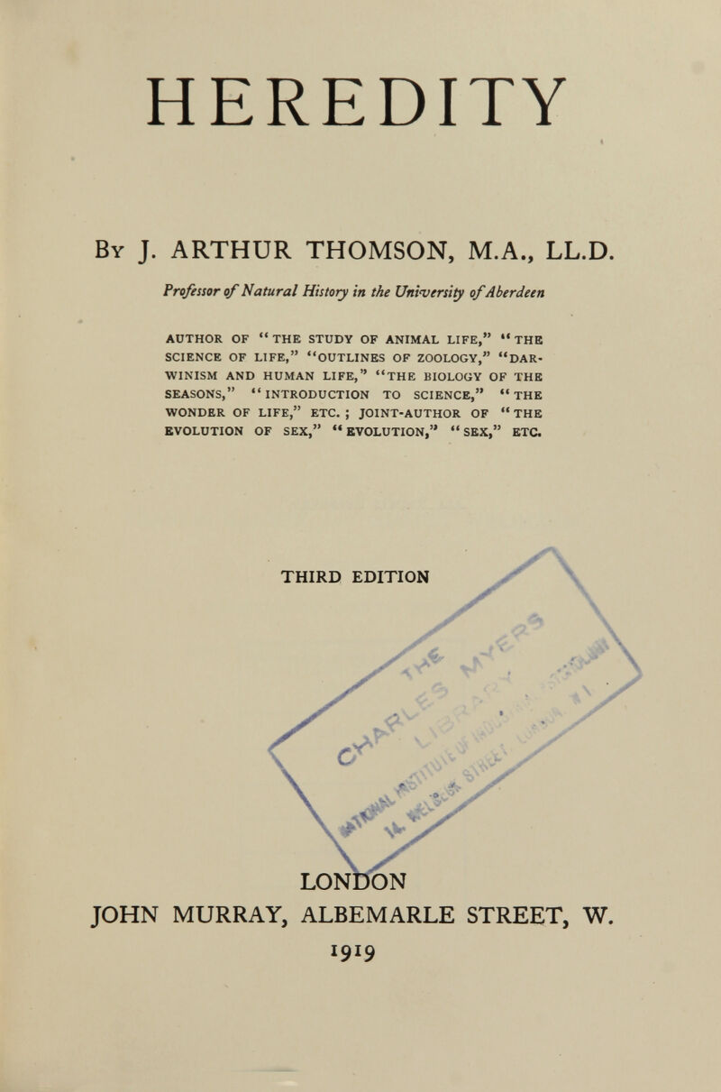 HEREDITY By J. ARTHUR THOMSON, M.A., LL.D. Professor of Natural History in the University of Aberdeen AUTHOR OF  THE STUDY OF ANIMAL LIFE,  THE SCIENCE OF LIFE, OUTLINES OF ZOOLOGY, DAR¬ WINISM AND HUMAN LIFE, THE BIOLOGY OF THE SEASONS,  INTRODUCTION TO SCIENCE,  THE WONDER OF LIFE, ETC. ; JOINT-AUTHOR OF  THE EVOLUTION OF SEX,  EVOLUTION,  SEX, ETC. JOHN MURRAY, ALBEMARLE STREET, W. 1919