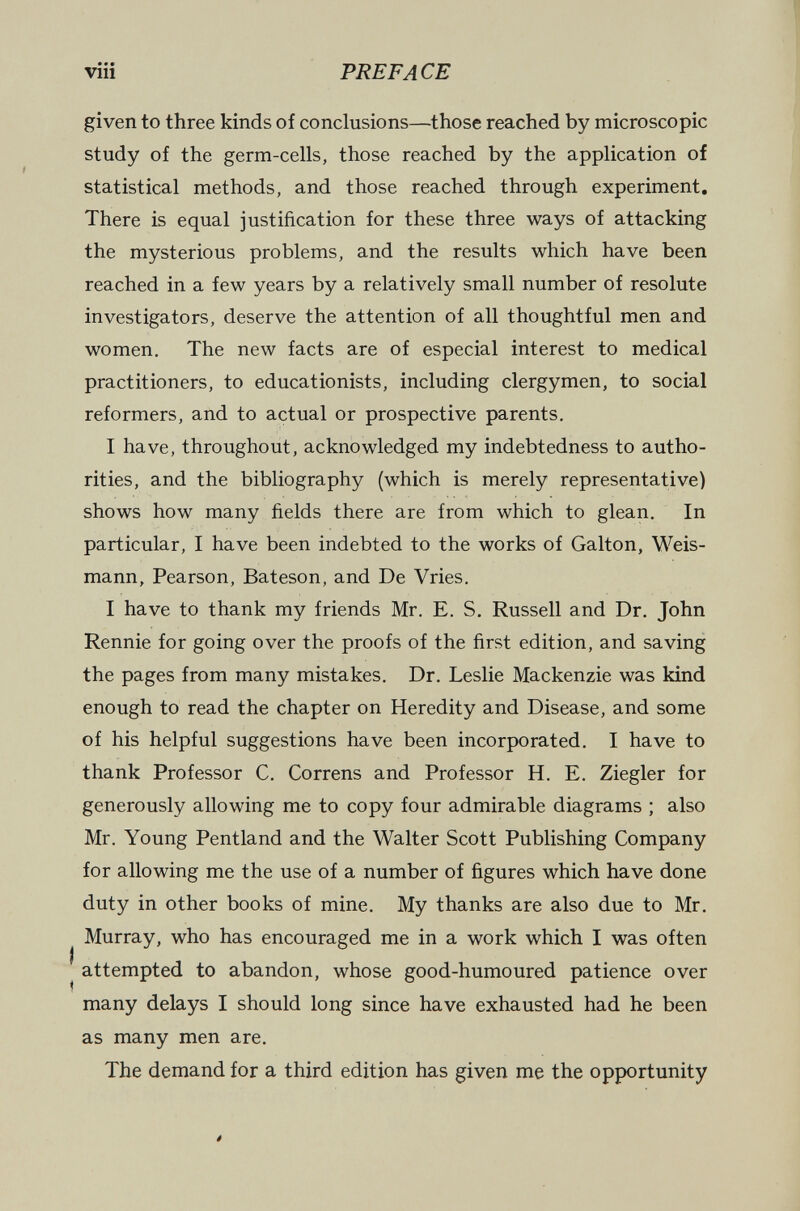 viii PREFACE given to three kinds of conclusions—those reached by microscopic study of the germ-cells, those reached by the application of statistical methods, and those reached through experiment. There is equal justification for these three ways of attacking the mysterious problems, and the results which have been reached in a few years by a relatively small number of resolute investigators, deserve the attention of all thoughtful men and women. The new facts are of especial interest to medical practitioners, to educationists, including clergymen, to social reformers, and to actual or prospective parents. I have, throughout, acknowledged my indebtedness to autho¬ rities, and the bibliography (which is merely representative) shows how many fields there are from which to glean. In particular, I have been indebted to the works of Galton, Weis¬ mann, Pearson, Bateson, and De Vries. I have to thank my friends Mr. E. S. Russell and Dr. John Rennie for going over the proofs of the first edition, and saving the pages from many mistakes. Dr. Leslie Mackenzie was kind enough to read the chapter on Heredity and Disease, and some of his helpful suggestions have been incorporated. I have to thank Professor C. Correns and Professor H. E. Ziegler for generously allowing me to copy four admirable diagrams ; also Mr. Young Pentland and the Walter Scott Publishing Company for allowing me the use of a number of figures which have done duty in other books of mine. My thanks are also due to Mr. Murray, who has encouraged me in a work which I was often ^ attempted to abandon, whose good-humoured patience over many delays I should long since have exhausted had he been as many men are. The demand for a third edition has given me the opportunity 4