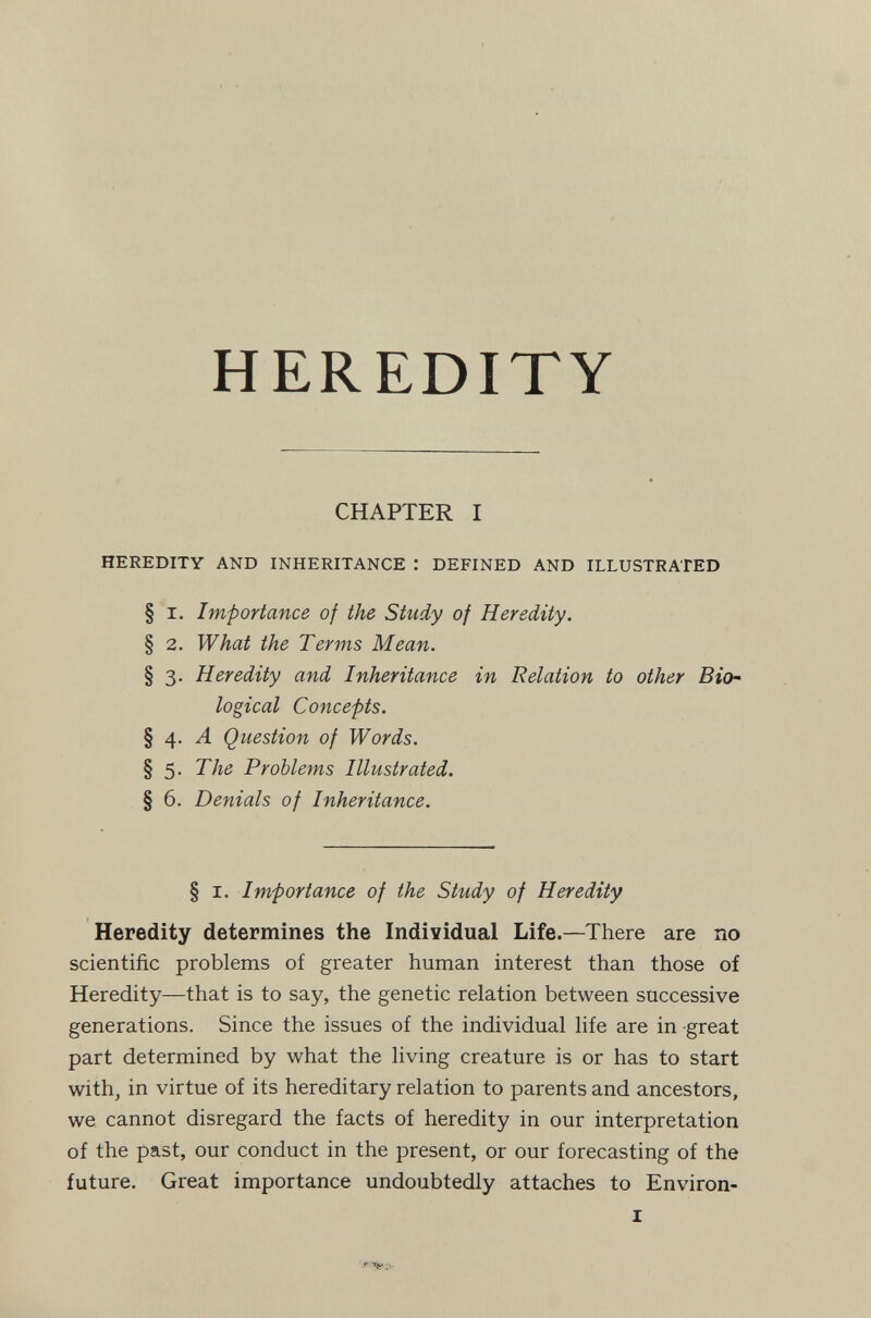 HEREDITY CHAPTER I HEREDITY AND INHERITANCE : DEFINED AND ILLUSTRATED § I. Importance of the Study of Heredity. § 2. What the Terms Mean, § 3. Heredity and Inheritance in Relation to other Bio¬ logical Concepts. § 4. Л Question of Words. § 5. The Problems Illustrated. § 6. Denials of Inheritance. § I. Importance of the Study of Heredity Heredity determines the Individual Life.—There are no scientific problems of greater human interest than those of Heredity—that is to say, the genetic relation between successive generations. Since the issues of the individual life are in great part determined by what the living creature is or has to start with, in virtue of its hereditary relation to parents and ancestors, we cannot disregard the facts of heredity in our interpretation of the past, our conduct in the present, or our forecasting of the future. Great importance undoubtedly attaches to Environ- I ,r Tft. •.