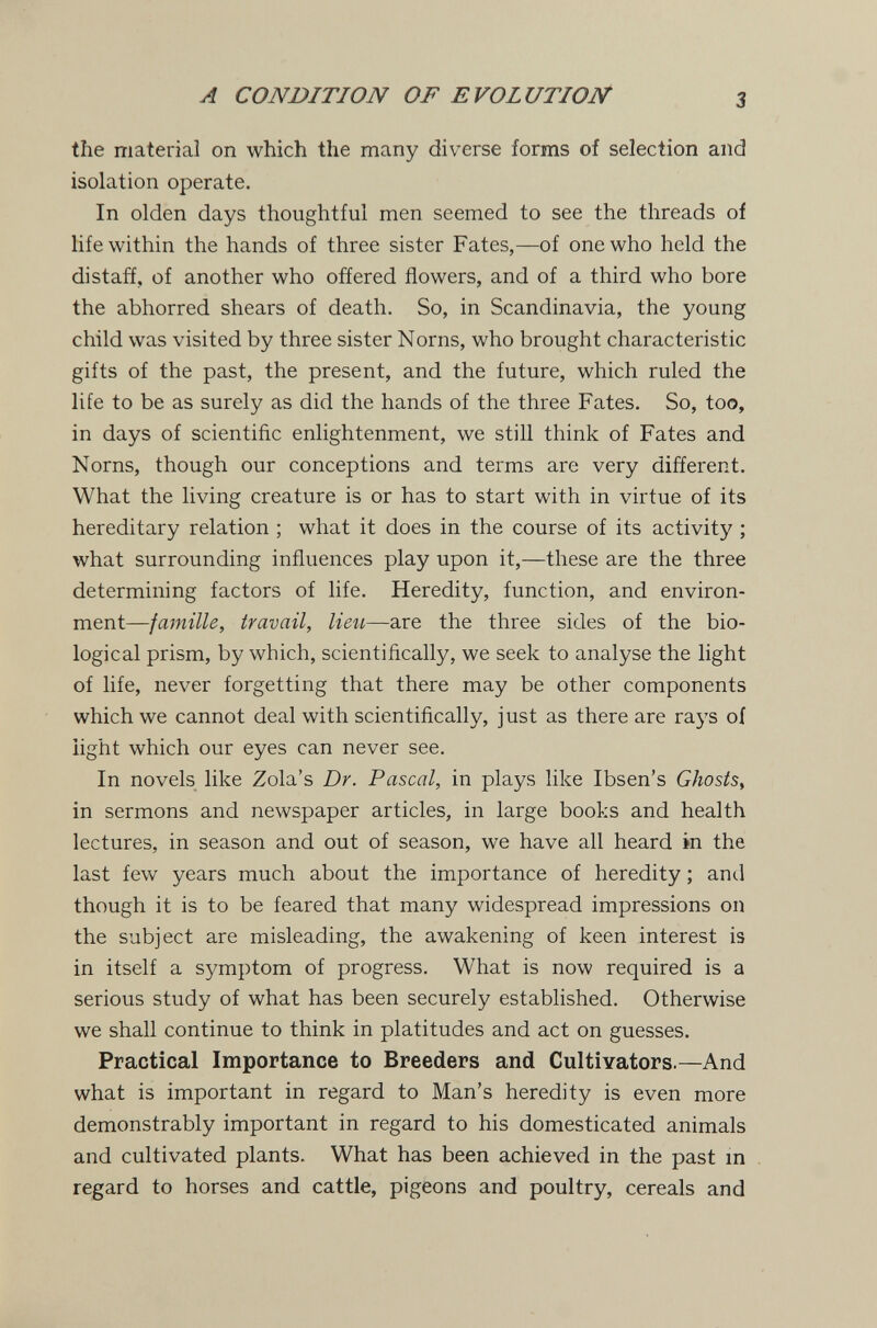 A CONDITION OF EVOLUTION' 3 the material on which the many diverse forms of selection and isolation operate. In olden days thoughtful men seemed to see the threads of life within the hands of three sister Fates,—of one who held the distaff, of another who offered flowers, and of a third who bore the abhorred shears of death. So, in Scandinavia, the young child was visited by three sister Norns, who brought characteristic gifts of the past, the present, and the future, which ruled the life to be as surely as did the hands of the three Fates. So, too, in days of scientific enlightenment, we still think of Fates and Norns, though our conceptions and terms are very different. What the living creature is or has to start with in virtue of its hereditary relation ; what it does in the course of its activity ; what surrounding influences play upon it,—these are the three determining factors of life. Heredity, function, and environ¬ ment—famille, travail, lieii—are the three sides of the bio¬ logical prism, by which, scientifically, we seek to analyse the light of life, never forgetting that there may be other components which we cannot deal with scientifically, just as there are raj's of light which our eyes can never see. In novels like Zola's Dr. Pascal, in plays like Ibsen's Ghosts, in sermons and newspaper articles, in large books and health lectures, in season and out of season, we have all heard in the last few years much about the importance of heredity ; and though it is to be feared that many widespread impressions on the subject are misleading, the awakening of keen interest is in itself a symptom of progress. What is now required is a serious study of what has been securely established. Otherwise we shall continue to think in platitudes and act on guesses. Practical Importance to Breeders and Cultivators.—And what is important in regard to Man's heredity is even more demonstrably important in regard to his domesticated animals and cultivated plants. What has been achieved in the past in regard to horses and cattle, pigeons and poultry, cereals and