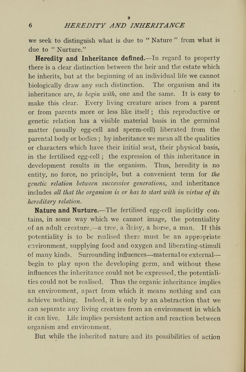 6 HEREDITY AND INHERITANCE we seek to distinguish what is due to  Nature  from what is due to  Nurture. Heredity and Inheritance defined.—In regard to property there is a clear distinction between the heir and the estate which he inherits, but at the beginning of an individual life we cannot biologically draw any such distinction. The organism and its inheritance are, to begin with, one and the same. It is easy to make this clear. Every living creature arises from a parent or from parents more or less like itself ; this reproductive or genetic relation has a visible material basis in the germinal matter (usually egg-cell and sperm-cell) liberated from the parental body or bodies ; by inheritance we mean all the qualities or characters which have their initial seat, their physical basis, in the fertilised egg-cell ; the expression of this inheritance in development results in the organism. Thus, heredity is no entity, no force, no principle, but a convenient term for the genetic relation between successive generations, and inheritance includes all that the organism is or has to start with in virtue of its hereditary relation. Nature and Nurture.—The fertilised egg-cell implicitly con¬ tains, in some way which we cannot image, the potentiality of an adult creature,—a tree, a dc.isy, a horse, a man. If this potentiality is to be realised there must be an appropriate environment, supplying food and oxygen and liberating-stimuli of many kinds. Surrounding influences—maternal or external— begin to play upon the developing germ, and without these influences the inheritance could not be expressed, the potentiali¬ ties could not be realised. Thus the organic inheritance implies an environment, apart from which it means nothing and can achieve nothing. Indeed, it is only by an abstraction that we can separate any living creature from an environment in which it can live. Life implies persistent action and reaction between organism and environment. But while the inherited nature and its possibilities of action