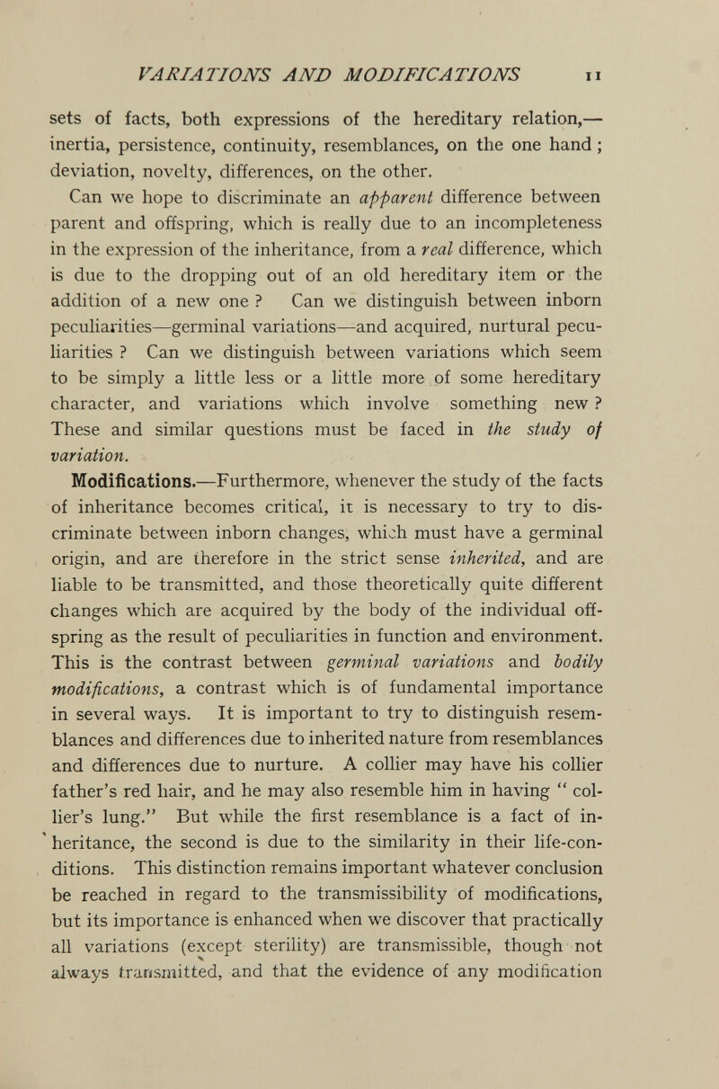 VARIATIONS AND MODIFICATIONS ii sets of facts, both expressions of the hereditary relation,— inertia, persistence, continuity, resemblances, on the one hand ; deviation, novelty, differences, on the other. Can we hope to discriminate an apparent difference between parent and offspring, which is really due to an incompleteness in the expression of the inheritance, from a real difference, which is due to the dropping out of an old hereditary item or the addition of a new one ? Can we distinguish between inborn peculiarities—germinal variations—and acquired, nurtural pecu¬ liarities ? Can we distinguish between variations which seem to be simply a little less or a little more of some hereditary character, and variations which involve something new ? These and similar questions must be faced in the study of variation. Modifícations.—Furthermore, whenever the study of the facts of inheritance becomes critical, it is necessary to try to dis¬ criminate between inborn changes, which must have a germinal origin, and are therefore in the strict sense inherited, and are liable to be transmitted, and those theoretically quite different changes which are acquired by the body of the individual off¬ spring as the result of peculiarities in function and environment. This is the contrast between germinal variations and bodily modifications, a contrast which is of fundamental importance in several ways. It is important to try to distinguish resem¬ blances and differences due to inherited nature from resemblances and differences due to nurture. A collier may have his collier father's red hair, and he may also resemble him in having  col¬ lier's lung. But while the first resemblance is a fact of in- ' heritance, the second is due to the similarity in their life-con¬ ditions. This distinction remains important whatever conclusion be reached in regard to the transmissibility of modifications, but its importance is enhanced when we discover that practically all variations (except sterility) are transmissible, though not always transmitted, and that the evidence of any modification