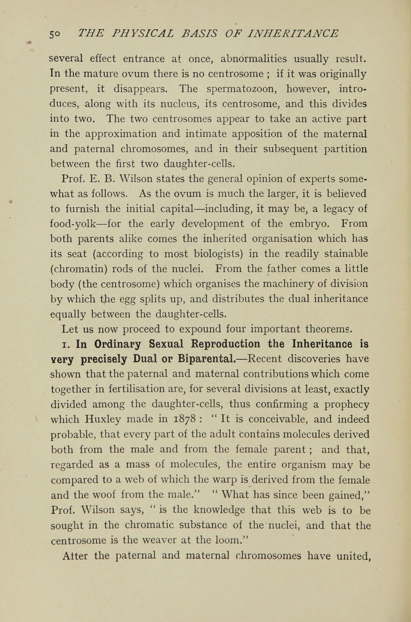 so THE PHYSICAL BASIS OF INHERITANCE several effect entrance at once, abnormalities usually result. In the mature ovum there is no centrosome ; if it was originally present, it disappears. The spermatozoon, however, intro¬ duces, along with its nucleus, its centrosome, and this divides into two. The two centrosomes appear to take an active part in the approximation and intimate apposition of the maternal and paternal chromosomes, and in their subsequent partition between the first two daughter-cells. Prof. E. B. Wilson states the general opinion of experts some¬ what as follows. As the ovum is much the larger, it is believed to furnish the initial capital—including^ it may be, a legacy of food-yolk—for the early development of the embryo. From both parents alike comes the inherited organisation which has its seat (according to most biologists) in the readily stainable (chromatin) rods of the nuclei. From the father comes a little body (the centrosome) which organises the machinery of division by which the egg splits up, and distributes the dual inheritance equally between the daughter-cells. Let us now proceed to expound four important theorems. I. In Ordinary Sexual Reproduction the Inheritance is very precisely Dual or Biparental.—Recent discoveries have shown that the paternal and maternal contributions which come together in fertilisation are, for several divisions at least, exactly divided among the daughter-cells, thus confirming a prophecy which Huxley made in 1878 ;  It is conceivable, and indeed probable, that every part of the adult Contains molecules derived both from the male and from the female parent ; and that, regarded as a mass of molecules, the entire organism may be compared to a web of which the warp is derived from the female and the woof from the male.  What has since been gained, Prof. Wilson says,  is the knowledge that this web is to be sought in the chromatic substance of the nuclei, and that the centrosome is the weaver at the loom. Alter the paternal and maternal chromosomes have united,